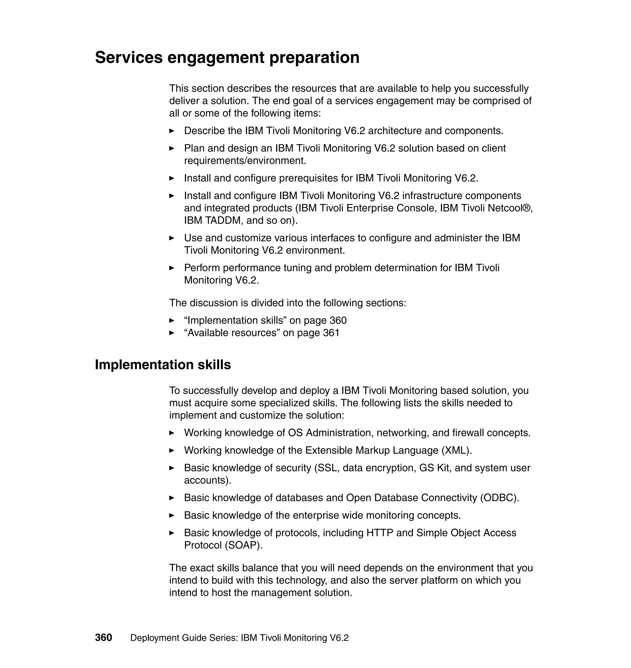Services engagement preparation
               This section describes the resources that are available to help you successfully
               deliver a solution. The end goal of a services engagement may be comprised of
               all or some of the following items:
                  Describe the IBM Tivoli Monitoring V6.2 architecture and components.
                  Plan and design an IBM Tivoli Monitoring V6.2 solution based on client
                  requirements/environment.
                  Install and configure prerequisites for IBM Tivoli Monitoring V6.2.
                  Install and configure IBM Tivoli Monitoring V6.2 infrastructure components
                  and integrated products (IBM Tivoli Enterprise Console, IBM Tivoli Netcool®,
                  IBM TADDM, and so on).
                  Use and customize various interfaces to configure and administer the IBM
                  Tivoli Monitoring V6.2 environment.
                  Perform performance tuning and problem determination for IBM Tivoli
                  Monitoring V6.2.

               The discussion is divided into the following sections:
                  “Implementation skills” on page 360
                  “Available resources” on page 361


Implementation skills
               To successfully develop and deploy a IBM Tivoli Monitoring based solution, you
               must acquire some specialized skills. The following lists the skills needed to
               implement and customize the solution:
                  Working knowledge of OS Administration, networking, and firewall concepts.
                  Working knowledge of the Extensible Markup Language (XML).
                  Basic knowledge of security (SSL, data encryption, GS Kit, and system user
                  accounts).
                  Basic knowledge of databases and Open Database Connectivity (ODBC).
                  Basic knowledge of the enterprise wide monitoring concepts.
                  Basic knowledge of protocols, including HTTP and Simple Object Access
                  Protocol (SOAP).

               The exact skills balance that you will need depends on the environment that you
               intend to build with this technology, and also the server platform on which you
               intend to host the management solution.



360   Deployment Guide Series: IBM Tivoli Monitoring V6.2
 