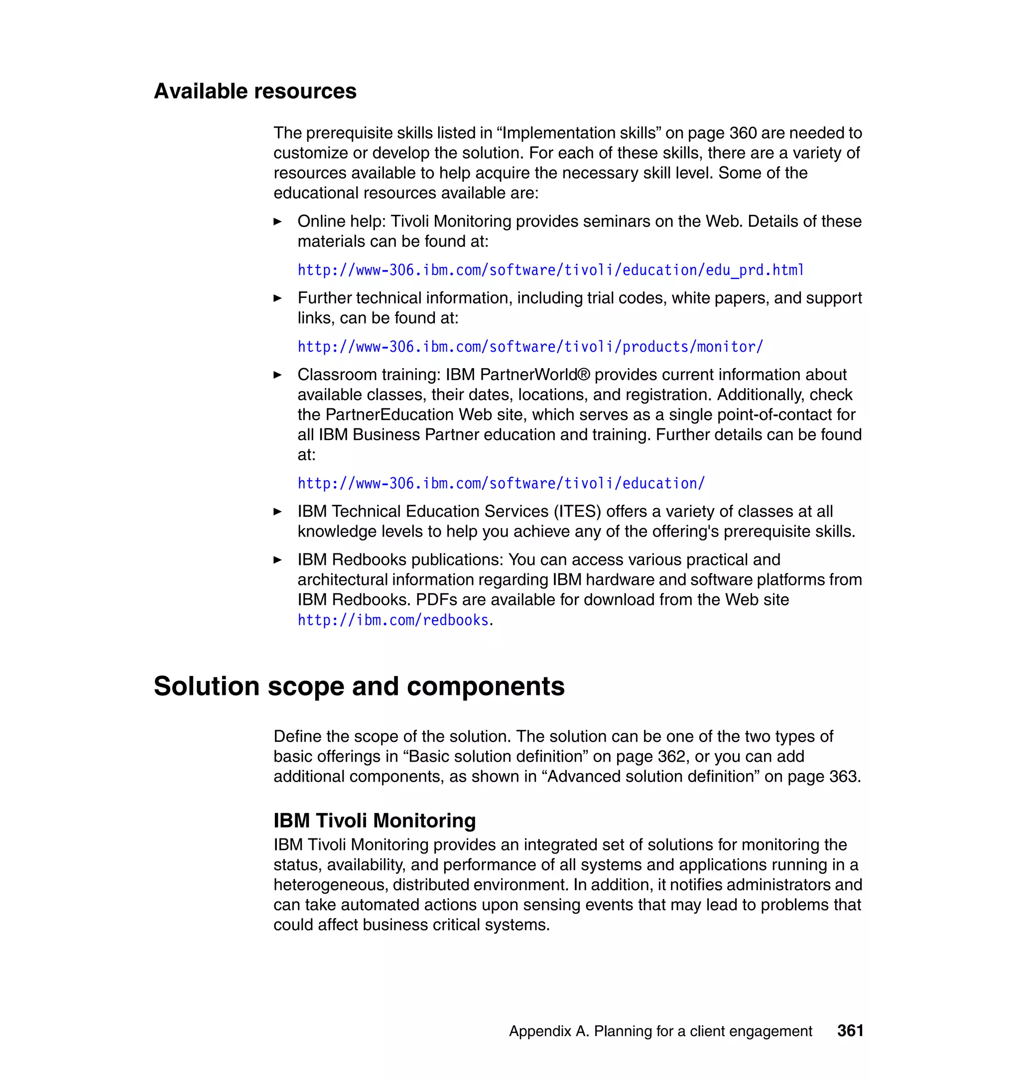 Available resources
           The prerequisite skills listed in “Implementation skills” on page 360 are needed to
           customize or develop the solution. For each of these skills, there are a variety of
           resources available to help acquire the necessary skill level. Some of the
           educational resources available are:
              Online help: Tivoli Monitoring provides seminars on the Web. Details of these
              materials can be found at:
              http://www-306.ibm.com/software/tivoli/education/edu_prd.html
              Further technical information, including trial codes, white papers, and support
              links, can be found at:
              http://www-306.ibm.com/software/tivoli/products/monitor/
              Classroom training: IBM PartnerWorld® provides current information about
              available classes, their dates, locations, and registration. Additionally, check
              the PartnerEducation Web site, which serves as a single point-of-contact for
              all IBM Business Partner education and training. Further details can be found
              at:
              http://www-306.ibm.com/software/tivoli/education/
              IBM Technical Education Services (ITES) offers a variety of classes at all
              knowledge levels to help you achieve any of the offering's prerequisite skills.
              IBM Redbooks publications: You can access various practical and
              architectural information regarding IBM hardware and software platforms from
              IBM Redbooks. PDFs are available for download from the Web site
              http://ibm.com/redbooks.



Solution scope and components
           Define the scope of the solution. The solution can be one of the two types of
           basic offerings in “Basic solution definition” on page 362, or you can add
           additional components, as shown in “Advanced solution definition” on page 363.

           IBM Tivoli Monitoring
           IBM Tivoli Monitoring provides an integrated set of solutions for monitoring the
           status, availability, and performance of all systems and applications running in a
           heterogeneous, distributed environment. In addition, it notifies administrators and
           can take automated actions upon sensing events that may lead to problems that
           could affect business critical systems.




                                            Appendix A. Planning for a client engagement   361
 