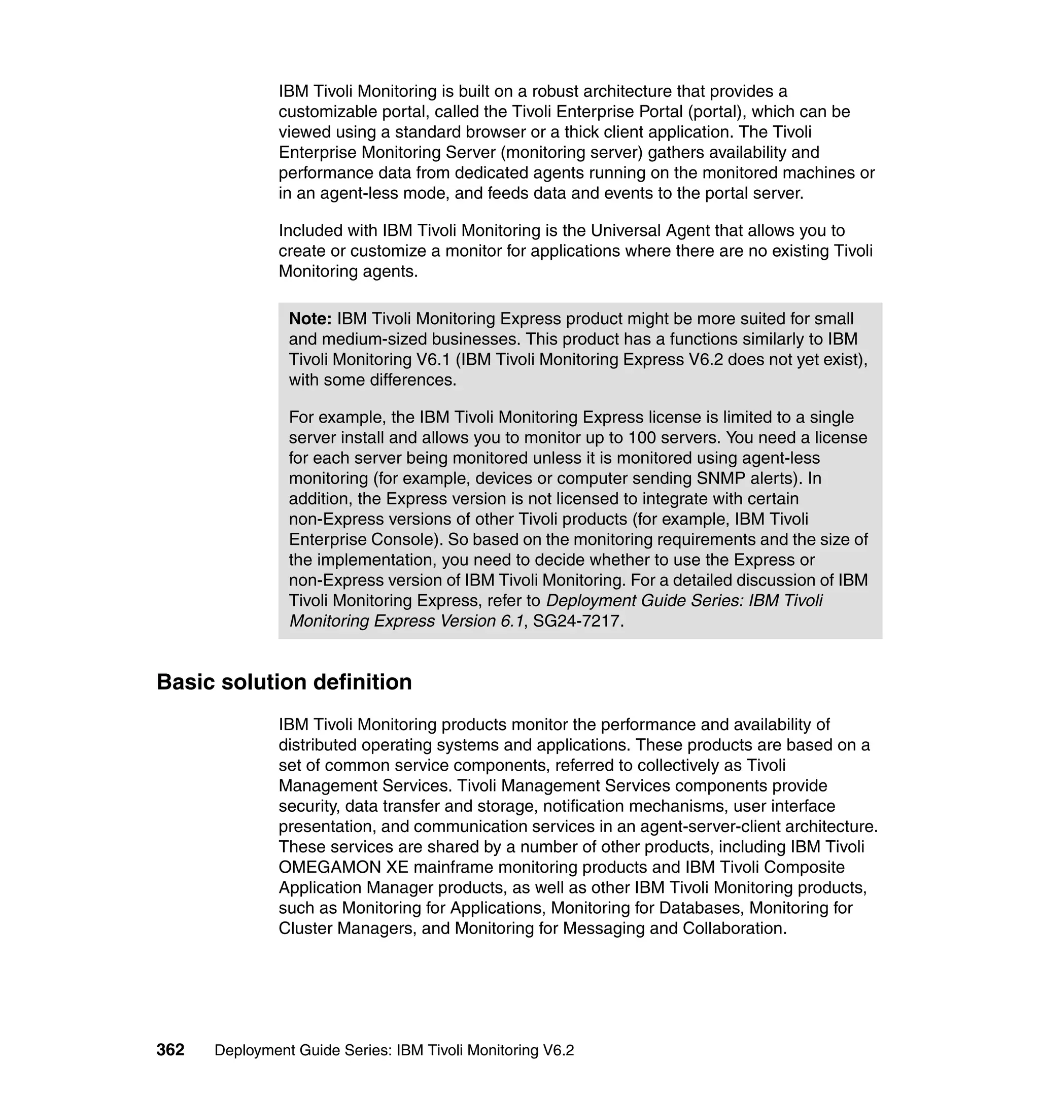 IBM Tivoli Monitoring is built on a robust architecture that provides a
               customizable portal, called the Tivoli Enterprise Portal (portal), which can be
               viewed using a standard browser or a thick client application. The Tivoli
               Enterprise Monitoring Server (monitoring server) gathers availability and
               performance data from dedicated agents running on the monitored machines or
               in an agent-less mode, and feeds data and events to the portal server.

               Included with IBM Tivoli Monitoring is the Universal Agent that allows you to
               create or customize a monitor for applications where there are no existing Tivoli
               Monitoring agents.

                Note: IBM Tivoli Monitoring Express product might be more suited for small
                and medium-sized businesses. This product has a functions similarly to IBM
                Tivoli Monitoring V6.1 (IBM Tivoli Monitoring Express V6.2 does not yet exist),
                with some differences.

                For example, the IBM Tivoli Monitoring Express license is limited to a single
                server install and allows you to monitor up to 100 servers. You need a license
                for each server being monitored unless it is monitored using agent-less
                monitoring (for example, devices or computer sending SNMP alerts). In
                addition, the Express version is not licensed to integrate with certain
                non-Express versions of other Tivoli products (for example, IBM Tivoli
                Enterprise Console). So based on the monitoring requirements and the size of
                the implementation, you need to decide whether to use the Express or
                non-Express version of IBM Tivoli Monitoring. For a detailed discussion of IBM
                Tivoli Monitoring Express, refer to Deployment Guide Series: IBM Tivoli
                Monitoring Express Version 6.1, SG24-7217.


Basic solution definition
               IBM Tivoli Monitoring products monitor the performance and availability of
               distributed operating systems and applications. These products are based on a
               set of common service components, referred to collectively as Tivoli
               Management Services. Tivoli Management Services components provide
               security, data transfer and storage, notification mechanisms, user interface
               presentation, and communication services in an agent-server-client architecture.
               These services are shared by a number of other products, including IBM Tivoli
               OMEGAMON XE mainframe monitoring products and IBM Tivoli Composite
               Application Manager products, as well as other IBM Tivoli Monitoring products,
               such as Monitoring for Applications, Monitoring for Databases, Monitoring for
               Cluster Managers, and Monitoring for Messaging and Collaboration.




362   Deployment Guide Series: IBM Tivoli Monitoring V6.2
 