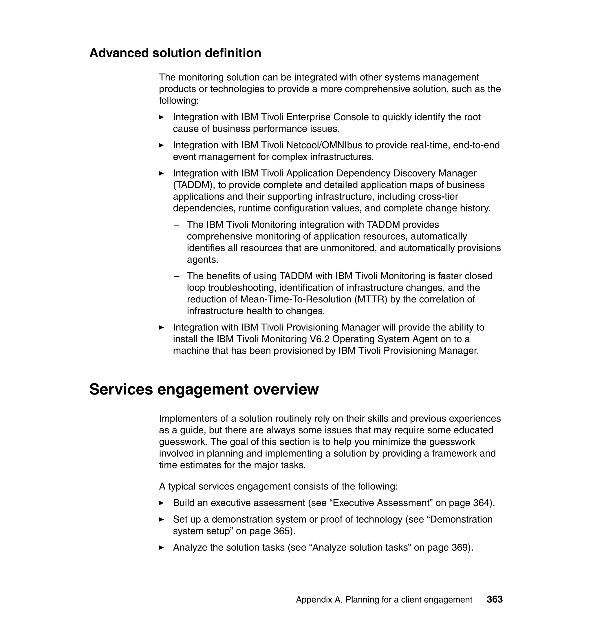 Advanced solution definition
           The monitoring solution can be integrated with other systems management
           products or technologies to provide a more comprehensive solution, such as the
           following:
              Integration with IBM Tivoli Enterprise Console to quickly identify the root
              cause of business performance issues.
              Integration with IBM Tivoli Netcool/OMNIbus to provide real-time, end-to-end
              event management for complex infrastructures.
              Integration with IBM Tivoli Application Dependency Discovery Manager
              (TADDM), to provide complete and detailed application maps of business
              applications and their supporting infrastructure, including cross-tier
              dependencies, runtime configuration values, and complete change history.
              – The IBM Tivoli Monitoring integration with TADDM provides
                comprehensive monitoring of application resources, automatically
                identifies all resources that are unmonitored, and automatically provisions
                agents.
              – The benefits of using TADDM with IBM Tivoli Monitoring is faster closed
                loop troubleshooting, identification of infrastructure changes, and the
                reduction of Mean-Time-To-Resolution (MTTR) by the correlation of
                infrastructure health to changes.
              Integration with IBM Tivoli Provisioning Manager will provide the ability to
              install the IBM Tivoli Monitoring V6.2 Operating System Agent on to a
              machine that has been provisioned by IBM Tivoli Provisioning Manager.



Services engagement overview
           Implementers of a solution routinely rely on their skills and previous experiences
           as a guide, but there are always some issues that may require some educated
           guesswork. The goal of this section is to help you minimize the guesswork
           involved in planning and implementing a solution by providing a framework and
           time estimates for the major tasks.

           A typical services engagement consists of the following:
              Build an executive assessment (see “Executive Assessment” on page 364).
              Set up a demonstration system or proof of technology (see “Demonstration
              system setup” on page 365).
              Analyze the solution tasks (see “Analyze solution tasks” on page 369).




                                           Appendix A. Planning for a client engagement      363
 