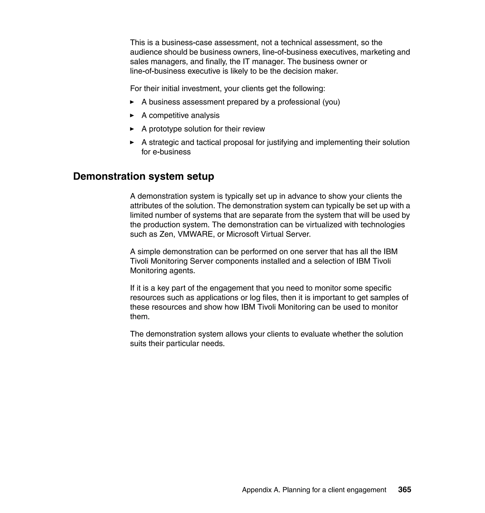This is a business-case assessment, not a technical assessment, so the
          audience should be business owners, line-of-business executives, marketing and
          sales managers, and finally, the IT manager. The business owner or
          line-of-business executive is likely to be the decision maker.

          For their initial investment, your clients get the following:
             A business assessment prepared by a professional (you)
             A competitive analysis
             A prototype solution for their review
             A strategic and tactical proposal for justifying and implementing their solution
             for e-business


Demonstration system setup
          A demonstration system is typically set up in advance to show your clients the
          attributes of the solution. The demonstration system can typically be set up with a
          limited number of systems that are separate from the system that will be used by
          the production system. The demonstration can be virtualized with technologies
          such as Zen, VMWARE, or Microsoft Virtual Server.

          A simple demonstration can be performed on one server that has all the IBM
          Tivoli Monitoring Server components installed and a selection of IBM Tivoli
          Monitoring agents.

          If it is a key part of the engagement that you need to monitor some specific
          resources such as applications or log files, then it is important to get samples of
          these resources and show how IBM Tivoli Monitoring can be used to monitor
          them.

          The demonstration system allows your clients to evaluate whether the solution
          suits their particular needs.




                                            Appendix A. Planning for a client engagement   365
 