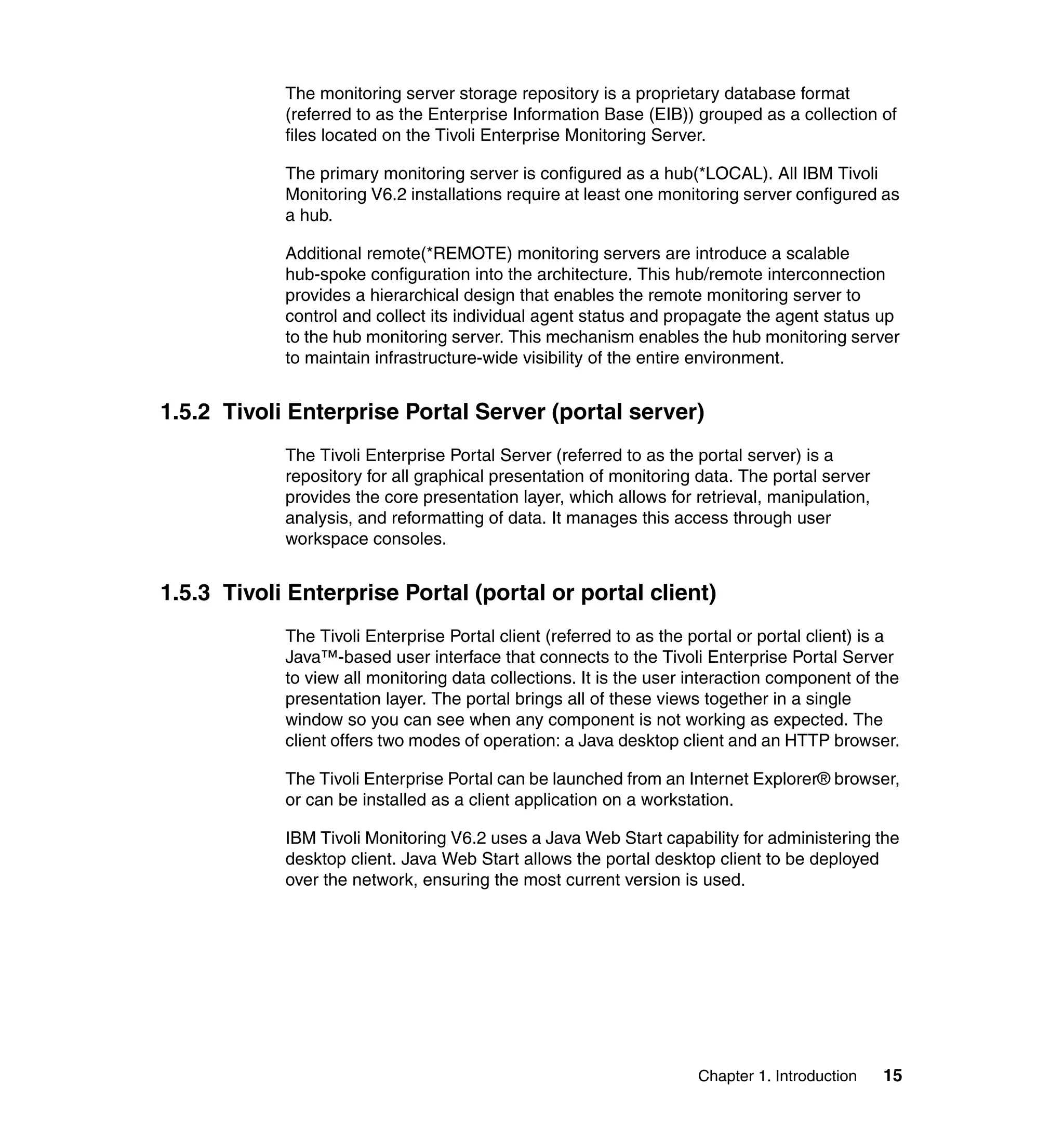 The monitoring server storage repository is a proprietary database format
            (referred to as the Enterprise Information Base (EIB)) grouped as a collection of
            files located on the Tivoli Enterprise Monitoring Server.

            The primary monitoring server is configured as a hub(*LOCAL). All IBM Tivoli
            Monitoring V6.2 installations require at least one monitoring server configured as
            a hub.

            Additional remote(*REMOTE) monitoring servers are introduce a scalable
            hub-spoke configuration into the architecture. This hub/remote interconnection
            provides a hierarchical design that enables the remote monitoring server to
            control and collect its individual agent status and propagate the agent status up
            to the hub monitoring server. This mechanism enables the hub monitoring server
            to maintain infrastructure-wide visibility of the entire environment.


1.5.2 Tivoli Enterprise Portal Server (portal server)
            The Tivoli Enterprise Portal Server (referred to as the portal server) is a
            repository for all graphical presentation of monitoring data. The portal server
            provides the core presentation layer, which allows for retrieval, manipulation,
            analysis, and reformatting of data. It manages this access through user
            workspace consoles.


1.5.3 Tivoli Enterprise Portal (portal or portal client)
            The Tivoli Enterprise Portal client (referred to as the portal or portal client) is a
            Java™-based user interface that connects to the Tivoli Enterprise Portal Server
            to view all monitoring data collections. It is the user interaction component of the
            presentation layer. The portal brings all of these views together in a single
            window so you can see when any component is not working as expected. The
            client offers two modes of operation: a Java desktop client and an HTTP browser.

            The Tivoli Enterprise Portal can be launched from an Internet Explorer® browser,
            or can be installed as a client application on a workstation.

            IBM Tivoli Monitoring V6.2 uses a Java Web Start capability for administering the
            desktop client. Java Web Start allows the portal desktop client to be deployed
            over the network, ensuring the most current version is used.




                                                                     Chapter 1. Introduction   15
 