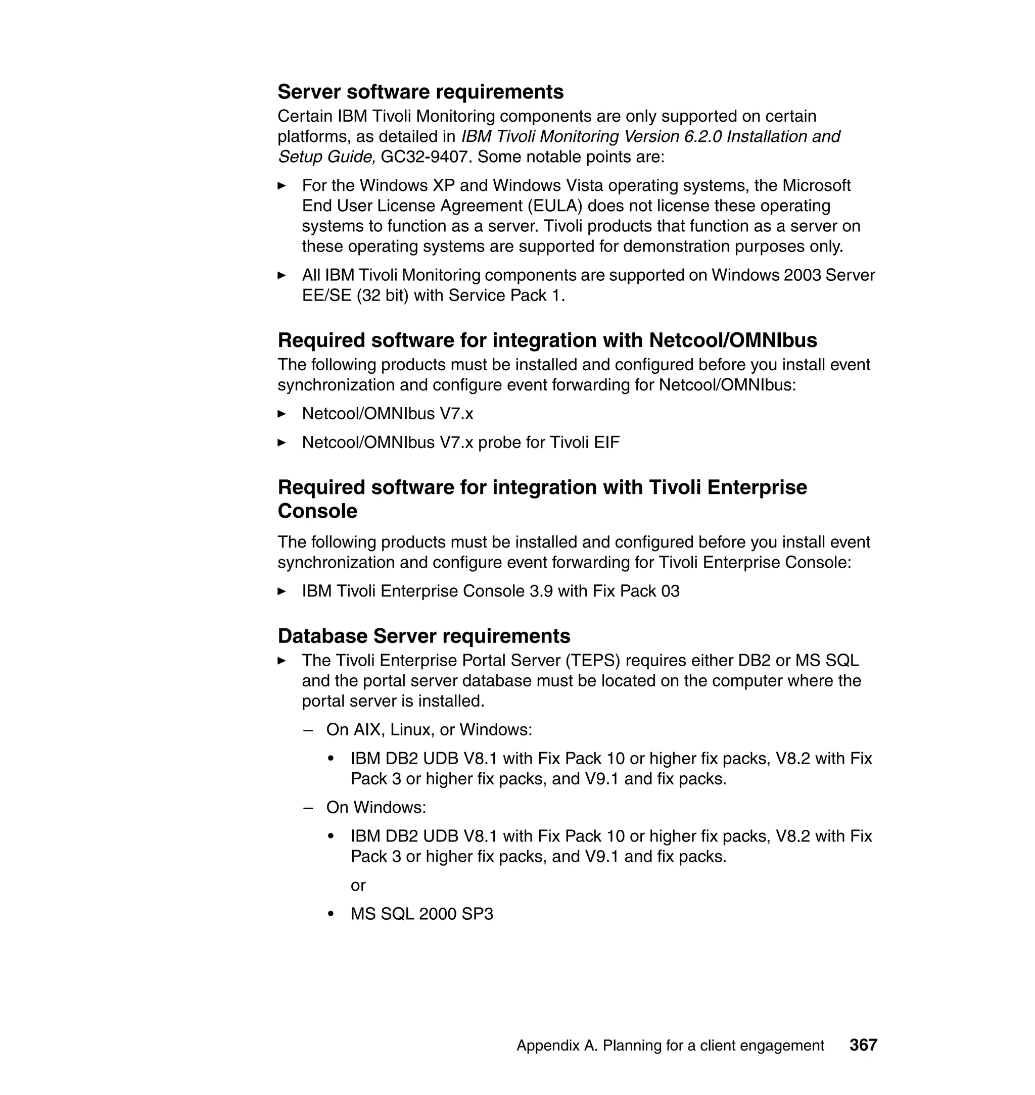 Server software requirements
Certain IBM Tivoli Monitoring components are only supported on certain
platforms, as detailed in IBM Tivoli Monitoring Version 6.2.0 Installation and
Setup Guide, GC32-9407. Some notable points are:
   For the Windows XP and Windows Vista operating systems, the Microsoft
   End User License Agreement (EULA) does not license these operating
   systems to function as a server. Tivoli products that function as a server on
   these operating systems are supported for demonstration purposes only.
   All IBM Tivoli Monitoring components are supported on Windows 2003 Server
   EE/SE (32 bit) with Service Pack 1.

Required software for integration with Netcool/OMNIbus
The following products must be installed and configured before you install event
synchronization and configure event forwarding for Netcool/OMNIbus:
   Netcool/OMNIbus V7.x
   Netcool/OMNIbus V7.x probe for Tivoli EIF

Required software for integration with Tivoli Enterprise
Console
The following products must be installed and configured before you install event
synchronization and configure event forwarding for Tivoli Enterprise Console:
   IBM Tivoli Enterprise Console 3.9 with Fix Pack 03

Database Server requirements
   The Tivoli Enterprise Portal Server (TEPS) requires either DB2 or MS SQL
   and the portal server database must be located on the computer where the
   portal server is installed.
   – On AIX, Linux, or Windows:
      •   IBM DB2 UDB V8.1 with Fix Pack 10 or higher fix packs, V8.2 with Fix
          Pack 3 or higher fix packs, and V9.1 and fix packs.
   – On Windows:
      •   IBM DB2 UDB V8.1 with Fix Pack 10 or higher fix packs, V8.2 with Fix
          Pack 3 or higher fix packs, and V9.1 and fix packs.
          or
      •   MS SQL 2000 SP3




                                 Appendix A. Planning for a client engagement    367
 