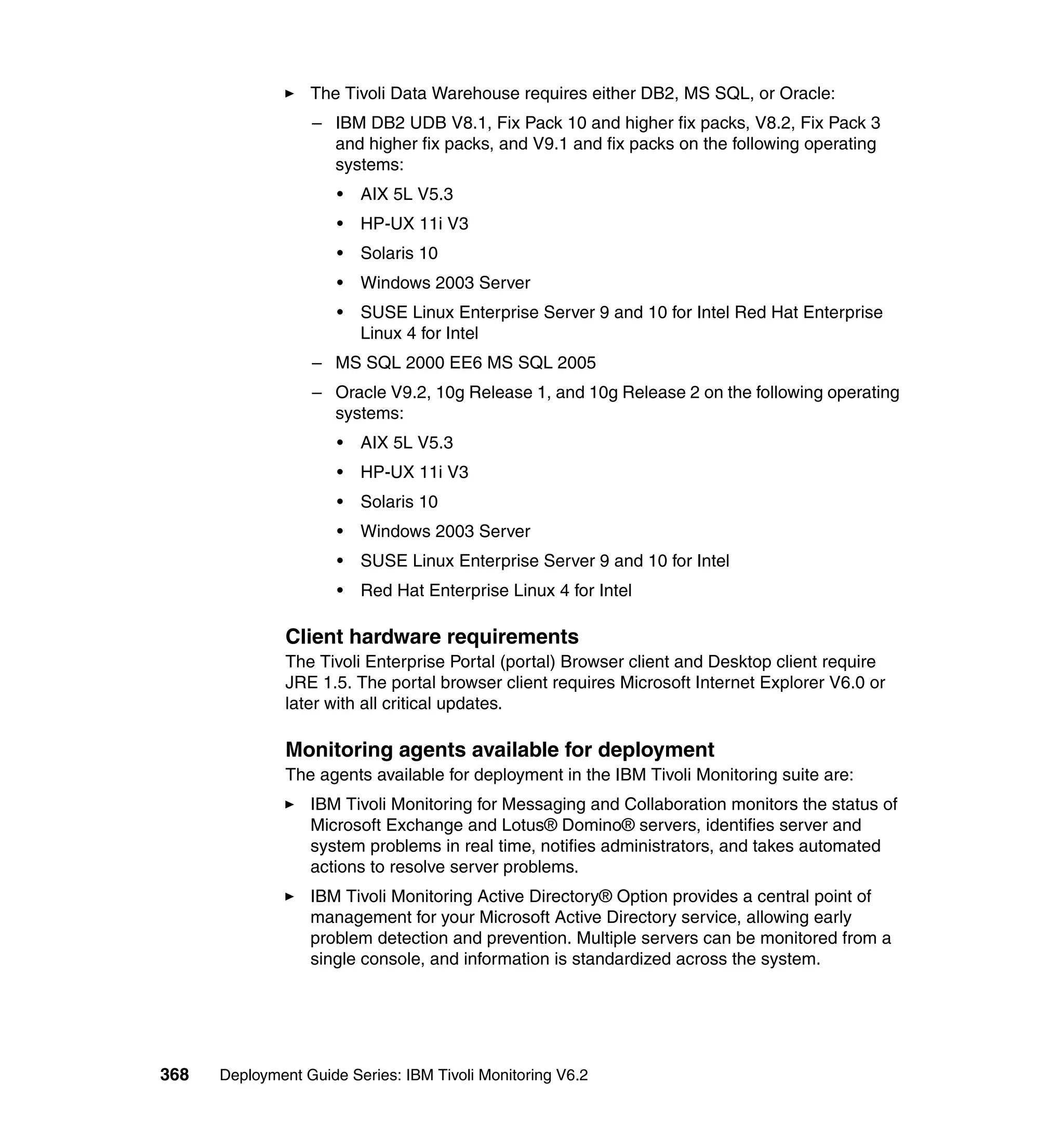 The Tivoli Data Warehouse requires either DB2, MS SQL, or Oracle:
                  – IBM DB2 UDB V8.1, Fix Pack 10 and higher fix packs, V8.2, Fix Pack 3
                    and higher fix packs, and V9.1 and fix packs on the following operating
                    systems:
                      •   AIX 5L V5.3
                      •   HP-UX 11i V3
                      •   Solaris 10
                      •   Windows 2003 Server
                      •   SUSE Linux Enterprise Server 9 and 10 for Intel Red Hat Enterprise
                          Linux 4 for Intel
                  – MS SQL 2000 EE6 MS SQL 2005
                  – Oracle V9.2, 10g Release 1, and 10g Release 2 on the following operating
                    systems:
                      •   AIX 5L V5.3
                      •   HP-UX 11i V3
                      •   Solaris 10
                      •   Windows 2003 Server
                      •   SUSE Linux Enterprise Server 9 and 10 for Intel
                      •   Red Hat Enterprise Linux 4 for Intel

               Client hardware requirements
               The Tivoli Enterprise Portal (portal) Browser client and Desktop client require
               JRE 1.5. The portal browser client requires Microsoft Internet Explorer V6.0 or
               later with all critical updates.

               Monitoring agents available for deployment
               The agents available for deployment in the IBM Tivoli Monitoring suite are:
                  IBM Tivoli Monitoring for Messaging and Collaboration monitors the status of
                  Microsoft Exchange and Lotus® Domino® servers, identifies server and
                  system problems in real time, notifies administrators, and takes automated
                  actions to resolve server problems.
                  IBM Tivoli Monitoring Active Directory® Option provides a central point of
                  management for your Microsoft Active Directory service, allowing early
                  problem detection and prevention. Multiple servers can be monitored from a
                  single console, and information is standardized across the system.




368   Deployment Guide Series: IBM Tivoli Monitoring V6.2
 