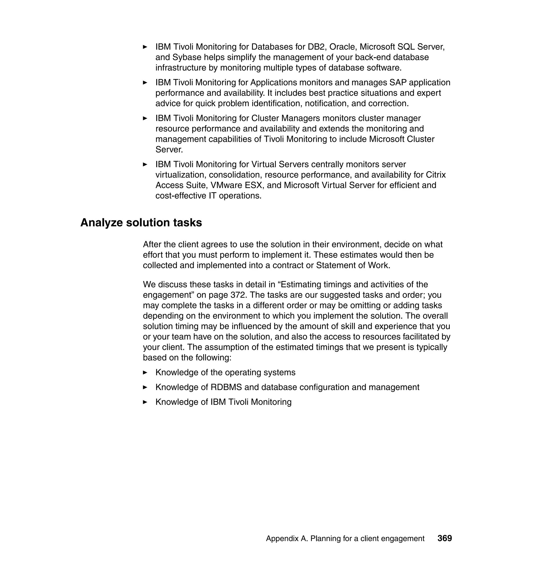 IBM Tivoli Monitoring for Databases for DB2, Oracle, Microsoft SQL Server,
              and Sybase helps simplify the management of your back-end database
              infrastructure by monitoring multiple types of database software.
              IBM Tivoli Monitoring for Applications monitors and manages SAP application
              performance and availability. It includes best practice situations and expert
              advice for quick problem identification, notification, and correction.
              IBM Tivoli Monitoring for Cluster Managers monitors cluster manager
              resource performance and availability and extends the monitoring and
              management capabilities of Tivoli Monitoring to include Microsoft Cluster
              Server.
              IBM Tivoli Monitoring for Virtual Servers centrally monitors server
              virtualization, consolidation, resource performance, and availability for Citrix
              Access Suite, VMware ESX, and Microsoft Virtual Server for efficient and
              cost-effective IT operations.


Analyze solution tasks
           After the client agrees to use the solution in their environment, decide on what
           effort that you must perform to implement it. These estimates would then be
           collected and implemented into a contract or Statement of Work.

           We discuss these tasks in detail in “Estimating timings and activities of the
           engagement” on page 372. The tasks are our suggested tasks and order; you
           may complete the tasks in a different order or may be omitting or adding tasks
           depending on the environment to which you implement the solution. The overall
           solution timing may be influenced by the amount of skill and experience that you
           or your team have on the solution, and also the access to resources facilitated by
           your client. The assumption of the estimated timings that we present is typically
           based on the following:
              Knowledge of the operating systems
              Knowledge of RDBMS and database configuration and management
              Knowledge of IBM Tivoli Monitoring




                                            Appendix A. Planning for a client engagement   369
 