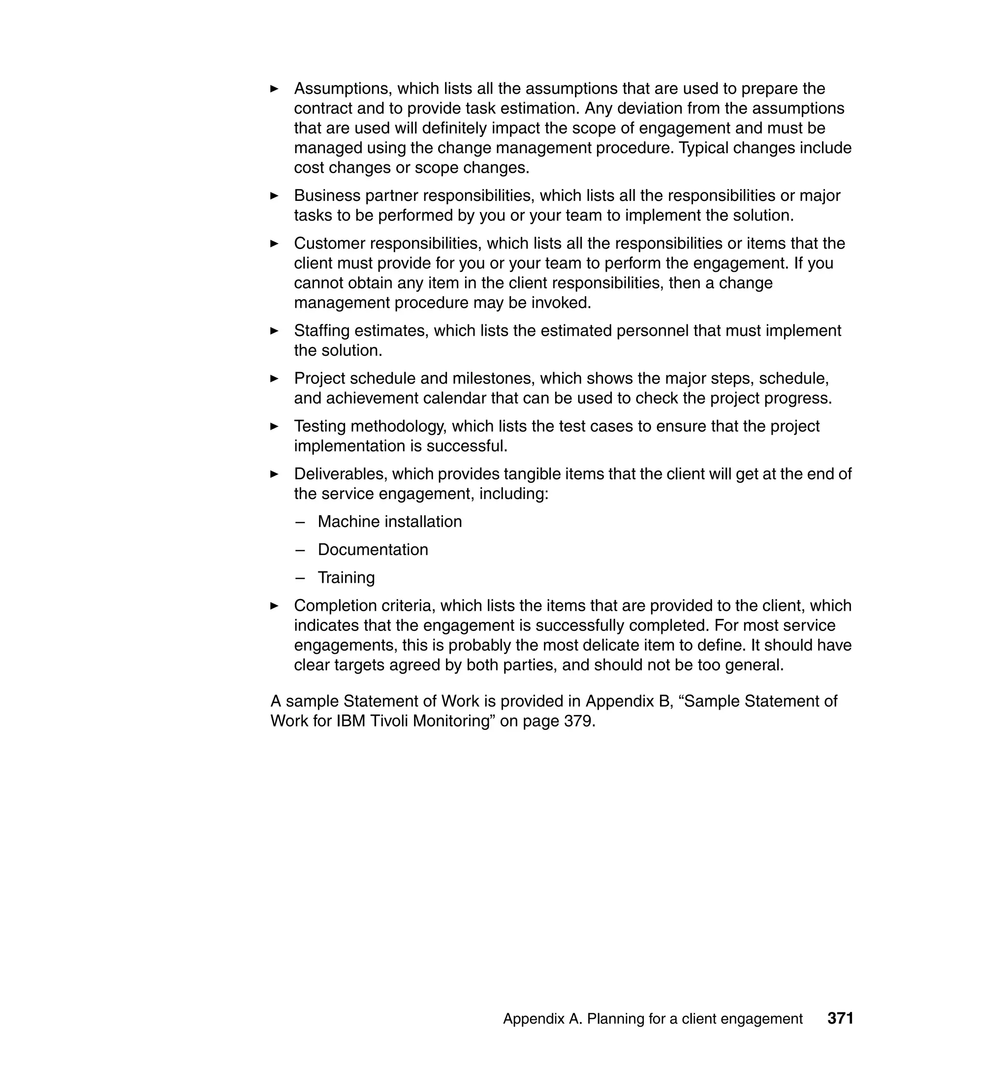 Assumptions, which lists all the assumptions that are used to prepare the
   contract and to provide task estimation. Any deviation from the assumptions
   that are used will definitely impact the scope of engagement and must be
   managed using the change management procedure. Typical changes include
   cost changes or scope changes.
   Business partner responsibilities, which lists all the responsibilities or major
   tasks to be performed by you or your team to implement the solution.
   Customer responsibilities, which lists all the responsibilities or items that the
   client must provide for you or your team to perform the engagement. If you
   cannot obtain any item in the client responsibilities, then a change
   management procedure may be invoked.
   Staffing estimates, which lists the estimated personnel that must implement
   the solution.
   Project schedule and milestones, which shows the major steps, schedule,
   and achievement calendar that can be used to check the project progress.
   Testing methodology, which lists the test cases to ensure that the project
   implementation is successful.
   Deliverables, which provides tangible items that the client will get at the end of
   the service engagement, including:
   – Machine installation
   – Documentation
   – Training
   Completion criteria, which lists the items that are provided to the client, which
   indicates that the engagement is successfully completed. For most service
   engagements, this is probably the most delicate item to define. It should have
   clear targets agreed by both parties, and should not be too general.

A sample Statement of Work is provided in Appendix B, “Sample Statement of
Work for IBM Tivoli Monitoring” on page 379.




                                 Appendix A. Planning for a client engagement    371
 