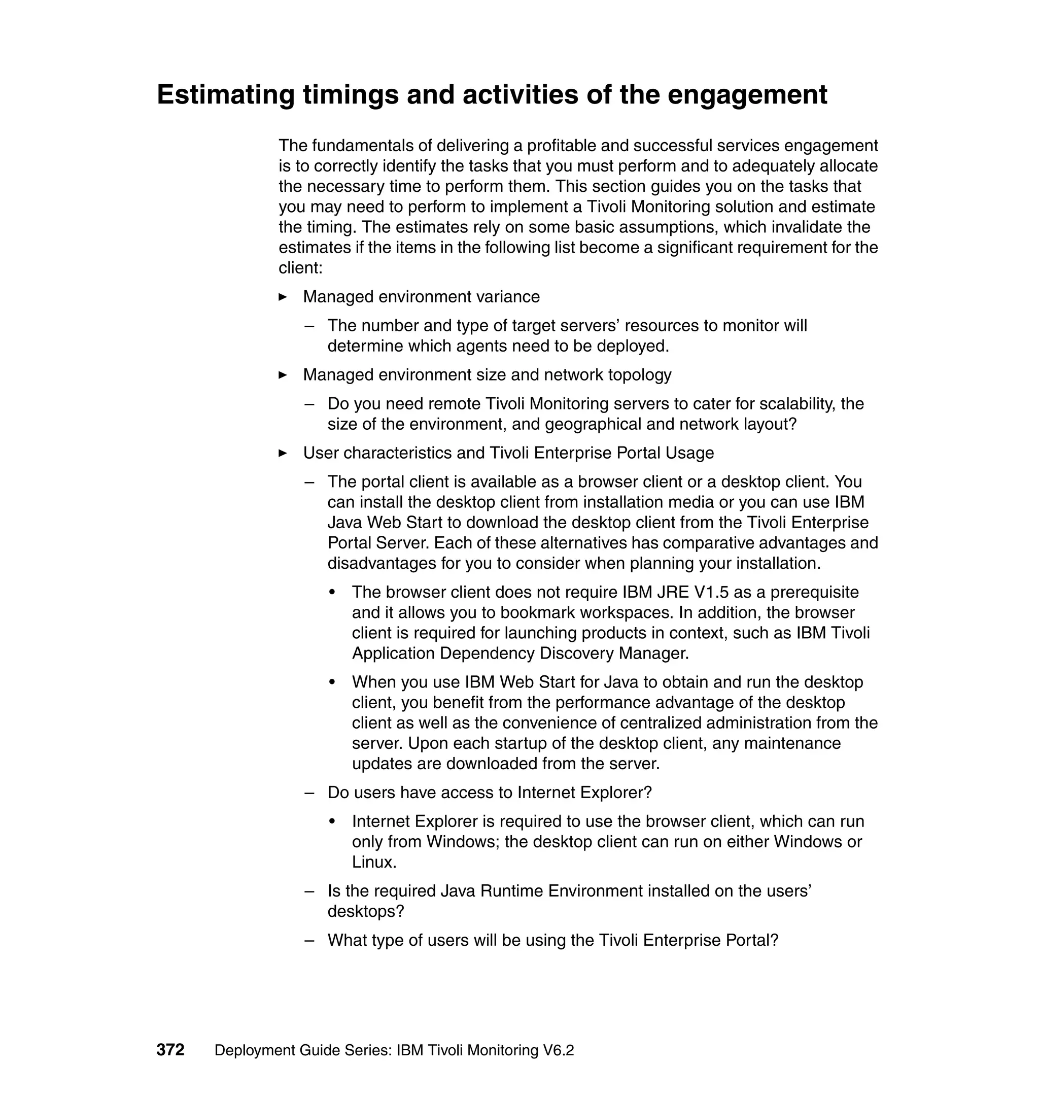 Estimating timings and activities of the engagement
               The fundamentals of delivering a profitable and successful services engagement
               is to correctly identify the tasks that you must perform and to adequately allocate
               the necessary time to perform them. This section guides you on the tasks that
               you may need to perform to implement a Tivoli Monitoring solution and estimate
               the timing. The estimates rely on some basic assumptions, which invalidate the
               estimates if the items in the following list become a significant requirement for the
               client:
                  Managed environment variance
                  – The number and type of target servers’ resources to monitor will
                    determine which agents need to be deployed.
                  Managed environment size and network topology
                  – Do you need remote Tivoli Monitoring servers to cater for scalability, the
                    size of the environment, and geographical and network layout?
                  User characteristics and Tivoli Enterprise Portal Usage
                  – The portal client is available as a browser client or a desktop client. You
                    can install the desktop client from installation media or you can use IBM
                    Java Web Start to download the desktop client from the Tivoli Enterprise
                    Portal Server. Each of these alternatives has comparative advantages and
                    disadvantages for you to consider when planning your installation.
                      •   The browser client does not require IBM JRE V1.5 as a prerequisite
                          and it allows you to bookmark workspaces. In addition, the browser
                          client is required for launching products in context, such as IBM Tivoli
                          Application Dependency Discovery Manager.
                      •   When you use IBM Web Start for Java to obtain and run the desktop
                          client, you benefit from the performance advantage of the desktop
                          client as well as the convenience of centralized administration from the
                          server. Upon each startup of the desktop client, any maintenance
                          updates are downloaded from the server.
                  – Do users have access to Internet Explorer?
                      •   Internet Explorer is required to use the browser client, which can run
                          only from Windows; the desktop client can run on either Windows or
                          Linux.
                  – Is the required Java Runtime Environment installed on the users’
                    desktops?
                  – What type of users will be using the Tivoli Enterprise Portal?




372   Deployment Guide Series: IBM Tivoli Monitoring V6.2
 