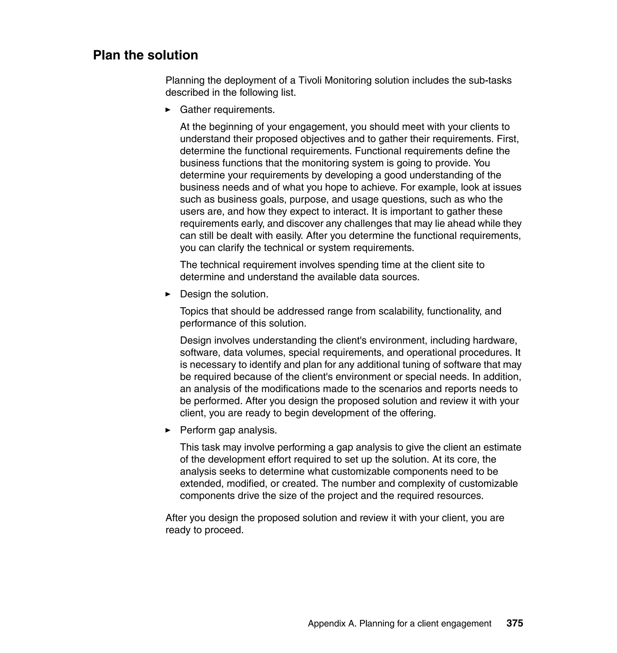 Plan the solution
           Planning the deployment of a Tivoli Monitoring solution includes the sub-tasks
           described in the following list.
              Gather requirements.
              At the beginning of your engagement, you should meet with your clients to
              understand their proposed objectives and to gather their requirements. First,
              determine the functional requirements. Functional requirements define the
              business functions that the monitoring system is going to provide. You
              determine your requirements by developing a good understanding of the
              business needs and of what you hope to achieve. For example, look at issues
              such as business goals, purpose, and usage questions, such as who the
              users are, and how they expect to interact. It is important to gather these
              requirements early, and discover any challenges that may lie ahead while they
              can still be dealt with easily. After you determine the functional requirements,
              you can clarify the technical or system requirements.
              The technical requirement involves spending time at the client site to
              determine and understand the available data sources.
              Design the solution.
              Topics that should be addressed range from scalability, functionality, and
              performance of this solution.
              Design involves understanding the client's environment, including hardware,
              software, data volumes, special requirements, and operational procedures. It
              is necessary to identify and plan for any additional tuning of software that may
              be required because of the client's environment or special needs. In addition,
              an analysis of the modifications made to the scenarios and reports needs to
              be performed. After you design the proposed solution and review it with your
              client, you are ready to begin development of the offering.
              Perform gap analysis.
              This task may involve performing a gap analysis to give the client an estimate
              of the development effort required to set up the solution. At its core, the
              analysis seeks to determine what customizable components need to be
              extended, modified, or created. The number and complexity of customizable
              components drive the size of the project and the required resources.

           After you design the proposed solution and review it with your client, you are
           ready to proceed.




                                           Appendix A. Planning for a client engagement     375
 
