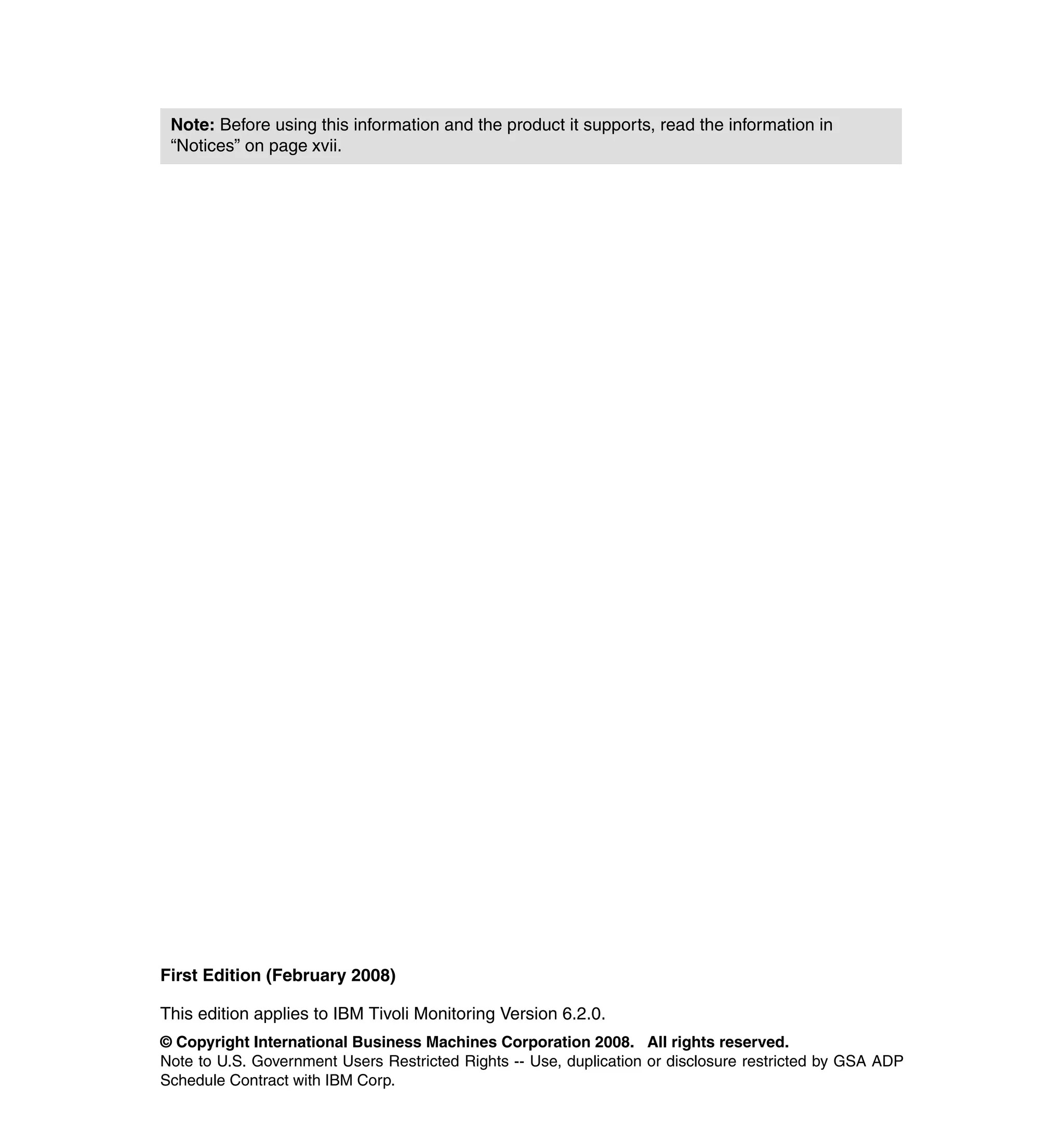 Note: Before using this information and the product it supports, read the information in
 “Notices” on page xvii.




First Edition (February 2008)

This edition applies to IBM Tivoli Monitoring Version 6.2.0.
© Copyright International Business Machines Corporation 2008. All rights reserved.
Note to U.S. Government Users Restricted Rights -- Use, duplication or disclosure restricted by GSA ADP
Schedule Contract with IBM Corp.
 