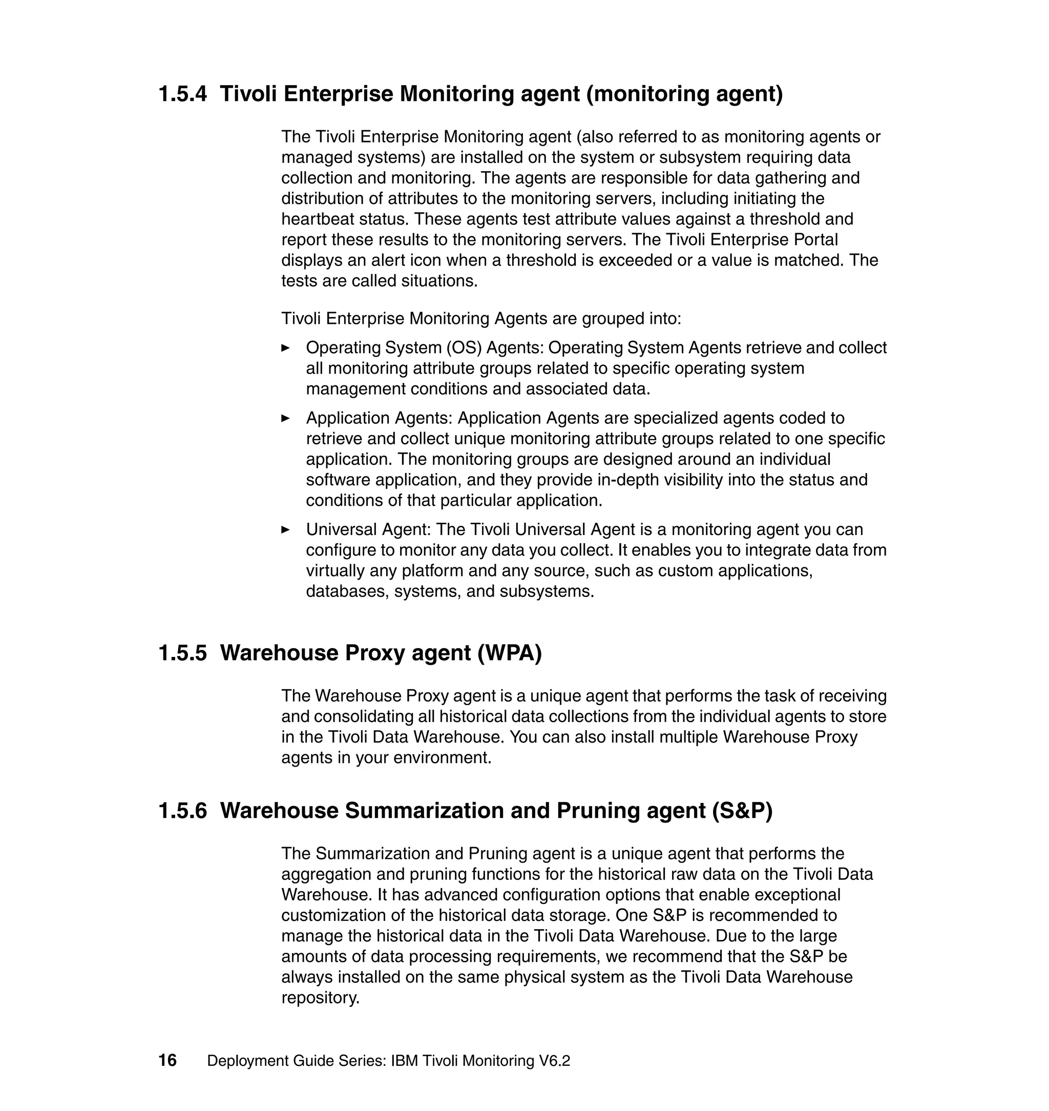 1.5.4 Tivoli Enterprise Monitoring agent (monitoring agent)
               The Tivoli Enterprise Monitoring agent (also referred to as monitoring agents or
               managed systems) are installed on the system or subsystem requiring data
               collection and monitoring. The agents are responsible for data gathering and
               distribution of attributes to the monitoring servers, including initiating the
               heartbeat status. These agents test attribute values against a threshold and
               report these results to the monitoring servers. The Tivoli Enterprise Portal
               displays an alert icon when a threshold is exceeded or a value is matched. The
               tests are called situations.

               Tivoli Enterprise Monitoring Agents are grouped into:
                  Operating System (OS) Agents: Operating System Agents retrieve and collect
                  all monitoring attribute groups related to specific operating system
                  management conditions and associated data.
                  Application Agents: Application Agents are specialized agents coded to
                  retrieve and collect unique monitoring attribute groups related to one specific
                  application. The monitoring groups are designed around an individual
                  software application, and they provide in-depth visibility into the status and
                  conditions of that particular application.
                  Universal Agent: The Tivoli Universal Agent is a monitoring agent you can
                  configure to monitor any data you collect. It enables you to integrate data from
                  virtually any platform and any source, such as custom applications,
                  databases, systems, and subsystems.


1.5.5 Warehouse Proxy agent (WPA)
               The Warehouse Proxy agent is a unique agent that performs the task of receiving
               and consolidating all historical data collections from the individual agents to store
               in the Tivoli Data Warehouse. You can also install multiple Warehouse Proxy
               agents in your environment.


1.5.6 Warehouse Summarization and Pruning agent (S&P)
               The Summarization and Pruning agent is a unique agent that performs the
               aggregation and pruning functions for the historical raw data on the Tivoli Data
               Warehouse. It has advanced configuration options that enable exceptional
               customization of the historical data storage. One S&P is recommended to
               manage the historical data in the Tivoli Data Warehouse. Due to the large
               amounts of data processing requirements, we recommend that the S&P be
               always installed on the same physical system as the Tivoli Data Warehouse
               repository.


16   Deployment Guide Series: IBM Tivoli Monitoring V6.2
 