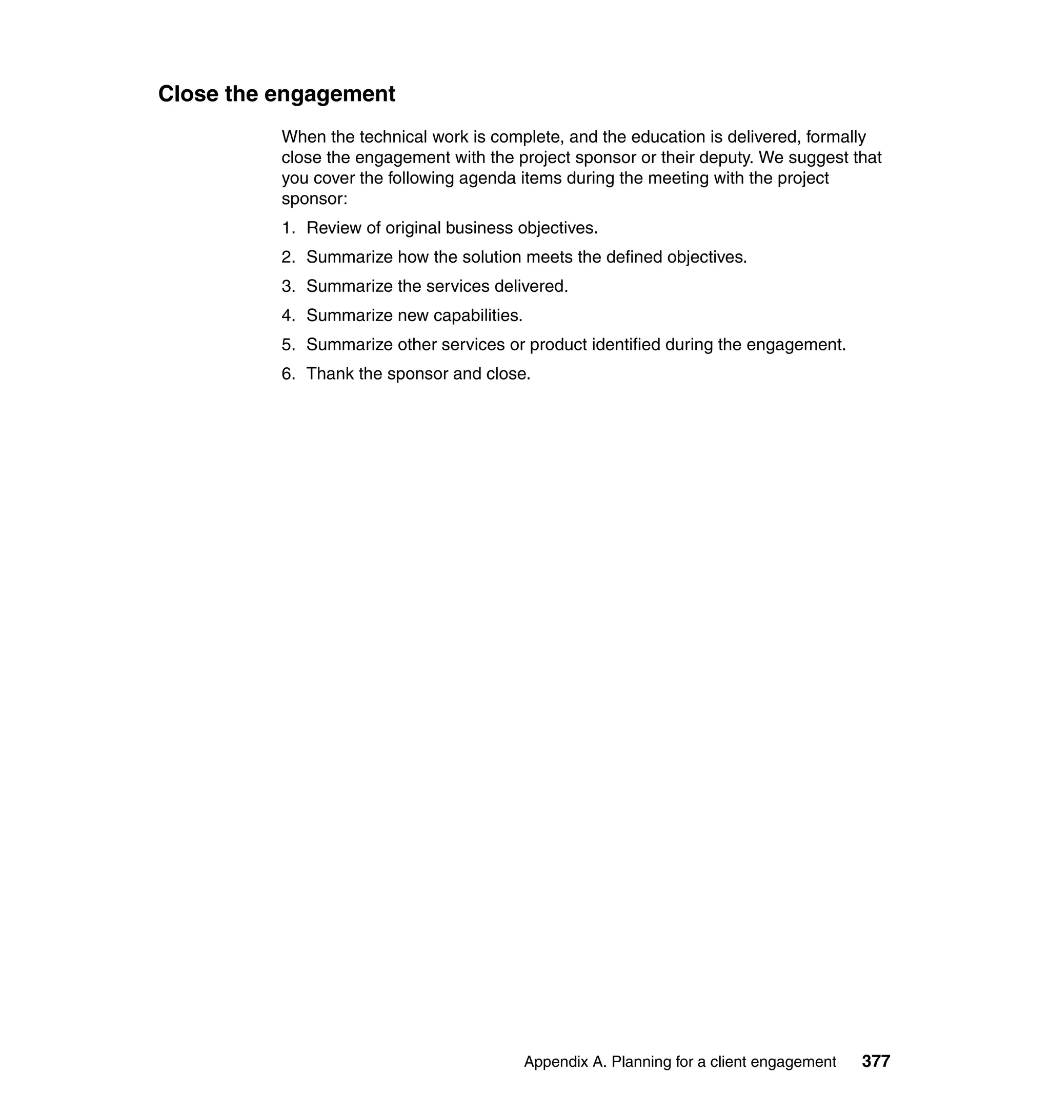 Close the engagement
          When the technical work is complete, and the education is delivered, formally
          close the engagement with the project sponsor or their deputy. We suggest that
          you cover the following agenda items during the meeting with the project
          sponsor:
          1. Review of original business objectives.
          2. Summarize how the solution meets the defined objectives.
          3. Summarize the services delivered.
          4. Summarize new capabilities.
          5. Summarize other services or product identified during the engagement.
          6. Thank the sponsor and close.




                                           Appendix A. Planning for a client engagement   377
 