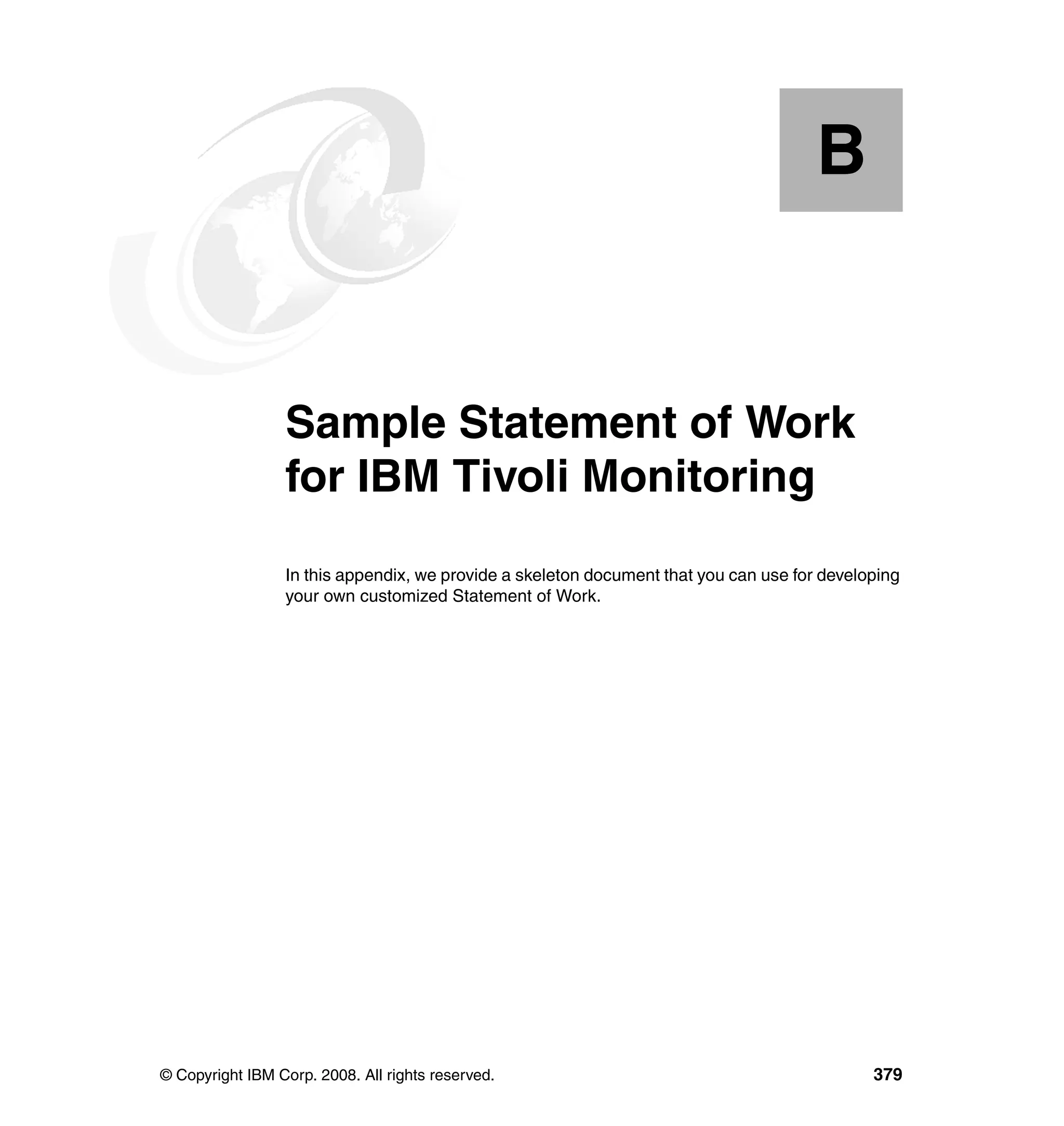 B


  Appendix B.    Sample Statement of Work
                 for IBM Tivoli Monitoring
                 In this appendix, we provide a skeleton document that you can use for developing
                 your own customized Statement of Work.




© Copyright IBM Corp. 2008. All rights reserved.                                             379
 