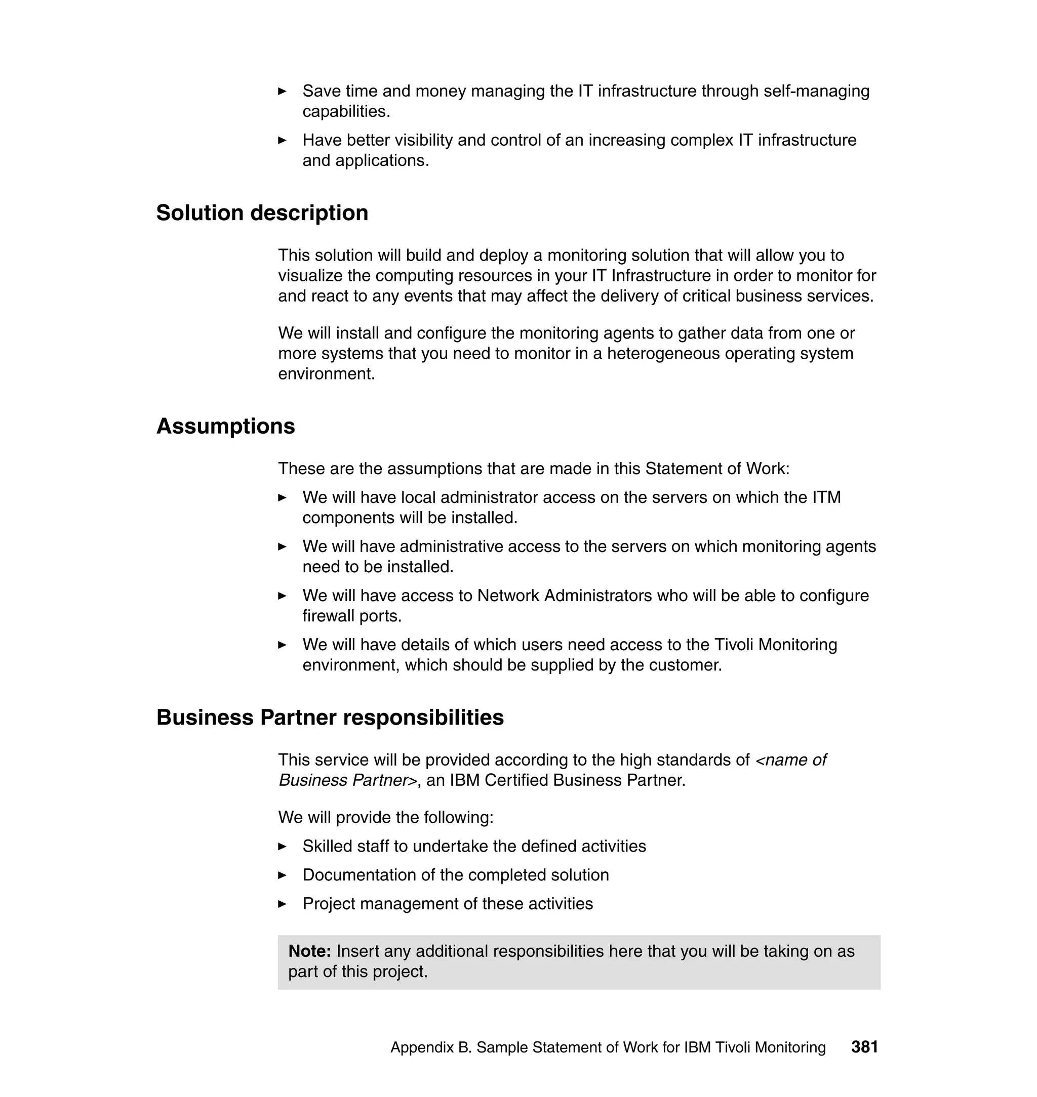 Save time and money managing the IT infrastructure through self-managing
              capabilities.
              Have better visibility and control of an increasing complex IT infrastructure
              and applications.


Solution description
           This solution will build and deploy a monitoring solution that will allow you to
           visualize the computing resources in your IT Infrastructure in order to monitor for
           and react to any events that may affect the delivery of critical business services.

           We will install and configure the monitoring agents to gather data from one or
           more systems that you need to monitor in a heterogeneous operating system
           environment.


Assumptions
           These are the assumptions that are made in this Statement of Work:
              We will have local administrator access on the servers on which the ITM
              components will be installed.
              We will have administrative access to the servers on which monitoring agents
              need to be installed.
              We will have access to Network Administrators who will be able to configure
              firewall ports.
              We will have details of which users need access to the Tivoli Monitoring
              environment, which should be supplied by the customer.


Business Partner responsibilities
           This service will be provided according to the high standards of <name of
           Business Partner>, an IBM Certified Business Partner.

           We will provide the following:
              Skilled staff to undertake the defined activities
              Documentation of the completed solution
              Project management of these activities

            Note: Insert any additional responsibilities here that you will be taking on as
            part of this project.



                          Appendix B. Sample Statement of Work for IBM Tivoli Monitoring   381
 