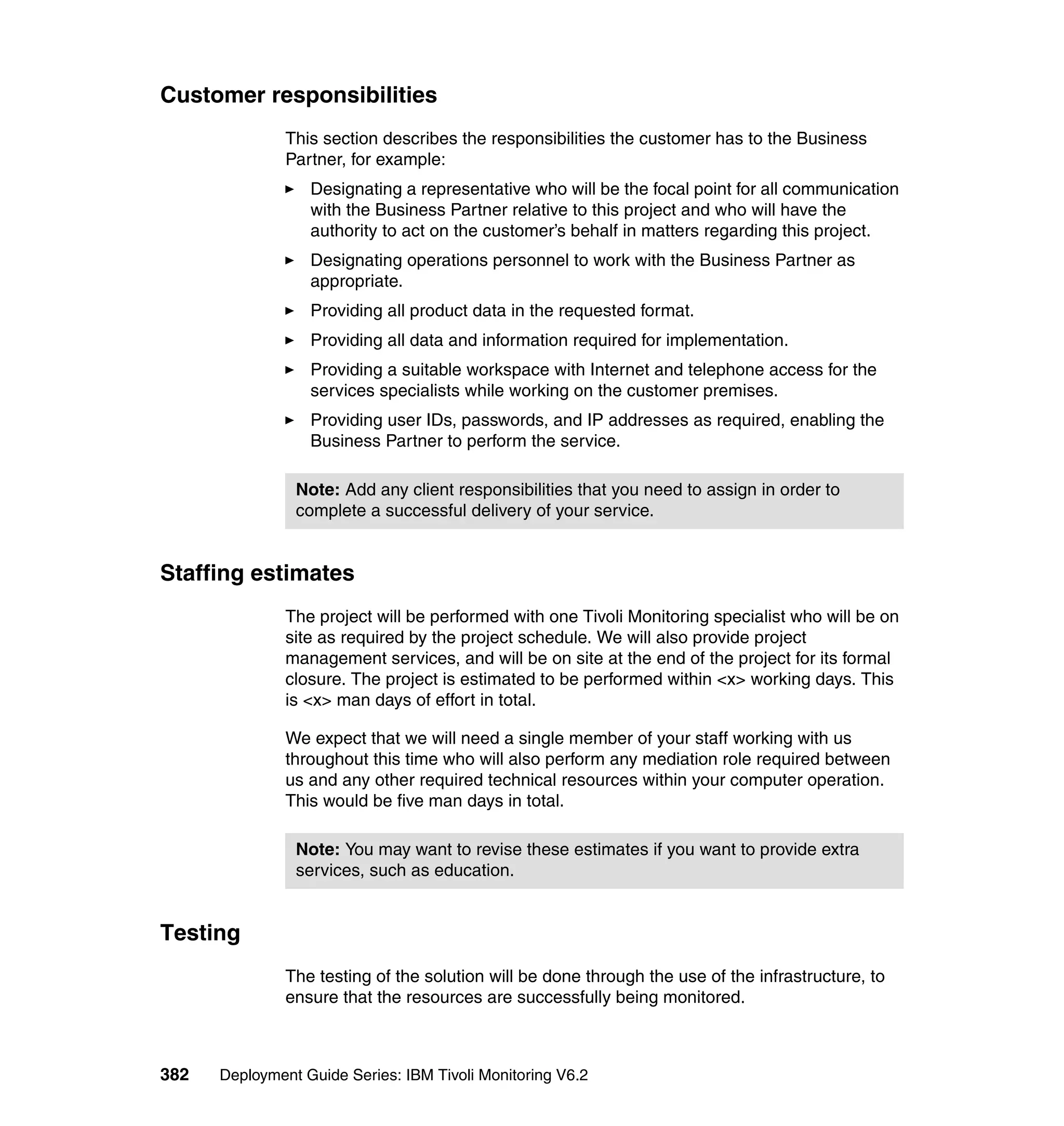 Customer responsibilities
               This section describes the responsibilities the customer has to the Business
               Partner, for example:
                  Designating a representative who will be the focal point for all communication
                  with the Business Partner relative to this project and who will have the
                  authority to act on the customer’s behalf in matters regarding this project.
                  Designating operations personnel to work with the Business Partner as
                  appropriate.
                  Providing all product data in the requested format.
                  Providing all data and information required for implementation.
                  Providing a suitable workspace with Internet and telephone access for the
                  services specialists while working on the customer premises.
                  Providing user IDs, passwords, and IP addresses as required, enabling the
                  Business Partner to perform the service.

                Note: Add any client responsibilities that you need to assign in order to
                complete a successful delivery of your service.


Staffing estimates
               The project will be performed with one Tivoli Monitoring specialist who will be on
               site as required by the project schedule. We will also provide project
               management services, and will be on site at the end of the project for its formal
               closure. The project is estimated to be performed within <x> working days. This
               is <x> man days of effort in total.

               We expect that we will need a single member of your staff working with us
               throughout this time who will also perform any mediation role required between
               us and any other required technical resources within your computer operation.
               This would be five man days in total.

                Note: You may want to revise these estimates if you want to provide extra
                services, such as education.


Testing
               The testing of the solution will be done through the use of the infrastructure, to
               ensure that the resources are successfully being monitored.



382   Deployment Guide Series: IBM Tivoli Monitoring V6.2
 