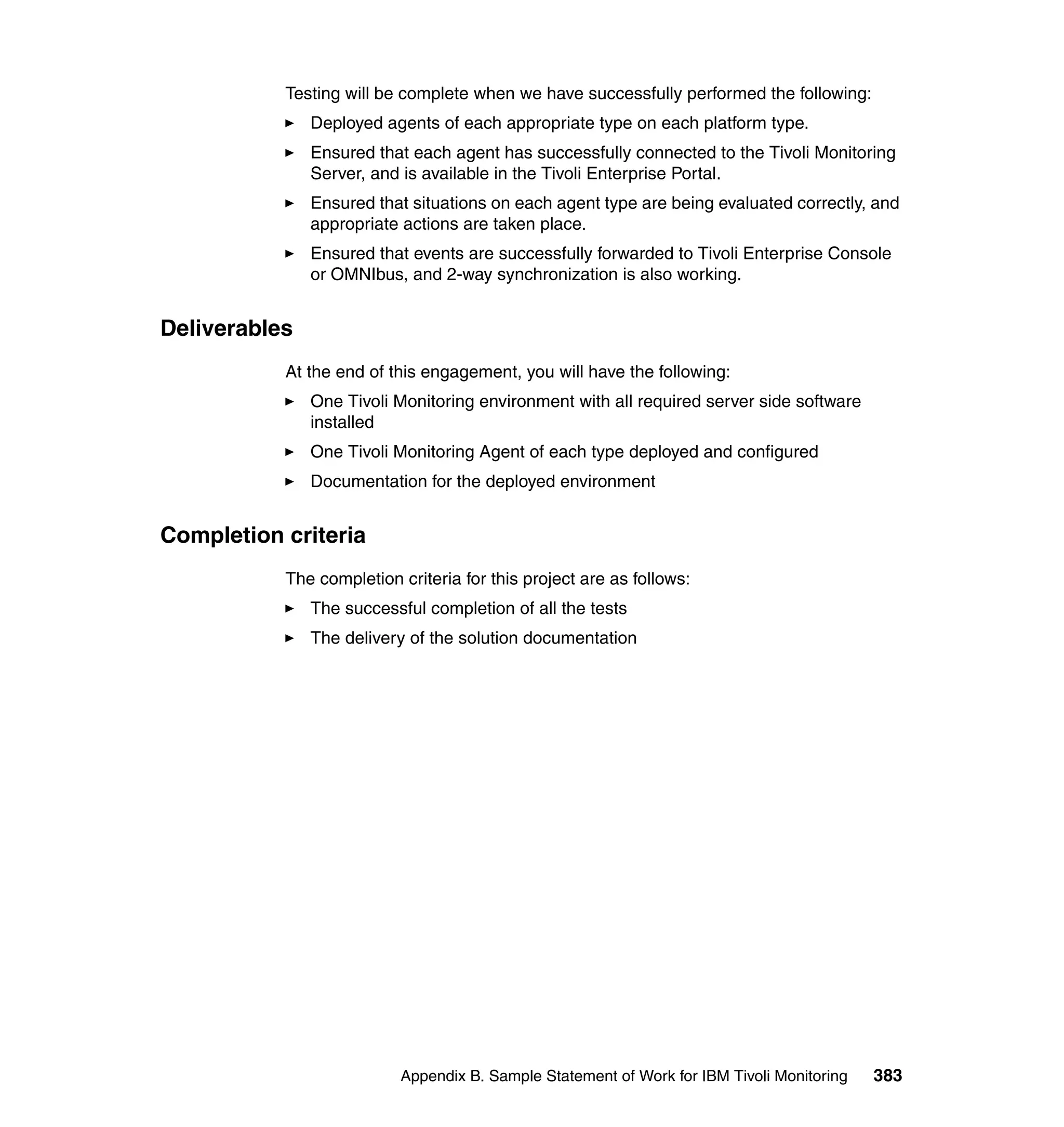 Testing will be complete when we have successfully performed the following:
               Deployed agents of each appropriate type on each platform type.
               Ensured that each agent has successfully connected to the Tivoli Monitoring
               Server, and is available in the Tivoli Enterprise Portal.
               Ensured that situations on each agent type are being evaluated correctly, and
               appropriate actions are taken place.
               Ensured that events are successfully forwarded to Tivoli Enterprise Console
               or OMNIbus, and 2-way synchronization is also working.


Deliverables
           At the end of this engagement, you will have the following:
               One Tivoli Monitoring environment with all required server side software
               installed
               One Tivoli Monitoring Agent of each type deployed and configured
               Documentation for the deployed environment


Completion criteria
           The completion criteria for this project are as follows:
               The successful completion of all the tests
               The delivery of the solution documentation




                          Appendix B. Sample Statement of Work for IBM Tivoli Monitoring   383
 