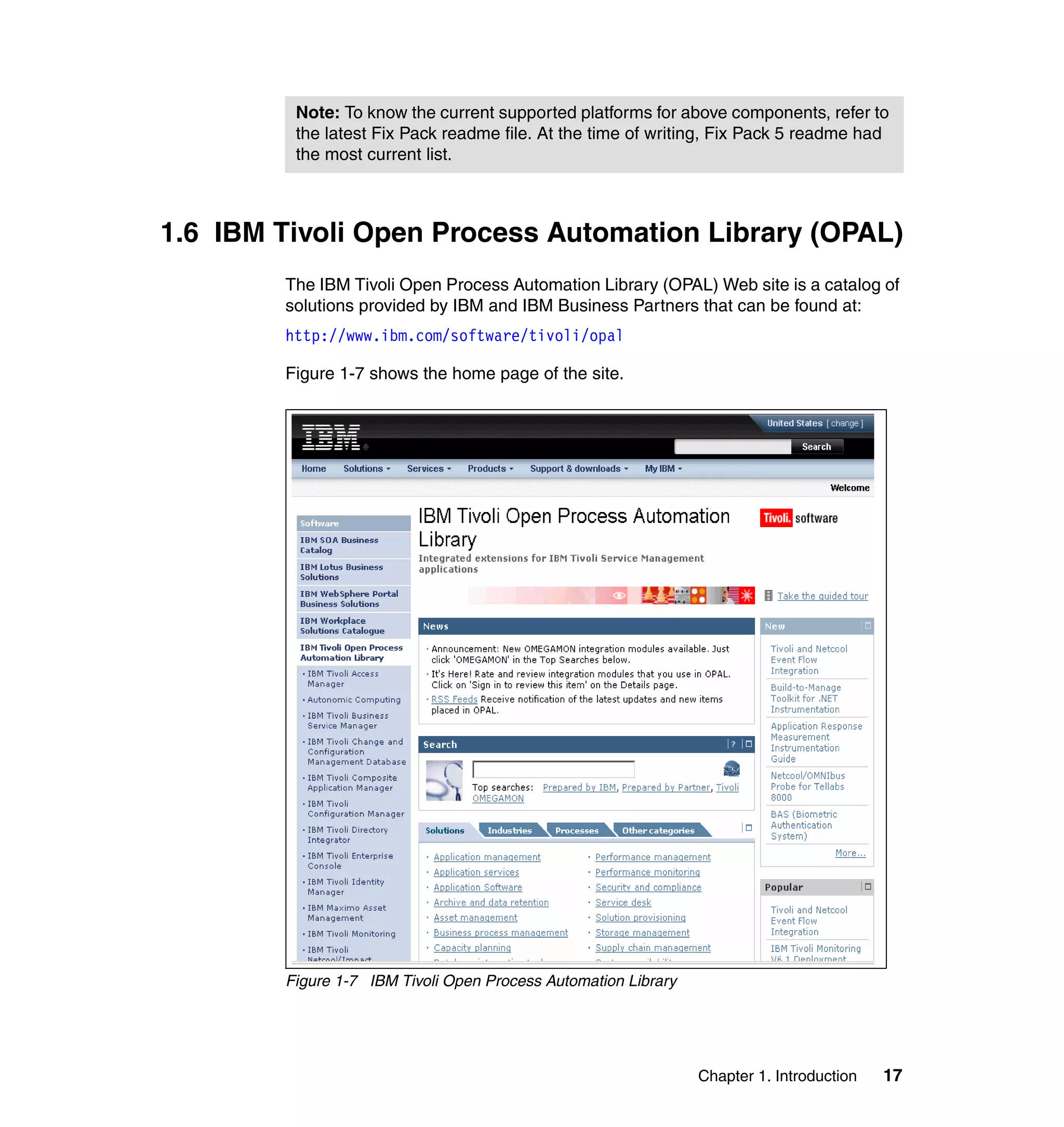 Note: To know the current supported platforms for above components, refer to
         the latest Fix Pack readme file. At the time of writing, Fix Pack 5 readme had
         the most current list.



1.6 IBM Tivoli Open Process Automation Library (OPAL)
        The IBM Tivoli Open Process Automation Library (OPAL) Web site is a catalog of
        solutions provided by IBM and IBM Business Partners that can be found at:
        http://www.ibm.com/software/tivoli/opal

        Figure 1-7 shows the home page of the site.




        Figure 1-7 IBM Tivoli Open Process Automation Library




                                                                Chapter 1. Introduction   17
 