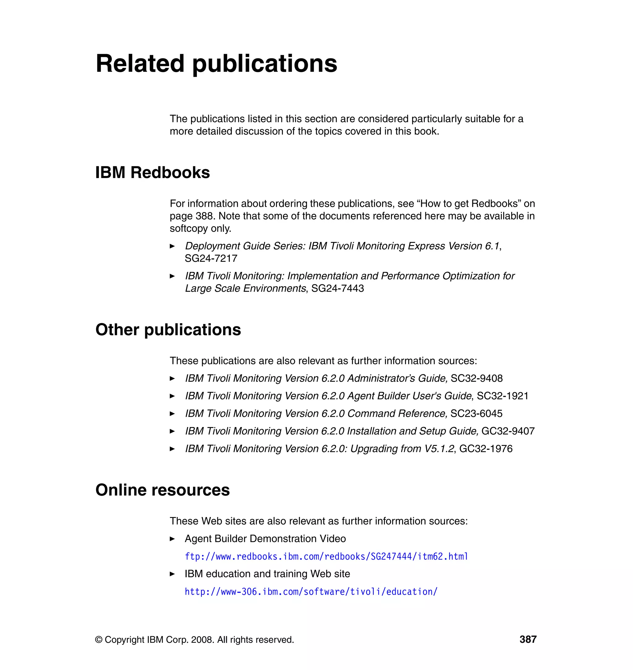 Related publications

                 The publications listed in this section are considered particularly suitable for a
                 more detailed discussion of the topics covered in this book.



IBM Redbooks
                 For information about ordering these publications, see “How to get Redbooks” on
                 page 388. Note that some of the documents referenced here may be available in
                 softcopy only.
                     Deployment Guide Series: IBM Tivoli Monitoring Express Version 6.1,
                     SG24-7217
                     IBM Tivoli Monitoring: Implementation and Performance Optimization for
                     Large Scale Environments, SG24-7443



Other publications
                 These publications are also relevant as further information sources:
                     IBM Tivoli Monitoring Version 6.2.0 Administrator’s Guide, SC32-9408
                     IBM Tivoli Monitoring Version 6.2.0 Agent Builder User's Guide, SC32-1921
                     IBM Tivoli Monitoring Version 6.2.0 Command Reference, SC23-6045
                     IBM Tivoli Monitoring Version 6.2.0 Installation and Setup Guide, GC32-9407
                     IBM Tivoli Monitoring Version 6.2.0: Upgrading from V5.1.2, GC32-1976



Online resources
                 These Web sites are also relevant as further information sources:
                     Agent Builder Demonstration Video
                     ftp://www.redbooks.ibm.com/redbooks/SG247444/itm62.html
                     IBM education and training Web site
                     http://www-306.ibm.com/software/tivoli/education/



© Copyright IBM Corp. 2008. All rights reserved.                                                  387
 
