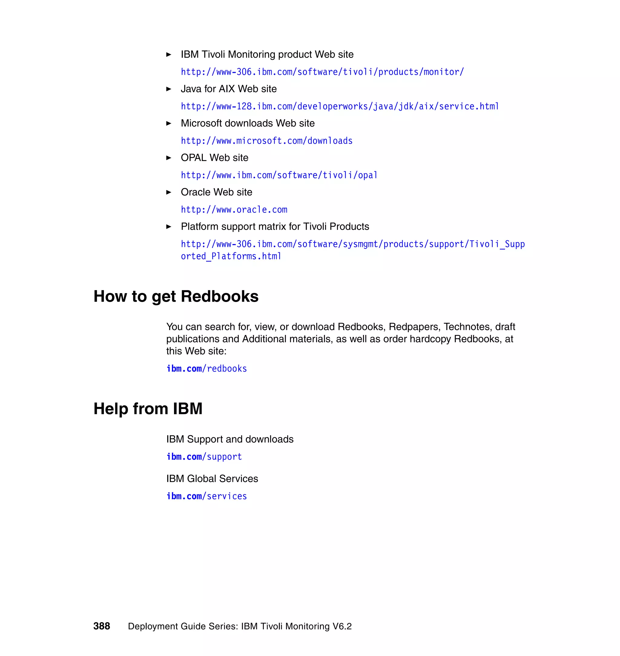 IBM Tivoli Monitoring product Web site
                  http://www-306.ibm.com/software/tivoli/products/monitor/
                  Java for AIX Web site
                  http://www-128.ibm.com/developerworks/java/jdk/aix/service.html
                  Microsoft downloads Web site
                  http://www.microsoft.com/downloads
                  OPAL Web site
                  http://www.ibm.com/software/tivoli/opal
                  Oracle Web site
                  http://www.oracle.com
                  Platform support matrix for Tivoli Products
                  http://www-306.ibm.com/software/sysmgmt/products/support/Tivoli_Supp
                  orted_Platforms.html



How to get Redbooks
              You can search for, view, or download Redbooks, Redpapers, Technotes, draft
              publications and Additional materials, as well as order hardcopy Redbooks, at
              this Web site:
              ibm.com/redbooks



Help from IBM
              IBM Support and downloads
              ibm.com/support

              IBM Global Services
              ibm.com/services




388   Deployment Guide Series: IBM Tivoli Monitoring V6.2
 
