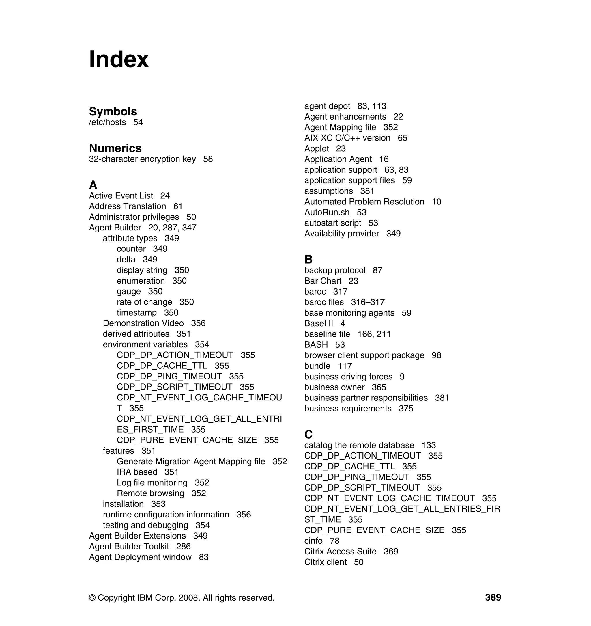 Index
                                                     agent depot 83, 113
Symbols                                              Agent enhancements 22
/etc/hosts 54
                                                     Agent Mapping file 352
                                                     AIX XC C/C++ version 65
Numerics                                             Applet 23
32-character encryption key 58                       Application Agent 16
                                                     application support 63, 83
                                                     application support files 59
A                                                    assumptions 381
Active Event List 24
                                                     Automated Problem Resolution 10
Address Translation 61
                                                     AutoRun.sh 53
Administrator privileges 50
                                                     autostart script 53
Agent Builder 20, 287, 347
                                                     Availability provider 349
    attribute types 349
         counter 349
         delta 349                                   B
         display string 350                          backup protocol 87
         enumeration 350                             Bar Chart 23
         gauge 350                                   baroc 317
         rate of change 350                          baroc files 316–317
         timestamp 350                               base monitoring agents 59
    Demonstration Video 356                          Basel II 4
    derived attributes 351                           baseline file 166, 211
    environment variables 354                        BASH 53
         CDP_DP_ACTION_TIMEOUT 355                   browser client support package 98
         CDP_DP_CACHE_TTL 355                        bundle 117
         CDP_DP_PING_TIMEOUT 355                     business driving forces 9
         CDP_DP_SCRIPT_TIMEOUT 355                   business owner 365
         CDP_NT_EVENT_LOG_CACHE_TIMEOU               business partner responsibilities 381
         T 355                                       business requirements 375
         CDP_NT_EVENT_LOG_GET_ALL_ENTRI
         ES_FIRST_TIME 355
         CDP_PURE_EVENT_CACHE_SIZE 355
                                                     C
                                                     catalog the remote database 133
    features 351
                                                     CDP_DP_ACTION_TIMEOUT 355
         Generate Migration Agent Mapping file 352
                                                     CDP_DP_CACHE_TTL 355
         IRA based 351
                                                     CDP_DP_PING_TIMEOUT 355
         Log file monitoring 352
                                                     CDP_DP_SCRIPT_TIMEOUT 355
         Remote browsing 352
                                                     CDP_NT_EVENT_LOG_CACHE_TIMEOUT 355
    installation 353
                                                     CDP_NT_EVENT_LOG_GET_ALL_ENTRIES_FIR
    runtime configuration information 356
                                                     ST_TIME 355
    testing and debugging 354
                                                     CDP_PURE_EVENT_CACHE_SIZE 355
Agent Builder Extensions 349
                                                     cinfo 78
Agent Builder Toolkit 286
                                                     Citrix Access Suite 369
Agent Deployment window 83
                                                     Citrix client 50



© Copyright IBM Corp. 2008. All rights reserved.                                             389
 