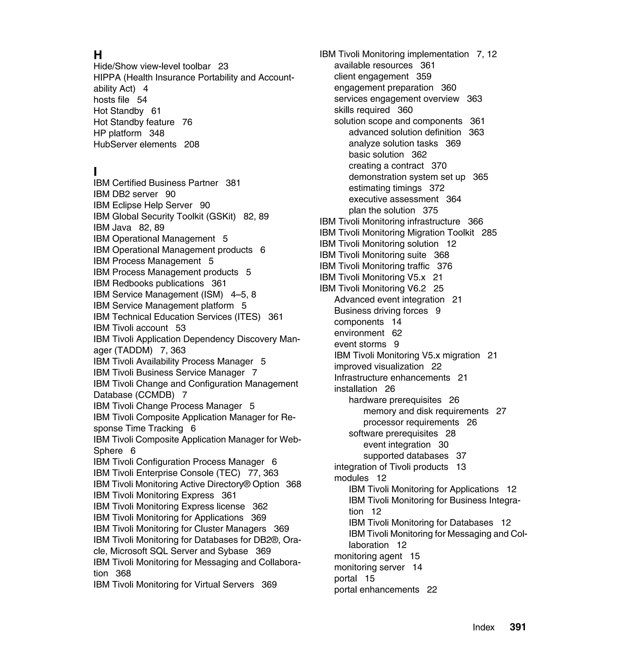 H                                                    IBM Tivoli Monitoring implementation 7, 12
Hide/Show view-level toolbar 23                         available resources 361
HIPPA (Health Insurance Portability and Account-        client engagement 359
ability Act) 4                                          engagement preparation 360
hosts file 54                                           services engagement overview 363
Hot Standby 61                                          skills required 360
Hot Standby feature 76                                  solution scope and components 361
HP platform 348                                              advanced solution definition 363
HubServer elements 208                                       analyze solution tasks 369
                                                             basic solution 362
                                                             creating a contract 370
I                                                            demonstration system set up 365
IBM Certified Business Partner 381
                                                             estimating timings 372
IBM DB2 server 90
                                                             executive assessment 364
IBM Eclipse Help Server 90
                                                             plan the solution 375
IBM Global Security Toolkit (GSKit) 82, 89
                                                     IBM Tivoli Monitoring infrastructure 366
IBM Java 82, 89
                                                     IBM Tivoli Monitoring Migration Toolkit 285
IBM Operational Management 5
                                                     IBM Tivoli Monitoring solution 12
IBM Operational Management products 6
                                                     IBM Tivoli Monitoring suite 368
IBM Process Management 5
                                                     IBM Tivoli Monitoring traffic 376
IBM Process Management products 5
                                                     IBM Tivoli Monitoring V5.x 21
IBM Redbooks publications 361
                                                     IBM Tivoli Monitoring V6.2 25
IBM Service Management (ISM) 4–5, 8
                                                        Advanced event integration 21
IBM Service Management platform 5
                                                        Business driving forces 9
IBM Technical Education Services (ITES) 361
                                                        components 14
IBM Tivoli account 53
                                                        environment 62
IBM Tivoli Application Dependency Discovery Man-
                                                        event storms 9
ager (TADDM) 7, 363
                                                        IBM Tivoli Monitoring V5.x migration 21
IBM Tivoli Availability Process Manager 5
                                                        improved visualization 22
IBM Tivoli Business Service Manager 7
                                                        Infrastructure enhancements 21
IBM Tivoli Change and Configuration Management
                                                        installation 26
Database (CCMDB) 7
                                                             hardware prerequisites 26
IBM Tivoli Change Process Manager 5
                                                                 memory and disk requirements 27
IBM Tivoli Composite Application Manager for Re-
                                                                 processor requirements 26
sponse Time Tracking 6
                                                             software prerequisites 28
IBM Tivoli Composite Application Manager for Web-
                                                                 event integration 30
Sphere 6
                                                                 supported databases 37
IBM Tivoli Configuration Process Manager 6
                                                        integration of Tivoli products 13
IBM Tivoli Enterprise Console (TEC) 77, 363
                                                        modules 12
IBM Tivoli Monitoring Active Directory® Option 368
                                                             IBM Tivoli Monitoring for Applications 12
IBM Tivoli Monitoring Express 361
                                                             IBM Tivoli Monitoring for Business Integra-
IBM Tivoli Monitoring Express license 362
                                                             tion 12
IBM Tivoli Monitoring for Applications 369
                                                             IBM Tivoli Monitoring for Databases 12
IBM Tivoli Monitoring for Cluster Managers 369
                                                             IBM Tivoli Monitoring for Messaging and Col-
IBM Tivoli Monitoring for Databases for DB2®, Ora-
                                                             laboration 12
cle, Microsoft SQL Server and Sybase 369
                                                        monitoring agent 15
IBM Tivoli Monitoring for Messaging and Collabora-
                                                        monitoring server 14
tion 368
                                                        portal 15
IBM Tivoli Monitoring for Virtual Servers 369
                                                        portal enhancements 22



                                                                                           Index    391
 
