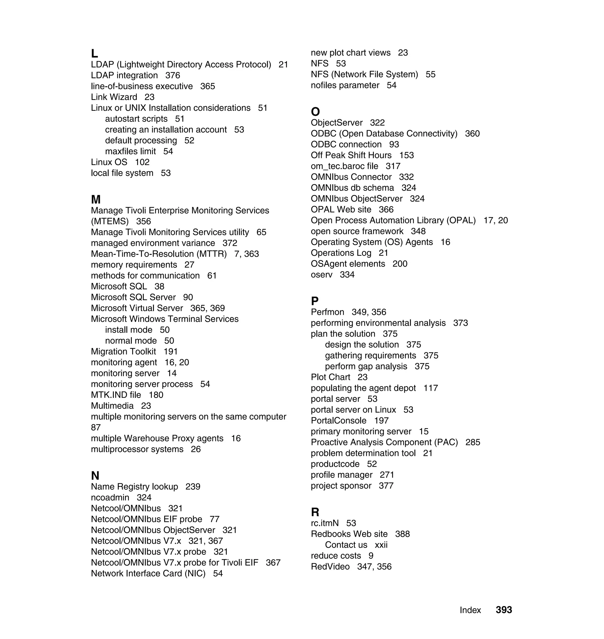 L                                                  new plot chart views 23
LDAP (Lightweight Directory Access Protocol) 21    NFS 53
LDAP integration 376                               NFS (Network File System) 55
line-of-business executive 365                     nofiles parameter 54
Link Wizard 23
Linux or UNIX Installation considerations 51
                                                   O
    autostart scripts 51                           ObjectServer 322
    creating an installation account 53            ODBC (Open Database Connectivity) 360
    default processing 52                          ODBC connection 93
    maxfiles limit 54                              Off Peak Shift Hours 153
Linux OS 102                                       om_tec.baroc file 317
local file system 53                               OMNIbus Connector 332
                                                   OMNIbus db schema 324
M                                                  OMNIbus ObjectServer 324
Manage Tivoli Enterprise Monitoring Services       OPAL Web site 366
(MTEMS) 356                                        Open Process Automation Library (OPAL) 17, 20
Manage Tivoli Monitoring Services utility 65       open source framework 348
managed environment variance 372                   Operating System (OS) Agents 16
Mean-Time-To-Resolution (MTTR) 7, 363              Operations Log 21
memory requirements 27                             OSAgent elements 200
methods for communication 61                       oserv 334
Microsoft SQL 38
Microsoft SQL Server 90
                                                   P
Microsoft Virtual Server 365, 369                  Perfmon 349, 356
Microsoft Windows Terminal Services                performing environmental analysis 373
   install mode 50                                 plan the solution 375
   normal mode 50                                      design the solution 375
Migration Toolkit 191                                  gathering requirements 375
monitoring agent 16, 20                                perform gap analysis 375
monitoring server 14                               Plot Chart 23
monitoring server process 54                       populating the agent depot 117
MTK.IND file 180                                   portal server 53
Multimedia 23                                      portal server on Linux 53
multiple monitoring servers on the same computer   PortalConsole 197
87                                                 primary monitoring server 15
multiple Warehouse Proxy agents 16                 Proactive Analysis Component (PAC) 285
multiprocessor systems 26                          problem determination tool 21
                                                   productcode 52
N                                                  profile manager 271
Name Registry lookup 239                           project sponsor 377
ncoadmin 324
Netcool/OMNIbus 321
                                                   R
Netcool/OMNIbus EIF probe 77                       rc.itmN 53
Netcool/OMNIbus ObjectServer 321                   Redbooks Web site 388
Netcool/OMNIbus V7.x 321, 367                           Contact us xxii
Netcool/OMNIbus V7.x probe 321                     reduce costs 9
Netcool/OMNIbus V7.x probe for Tivoli EIF 367      RedVideo 347, 356
Network Interface Card (NIC) 54



                                                                                    Index    393
 