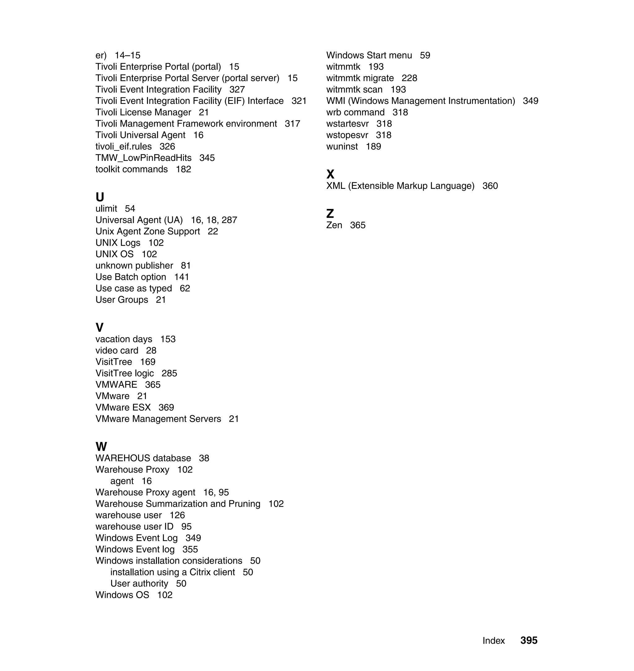 er) 14–15                                               Windows Start menu 59
Tivoli Enterprise Portal (portal) 15                    witmmtk 193
Tivoli Enterprise Portal Server (portal server) 15      witmmtk migrate 228
Tivoli Event Integration Facility 327                   witmmtk scan 193
Tivoli Event Integration Facility (EIF) Interface 321   WMI (Windows Management Instrumentation) 349
Tivoli License Manager 21                               wrb command 318
Tivoli Management Framework environment 317             wstartesvr 318
Tivoli Universal Agent 16                               wstopesvr 318
tivoli_eif.rules 326                                    wuninst 189
TMW_LowPinReadHits 345
toolkit commands 182
                                                        X
                                                        XML (Extensible Markup Language) 360
U
ulimit 54
Universal Agent (UA) 16, 18, 287
                                                        Z
                                                        Zen 365
Unix Agent Zone Support 22
UNIX Logs 102
UNIX OS 102
unknown publisher 81
Use Batch option 141
Use case as typed 62
User Groups 21


V
vacation days 153
video card 28
VisitTree 169
VisitTree logic 285
VMWARE 365
VMware 21
VMware ESX 369
VMware Management Servers 21


W
WAREHOUS database 38
Warehouse Proxy 102
   agent 16
Warehouse Proxy agent 16, 95
Warehouse Summarization and Pruning 102
warehouse user 126
warehouse user ID 95
Windows Event Log 349
Windows Event log 355
Windows installation considerations 50
   installation using a Citrix client 50
   User authority 50
Windows OS 102



                                                                                        Index   395
 