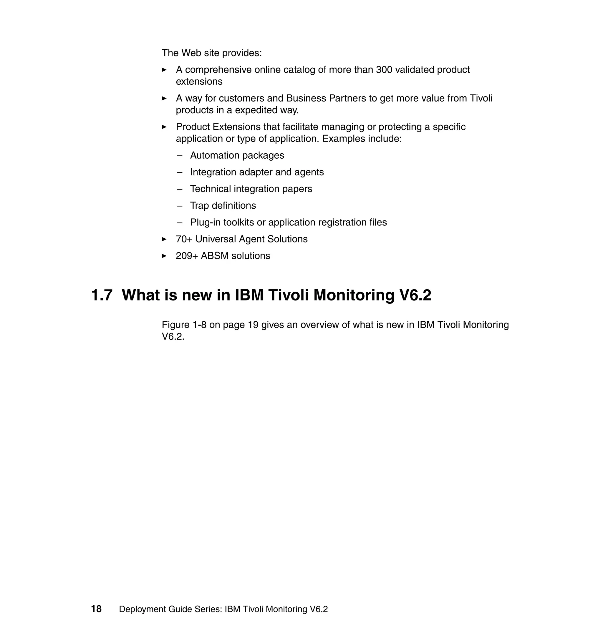 The Web site provides:
                  A comprehensive online catalog of more than 300 validated product
                  extensions
                  A way for customers and Business Partners to get more value from Tivoli
                  products in a expedited way.
                  Product Extensions that facilitate managing or protecting a specific
                  application or type of application. Examples include:
                   – Automation packages
                   – Integration adapter and agents
                   – Technical integration papers
                   – Trap definitions
                   – Plug-in toolkits or application registration files
                  70+ Universal Agent Solutions
                  209+ ABSM solutions



1.7 What is new in IBM Tivoli Monitoring V6.2
               Figure 1-8 on page 19 gives an overview of what is new in IBM Tivoli Monitoring
               V6.2.




18   Deployment Guide Series: IBM Tivoli Monitoring V6.2
 