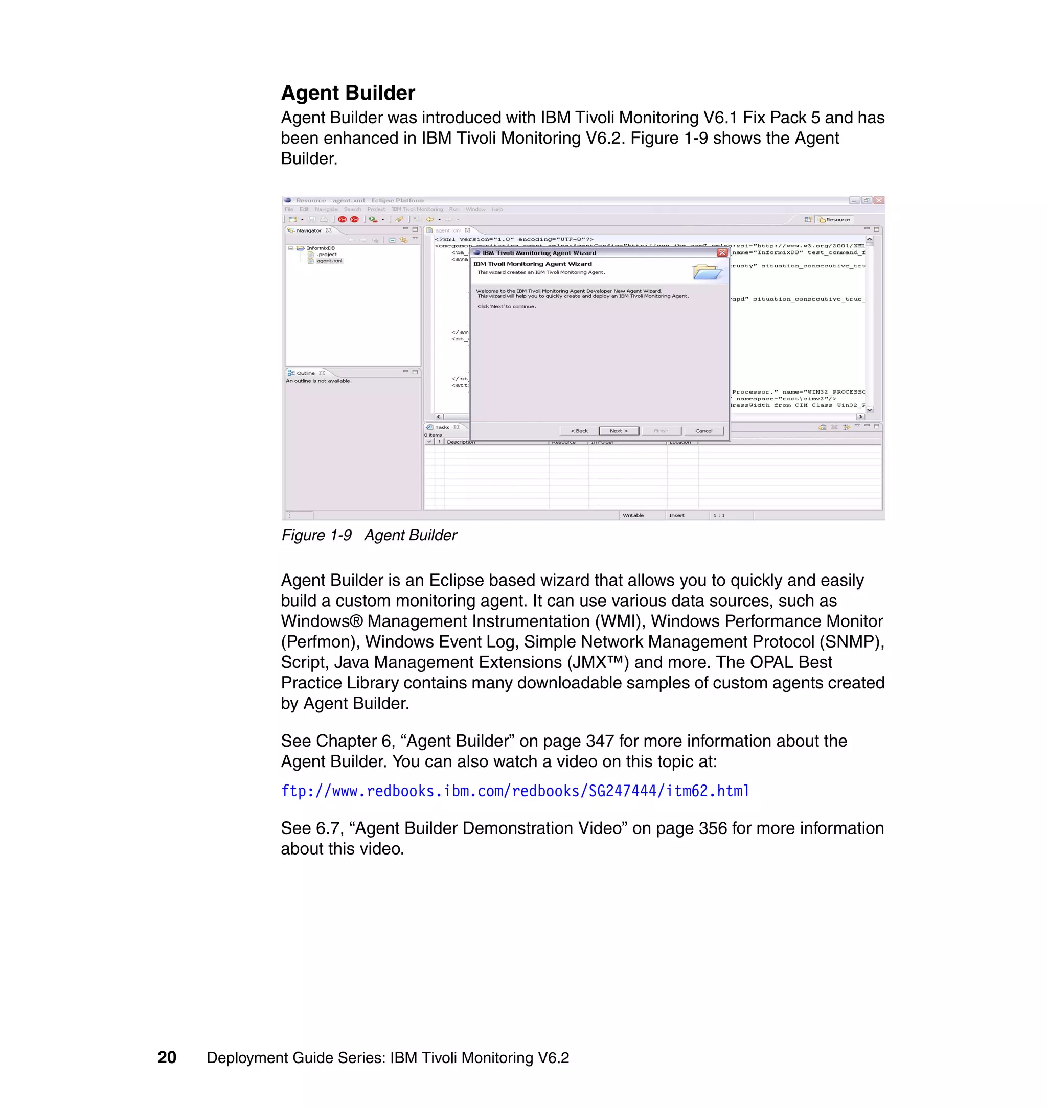 Agent Builder
               Agent Builder was introduced with IBM Tivoli Monitoring V6.1 Fix Pack 5 and has
               been enhanced in IBM Tivoli Monitoring V6.2. Figure 1-9 shows the Agent
               Builder.




               Figure 1-9 Agent Builder

               Agent Builder is an Eclipse based wizard that allows you to quickly and easily
               build a custom monitoring agent. It can use various data sources, such as
               Windows® Management Instrumentation (WMI), Windows Performance Monitor
               (Perfmon), Windows Event Log, Simple Network Management Protocol (SNMP),
               Script, Java Management Extensions (JMX™) and more. The OPAL Best
               Practice Library contains many downloadable samples of custom agents created
               by Agent Builder.

               See Chapter 6, “Agent Builder” on page 347 for more information about the
               Agent Builder. You can also watch a video on this topic at:
               ftp://www.redbooks.ibm.com/redbooks/SG247444/itm62.html

               See 6.7, “Agent Builder Demonstration Video” on page 356 for more information
               about this video.




20   Deployment Guide Series: IBM Tivoli Monitoring V6.2
 