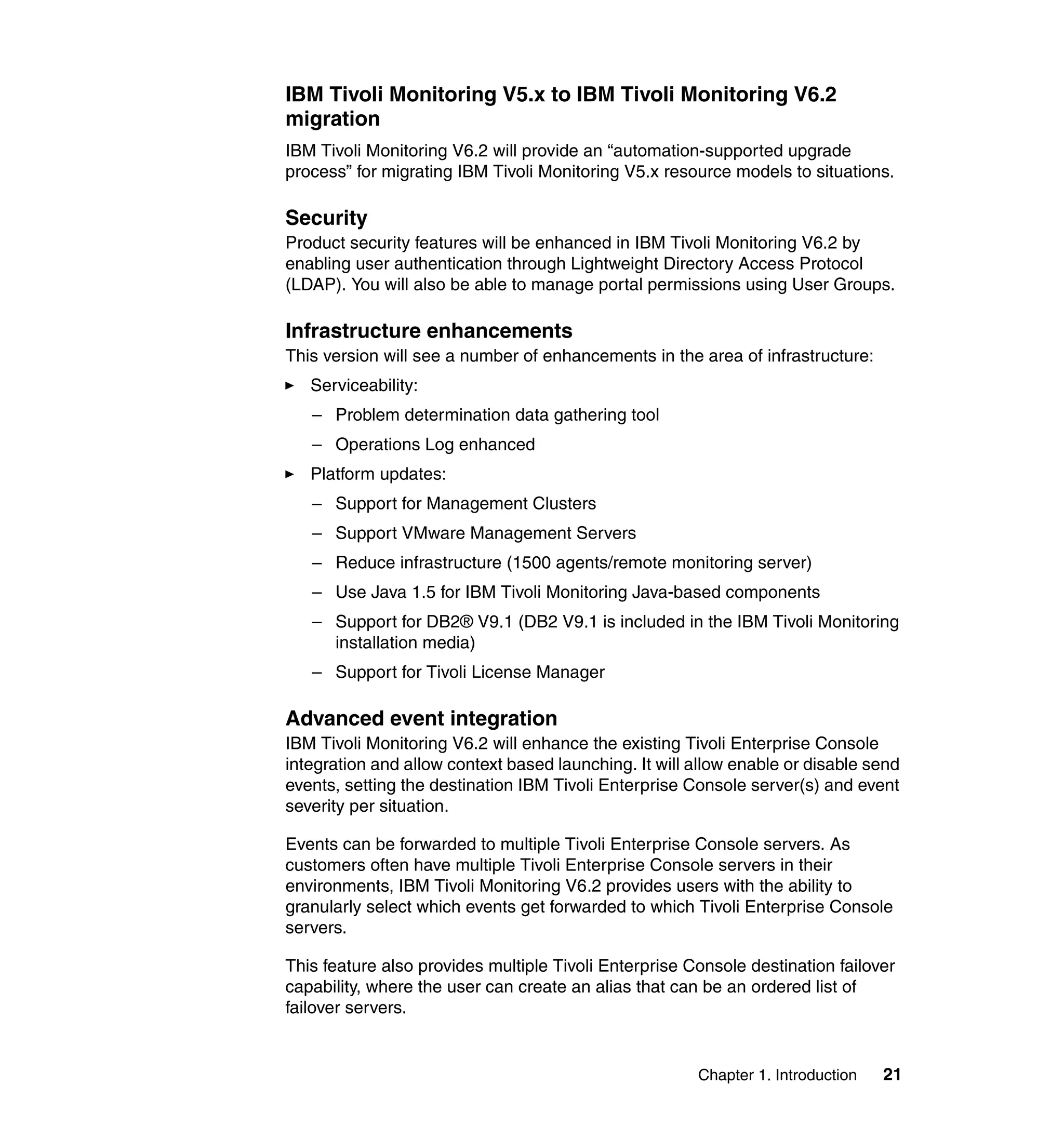 IBM Tivoli Monitoring V5.x to IBM Tivoli Monitoring V6.2
migration
IBM Tivoli Monitoring V6.2 will provide an “automation-supported upgrade
process” for migrating IBM Tivoli Monitoring V5.x resource models to situations.

Security
Product security features will be enhanced in IBM Tivoli Monitoring V6.2 by
enabling user authentication through Lightweight Directory Access Protocol
(LDAP). You will also be able to manage portal permissions using User Groups.

Infrastructure enhancements
This version will see a number of enhancements in the area of infrastructure:
   Serviceability:
   – Problem determination data gathering tool
   – Operations Log enhanced
   Platform updates:
   – Support for Management Clusters
   – Support VMware Management Servers
   – Reduce infrastructure (1500 agents/remote monitoring server)
   – Use Java 1.5 for IBM Tivoli Monitoring Java-based components
   – Support for DB2® V9.1 (DB2 V9.1 is included in the IBM Tivoli Monitoring
     installation media)
   – Support for Tivoli License Manager

Advanced event integration
IBM Tivoli Monitoring V6.2 will enhance the existing Tivoli Enterprise Console
integration and allow context based launching. It will allow enable or disable send
events, setting the destination IBM Tivoli Enterprise Console server(s) and event
severity per situation.

Events can be forwarded to multiple Tivoli Enterprise Console servers. As
customers often have multiple Tivoli Enterprise Console servers in their
environments, IBM Tivoli Monitoring V6.2 provides users with the ability to
granularly select which events get forwarded to which Tivoli Enterprise Console
servers.

This feature also provides multiple Tivoli Enterprise Console destination failover
capability, where the user can create an alias that can be an ordered list of
failover servers.


                                                       Chapter 1. Introduction   21
 