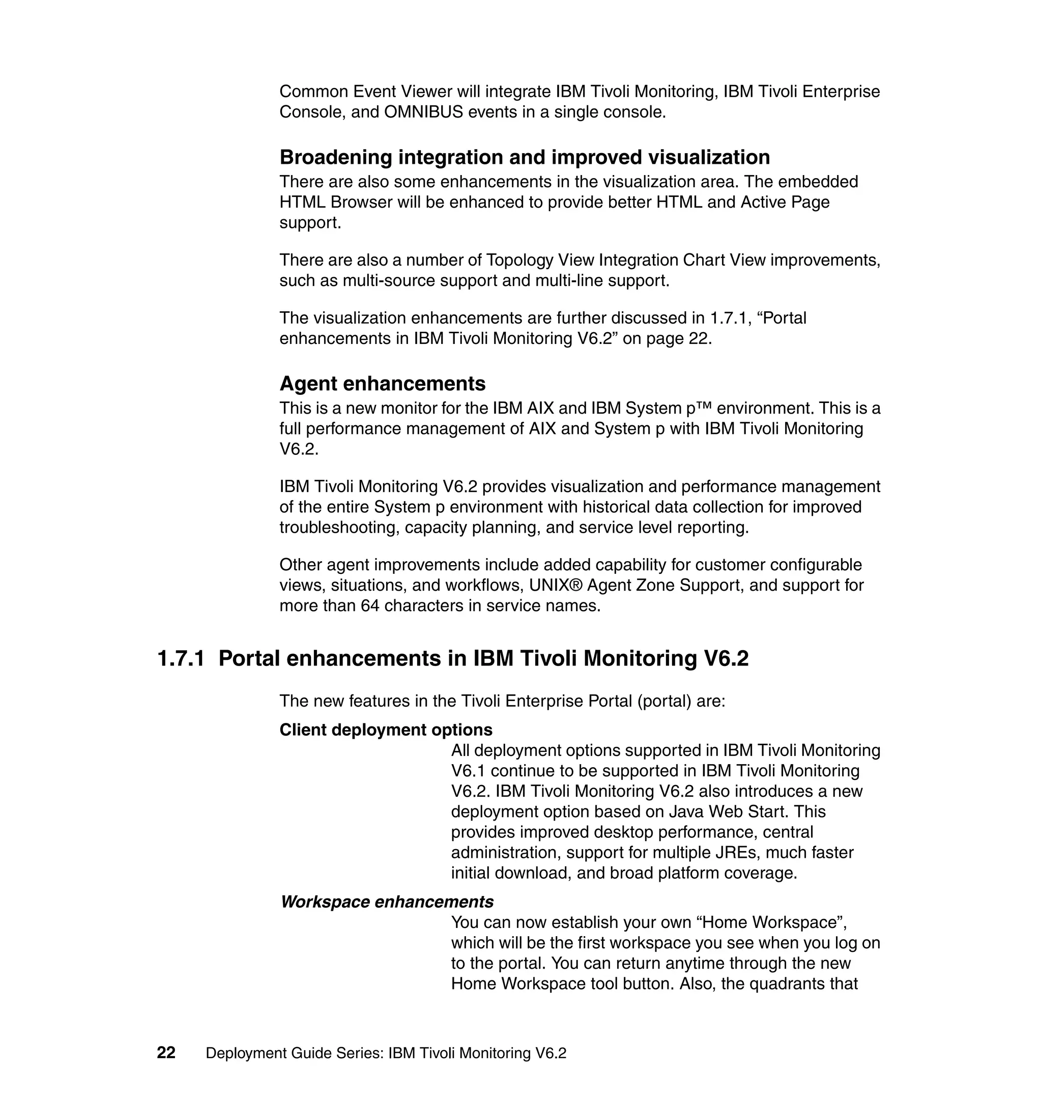 Common Event Viewer will integrate IBM Tivoli Monitoring, IBM Tivoli Enterprise
               Console, and OMNIBUS events in a single console.

               Broadening integration and improved visualization
               There are also some enhancements in the visualization area. The embedded
               HTML Browser will be enhanced to provide better HTML and Active Page
               support.

               There are also a number of Topology View Integration Chart View improvements,
               such as multi-source support and multi-line support.

               The visualization enhancements are further discussed in 1.7.1, “Portal
               enhancements in IBM Tivoli Monitoring V6.2” on page 22.

               Agent enhancements
               This is a new monitor for the IBM AIX and IBM System p™ environment. This is a
               full performance management of AIX and System p with IBM Tivoli Monitoring
               V6.2.

               IBM Tivoli Monitoring V6.2 provides visualization and performance management
               of the entire System p environment with historical data collection for improved
               troubleshooting, capacity planning, and service level reporting.

               Other agent improvements include added capability for customer configurable
               views, situations, and workflows, UNIX® Agent Zone Support, and support for
               more than 64 characters in service names.


1.7.1 Portal enhancements in IBM Tivoli Monitoring V6.2
               The new features in the Tivoli Enterprise Portal (portal) are:
               Client deployment options
                                   All deployment options supported in IBM Tivoli Monitoring
                                   V6.1 continue to be supported in IBM Tivoli Monitoring
                                   V6.2. IBM Tivoli Monitoring V6.2 also introduces a new
                                   deployment option based on Java Web Start. This
                                   provides improved desktop performance, central
                                   administration, support for multiple JREs, much faster
                                   initial download, and broad platform coverage.
               Workspace enhancements
                                 You can now establish your own “Home Workspace”,
                                 which will be the first workspace you see when you log on
                                 to the portal. You can return anytime through the new
                                 Home Workspace tool button. Also, the quadrants that



22   Deployment Guide Series: IBM Tivoli Monitoring V6.2
 