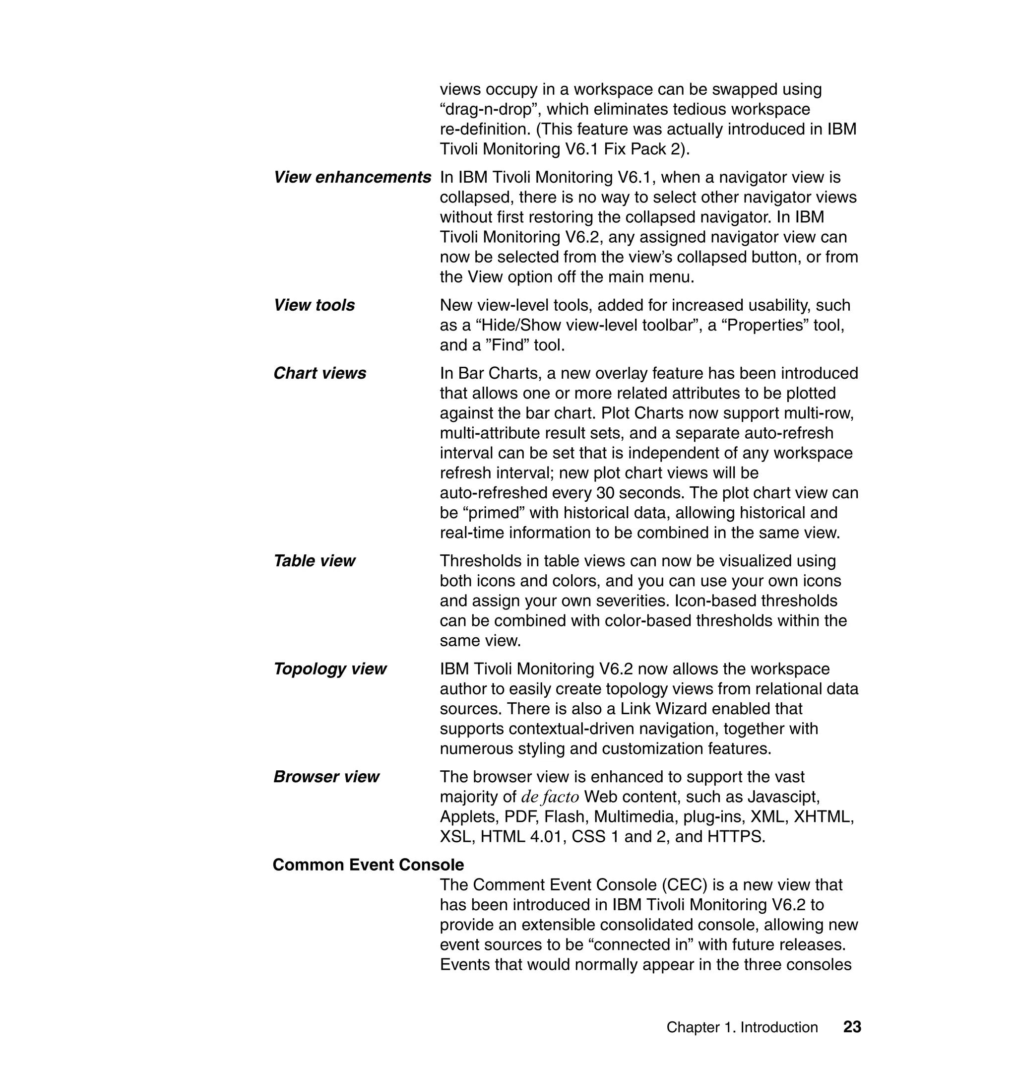 views occupy in a workspace can be swapped using
                     “drag-n-drop”, which eliminates tedious workspace
                     re-definition. (This feature was actually introduced in IBM
                     Tivoli Monitoring V6.1 Fix Pack 2).
View enhancements In IBM Tivoli Monitoring V6.1, when a navigator view is
                  collapsed, there is no way to select other navigator views
                  without first restoring the collapsed navigator. In IBM
                  Tivoli Monitoring V6.2, any assigned navigator view can
                  now be selected from the view’s collapsed button, or from
                  the View option off the main menu.
View tools           New view-level tools, added for increased usability, such
                     as a “Hide/Show view-level toolbar”, a “Properties” tool,
                     and a ”Find” tool.
Chart views          In Bar Charts, a new overlay feature has been introduced
                     that allows one or more related attributes to be plotted
                     against the bar chart. Plot Charts now support multi-row,
                     multi-attribute result sets, and a separate auto-refresh
                     interval can be set that is independent of any workspace
                     refresh interval; new plot chart views will be
                     auto-refreshed every 30 seconds. The plot chart view can
                     be “primed” with historical data, allowing historical and
                     real-time information to be combined in the same view.
Table view           Thresholds in table views can now be visualized using
                     both icons and colors, and you can use your own icons
                     and assign your own severities. Icon-based thresholds
                     can be combined with color-based thresholds within the
                     same view.
Topology view        IBM Tivoli Monitoring V6.2 now allows the workspace
                     author to easily create topology views from relational data
                     sources. There is also a Link Wizard enabled that
                     supports contextual-driven navigation, together with
                     numerous styling and customization features.
Browser view         The browser view is enhanced to support the vast
                     majority of de facto Web content, such as Javascipt,
                     Applets, PDF, Flash, Multimedia, plug-ins, XML, XHTML,
                     XSL, HTML 4.01, CSS 1 and 2, and HTTPS.
Common Event Console
                 The Comment Event Console (CEC) is a new view that
                 has been introduced in IBM Tivoli Monitoring V6.2 to
                 provide an extensible consolidated console, allowing new
                 event sources to be “connected in” with future releases.
                 Events that would normally appear in the three consoles


                                                     Chapter 1. Introduction   23
 