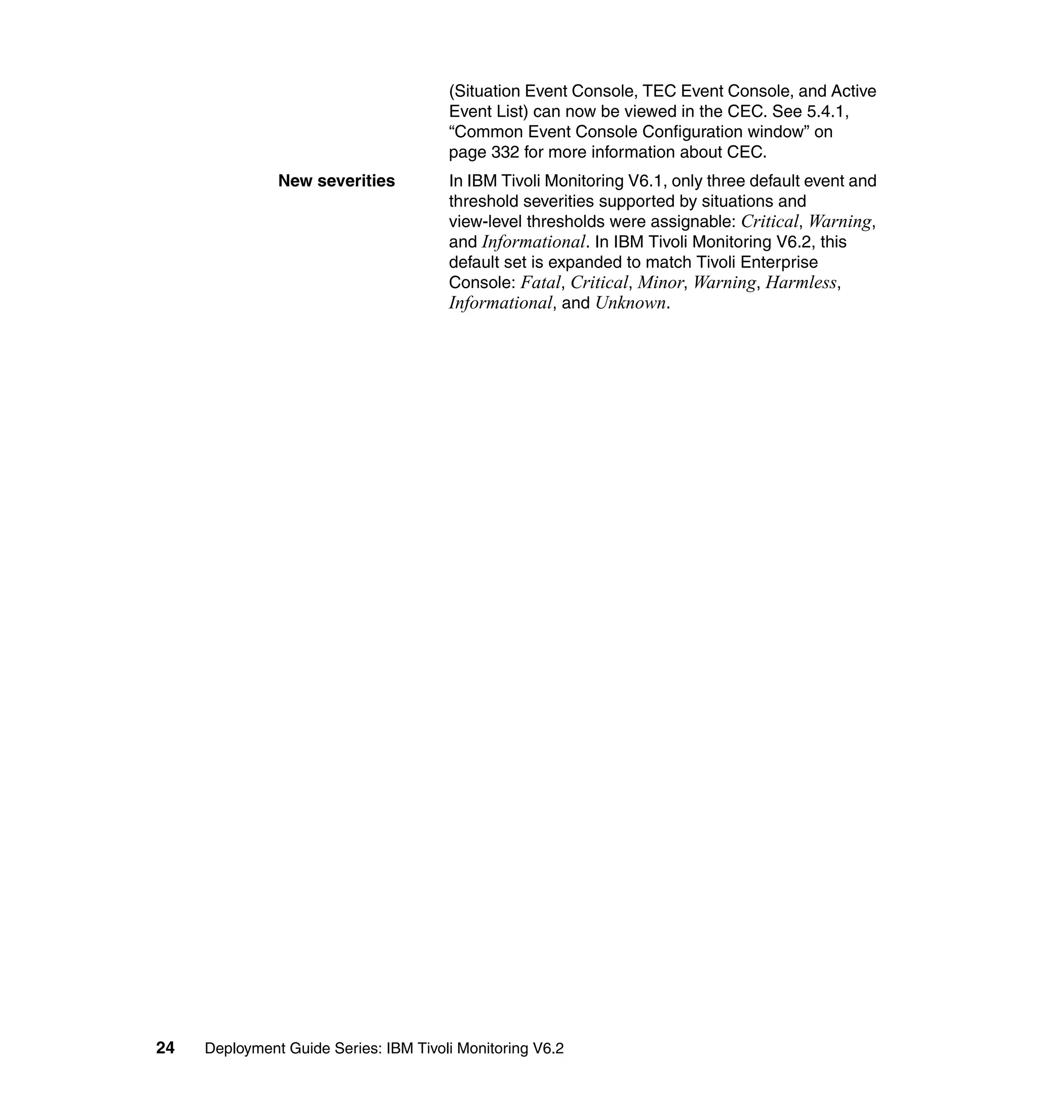 (Situation Event Console, TEC Event Console, and Active
                                       Event List) can now be viewed in the CEC. See 5.4.1,
                                       “Common Event Console Configuration window” on
                                       page 332 for more information about CEC.
               New severities          In IBM Tivoli Monitoring V6.1, only three default event and
                                       threshold severities supported by situations and
                                       view-level thresholds were assignable: Critical, Warning,
                                       and Informational. In IBM Tivoli Monitoring V6.2, this
                                       default set is expanded to match Tivoli Enterprise
                                       Console: Fatal, Critical, Minor, Warning, Harmless,
                                       Informational, and Unknown.




24   Deployment Guide Series: IBM Tivoli Monitoring V6.2
 