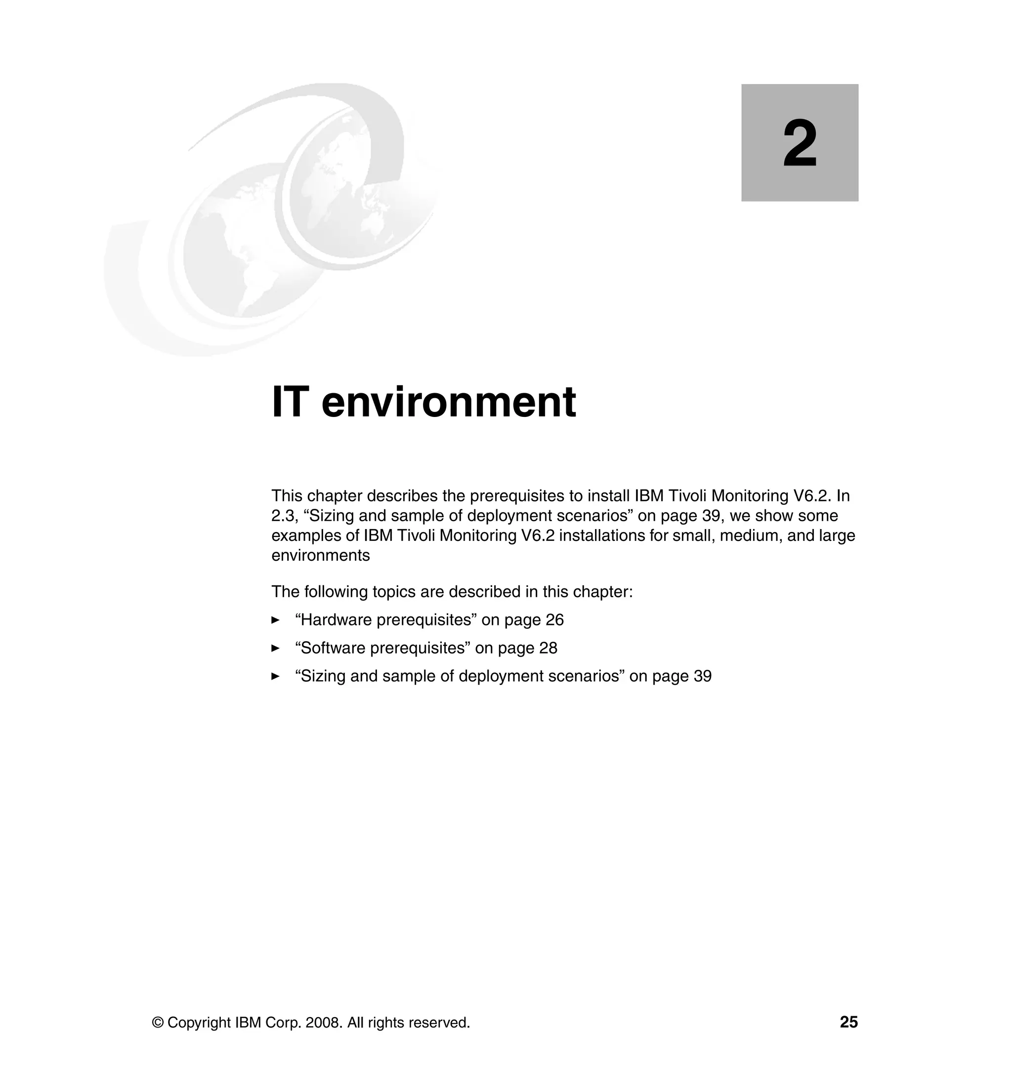 2


    Chapter 2.   IT environment
                 This chapter describes the prerequisites to install IBM Tivoli Monitoring V6.2. In
                 2.3, “Sizing and sample of deployment scenarios” on page 39, we show some
                 examples of IBM Tivoli Monitoring V6.2 installations for small, medium, and large
                 environments

                 The following topics are described in this chapter:
                     “Hardware prerequisites” on page 26
                     “Software prerequisites” on page 28
                     “Sizing and sample of deployment scenarios” on page 39




© Copyright IBM Corp. 2008. All rights reserved.                                                25
 
