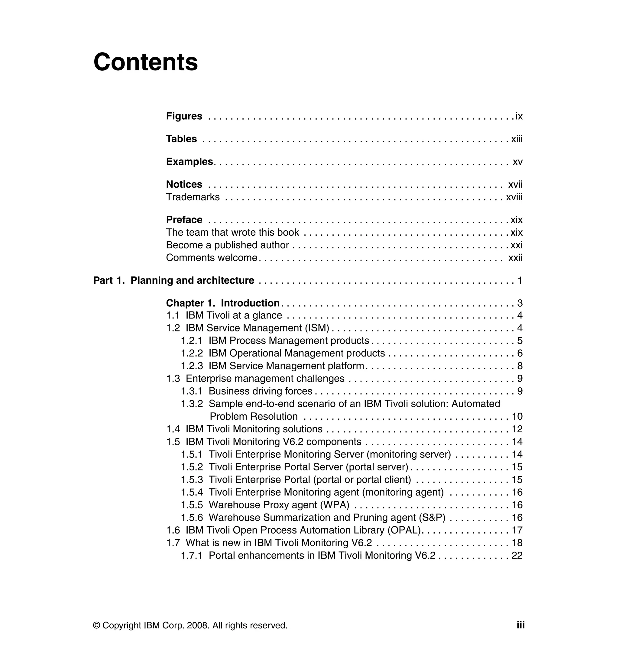 Contents

                     Figures . . . . . . . . . . . . . . . . . . . . . . . . . . . . . . . . . . . . . . . . . . . . . . . . . . . . . . . ix

                     Tables . . . . . . . . . . . . . . . . . . . . . . . . . . . . . . . . . . . . . . . . . . . . . . . . . . . . . . . xiii

                     Examples. . . . . . . . . . . . . . . . . . . . . . . . . . . . . . . . . . . . . . . . . . . . . . . . . . . . . xv

                     Notices . . . . . . . . . . . . . . . . . . . . . . . . . . . . . . . . . . . . . . . . . . . . . . . . . . . . . xvii
                     Trademarks . . . . . . . . . . . . . . . . . . . . . . . . . . . . . . . . . . . . . . . . . . . . . . . . . . xviii

                     Preface . . . . . . . . . . . . . . . . . . . . . . . . . . . . . . . . . . . . . . . . . . . . . . . . . . . . . . xix
                     The team that wrote this book . . . . . . . . . . . . . . . . . . . . . . . . . . . . . . . . . . . . . xix
                     Become a published author . . . . . . . . . . . . . . . . . . . . . . . . . . . . . . . . . . . . . . . xxi
                     Comments welcome. . . . . . . . . . . . . . . . . . . . . . . . . . . . . . . . . . . . . . . . . . . . xxii

Part 1. Planning and architecture . . . . . . . . . . . . . . . . . . . . . . . . . . . . . . . . . . . . . . . . . . . . . . 1

                     Chapter 1. Introduction . . . . . . . . . . . . . . . . . . . . . . . . . . . . . . . . . . . . . . . . . . 3
                     1.1 IBM Tivoli at a glance . . . . . . . . . . . . . . . . . . . . . . . . . . . . . . . . . . . . . . . . . 4
                     1.2 IBM Service Management (ISM) . . . . . . . . . . . . . . . . . . . . . . . . . . . . . . . . . 4
                        1.2.1 IBM Process Management products . . . . . . . . . . . . . . . . . . . . . . . . . . 5
                        1.2.2 IBM Operational Management products . . . . . . . . . . . . . . . . . . . . . . . 6
                        1.2.3 IBM Service Management platform . . . . . . . . . . . . . . . . . . . . . . . . . . . 8
                     1.3 Enterprise management challenges . . . . . . . . . . . . . . . . . . . . . . . . . . . . . . 9
                        1.3.1 Business driving forces . . . . . . . . . . . . . . . . . . . . . . . . . . . . . . . . . . . . 9
                        1.3.2 Sample end-to-end scenario of an IBM Tivoli solution: Automated
                              Problem Resolution . . . . . . . . . . . . . . . . . . . . . . . . . . . . . . . . . . . . . 10
                     1.4 IBM Tivoli Monitoring solutions . . . . . . . . . . . . . . . . . . . . . . . . . . . . . . . . . 12
                     1.5 IBM Tivoli Monitoring V6.2 components . . . . . . . . . . . . . . . . . . . . . . . . . . 14
                        1.5.1 Tivoli Enterprise Monitoring Server (monitoring server) . . . . . . . . . . 14
                        1.5.2 Tivoli Enterprise Portal Server (portal server) . . . . . . . . . . . . . . . . . . 15
                        1.5.3 Tivoli Enterprise Portal (portal or portal client) . . . . . . . . . . . . . . . . . 15
                        1.5.4 Tivoli Enterprise Monitoring agent (monitoring agent) . . . . . . . . . . . 16
                        1.5.5 Warehouse Proxy agent (WPA) . . . . . . . . . . . . . . . . . . . . . . . . . . . . 16
                        1.5.6 Warehouse Summarization and Pruning agent (S&P) . . . . . . . . . . . 16
                     1.6 IBM Tivoli Open Process Automation Library (OPAL). . . . . . . . . . . . . . . . 17
                     1.7 What is new in IBM Tivoli Monitoring V6.2 . . . . . . . . . . . . . . . . . . . . . . . . 18
                        1.7.1 Portal enhancements in IBM Tivoli Monitoring V6.2 . . . . . . . . . . . . . 22




© Copyright IBM Corp. 2008. All rights reserved.                                                                                           iii
 