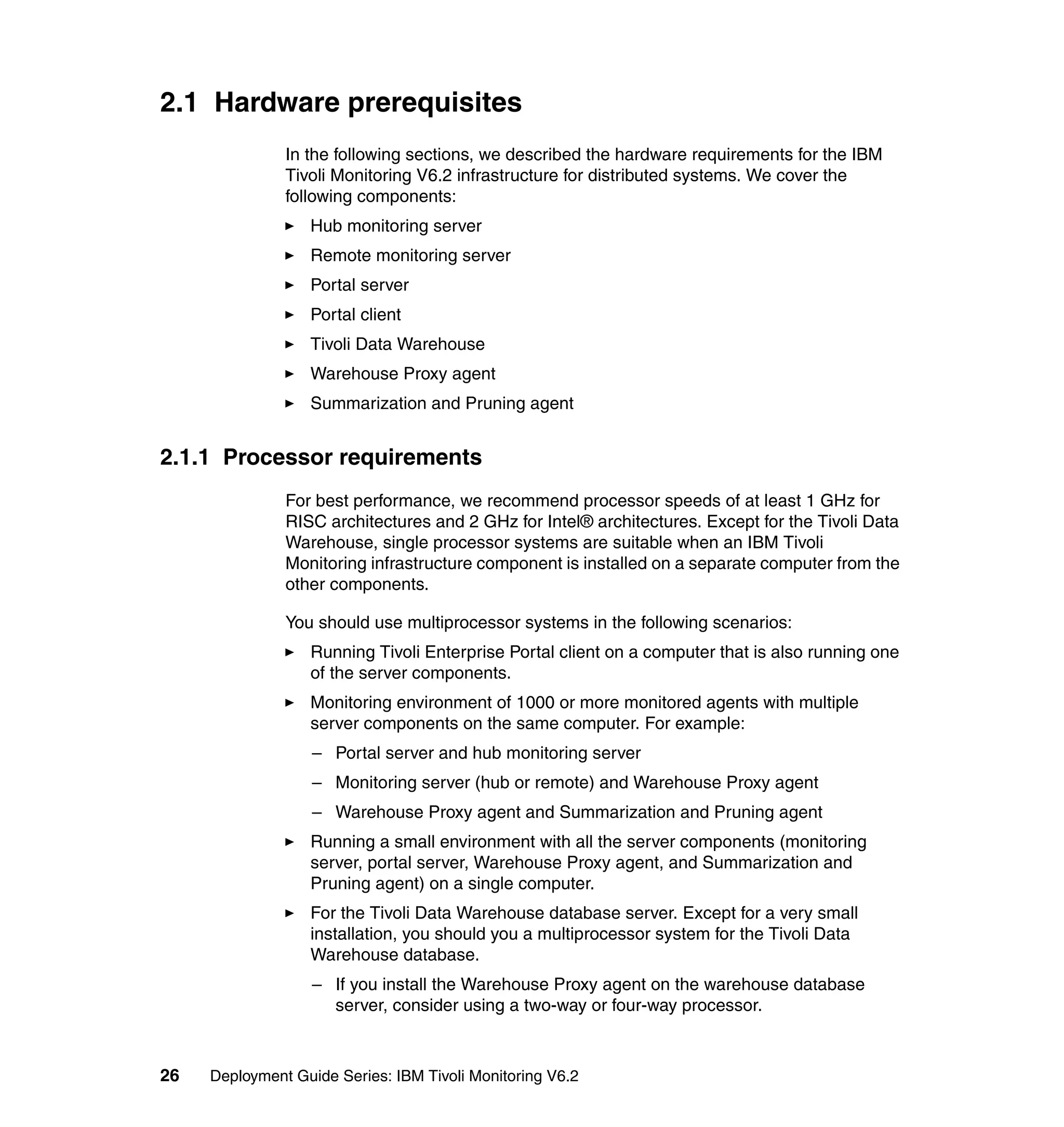 2.1 Hardware prerequisites
               In the following sections, we described the hardware requirements for the IBM
               Tivoli Monitoring V6.2 infrastructure for distributed systems. We cover the
               following components:
                  Hub monitoring server
                  Remote monitoring server
                  Portal server
                  Portal client
                  Tivoli Data Warehouse
                  Warehouse Proxy agent
                  Summarization and Pruning agent


2.1.1 Processor requirements
               For best performance, we recommend processor speeds of at least 1 GHz for
               RISC architectures and 2 GHz for Intel® architectures. Except for the Tivoli Data
               Warehouse, single processor systems are suitable when an IBM Tivoli
               Monitoring infrastructure component is installed on a separate computer from the
               other components.

               You should use multiprocessor systems in the following scenarios:
                  Running Tivoli Enterprise Portal client on a computer that is also running one
                  of the server components.
                  Monitoring environment of 1000 or more monitored agents with multiple
                  server components on the same computer. For example:
                   – Portal server and hub monitoring server
                   – Monitoring server (hub or remote) and Warehouse Proxy agent
                   – Warehouse Proxy agent and Summarization and Pruning agent
                  Running a small environment with all the server components (monitoring
                  server, portal server, Warehouse Proxy agent, and Summarization and
                  Pruning agent) on a single computer.
                  For the Tivoli Data Warehouse database server. Except for a very small
                  installation, you should you a multiprocessor system for the Tivoli Data
                  Warehouse database.
                   – If you install the Warehouse Proxy agent on the warehouse database
                     server, consider using a two-way or four-way processor.



26   Deployment Guide Series: IBM Tivoli Monitoring V6.2
 