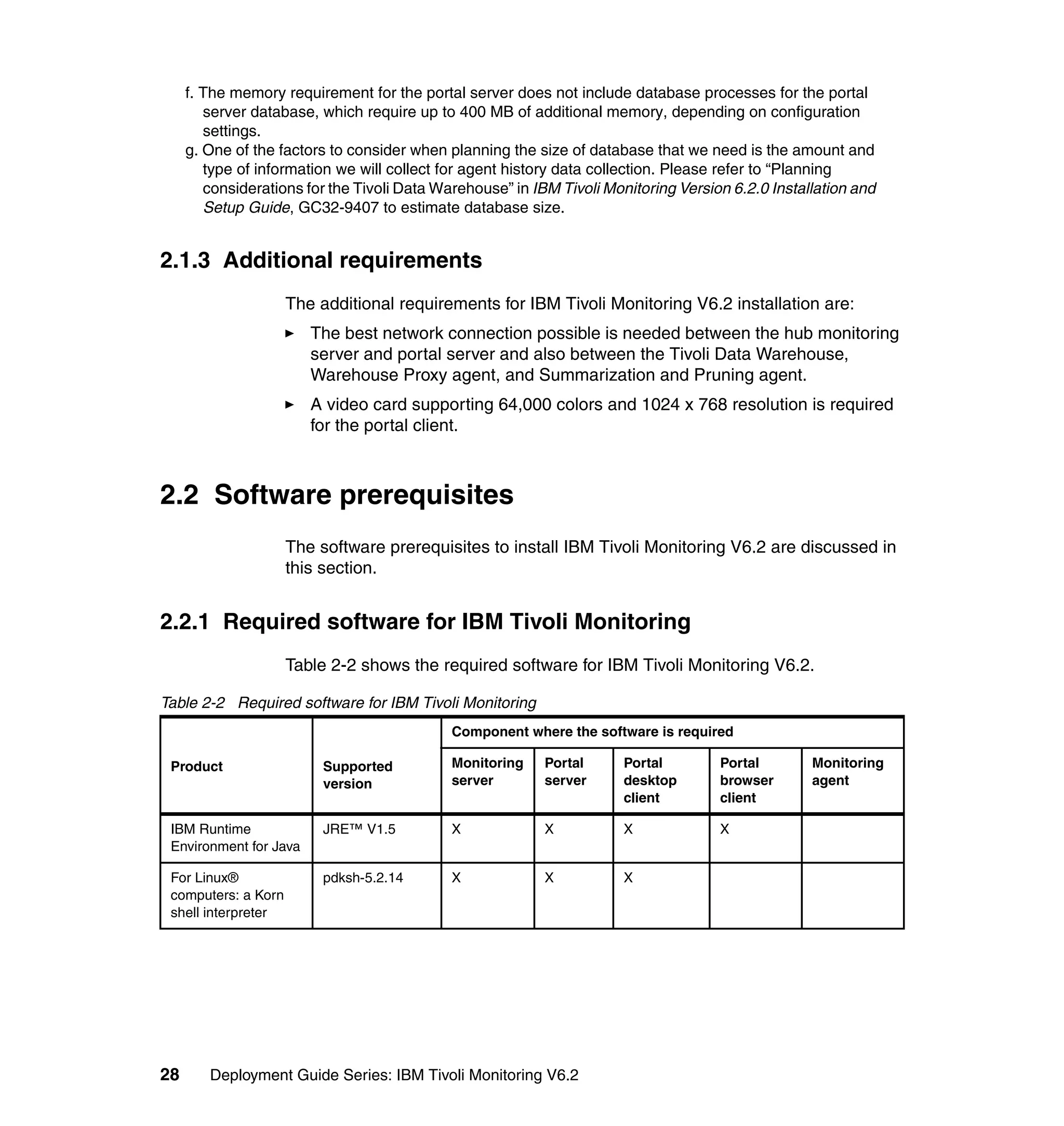 f. The memory requirement for the portal server does not include database processes for the portal
        server database, which require up to 400 MB of additional memory, depending on configuration
        settings.
     g. One of the factors to consider when planning the size of database that we need is the amount and
        type of information we will collect for agent history data collection. Please refer to “Planning
        considerations for the Tivoli Data Warehouse” in IBM Tivoli Monitoring Version 6.2.0 Installation and
        Setup Guide, GC32-9407 to estimate database size.


2.1.3 Additional requirements
                     The additional requirements for IBM Tivoli Monitoring V6.2 installation are:
                        The best network connection possible is needed between the hub monitoring
                        server and portal server and also between the Tivoli Data Warehouse,
                        Warehouse Proxy agent, and Summarization and Pruning agent.
                        A video card supporting 64,000 colors and 1024 x 768 resolution is required
                        for the portal client.



2.2 Software prerequisites
                     The software prerequisites to install IBM Tivoli Monitoring V6.2 are discussed in
                     this section.


2.2.1 Required software for IBM Tivoli Monitoring
                     Table 2-2 shows the required software for IBM Tivoli Monitoring V6.2.

Table 2-2 Required software for IBM Tivoli Monitoring
                                             Component where the software is required

 Product                  Supported          Monitoring    Portal      Portal        Portal        Monitoring
                          version            server        server      desktop       browser       agent
                                                                       client        client

 IBM Runtime              JRE™ V1.5          X             X           X             X
 Environment for Java

 For Linux®               pdksh-5.2.14       X             X           X
 computers: a Korn
 shell interpreter




28      Deployment Guide Series: IBM Tivoli Monitoring V6.2
 