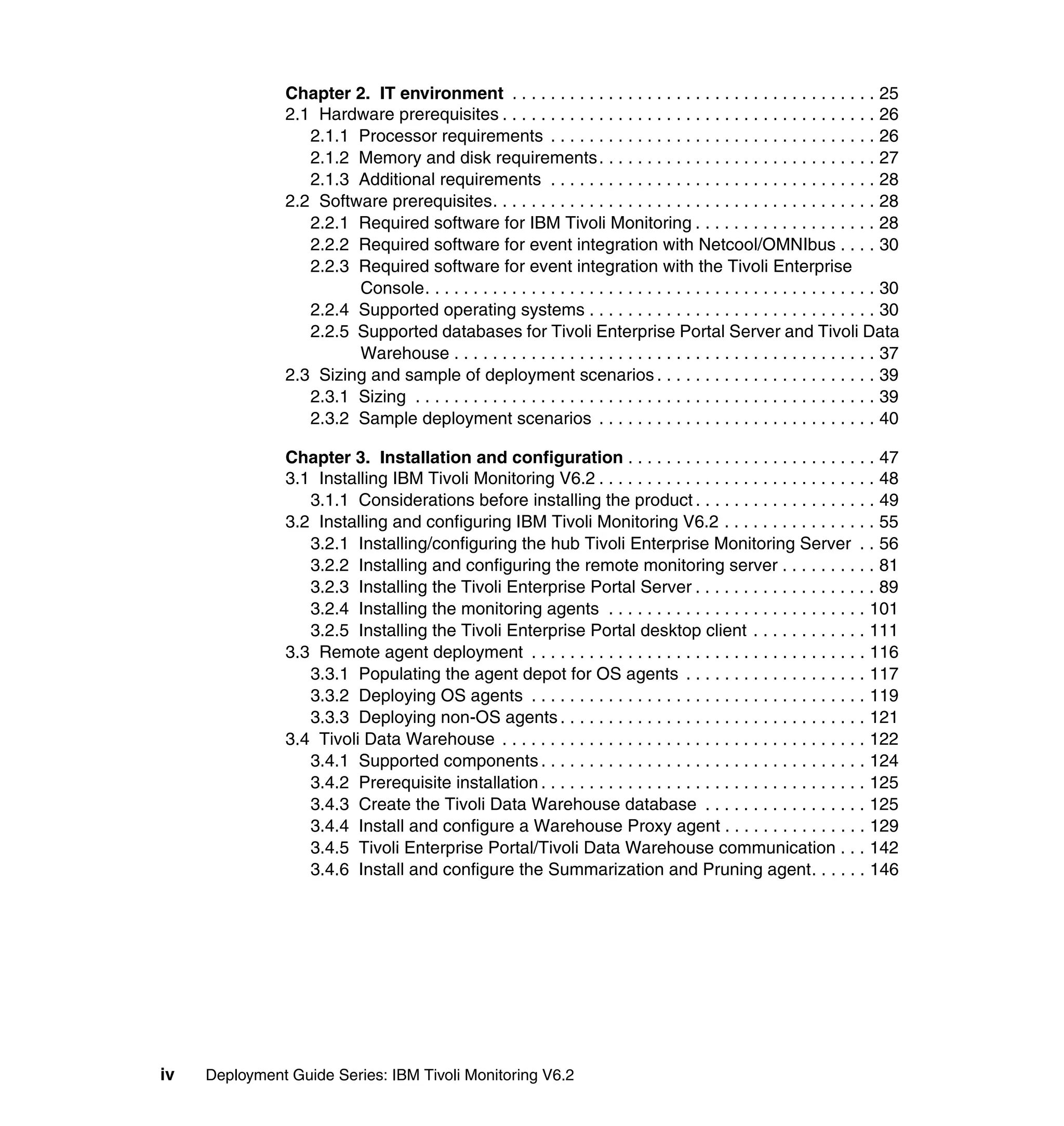 Chapter 2. IT environment . . . . . . . . . . . . . . . . . . . . . . . . . . . . . . . . . . . . . . 25
                2.1 Hardware prerequisites . . . . . . . . . . . . . . . . . . . . . . . . . . . . . . . . . . . . . . . 26
                   2.1.1 Processor requirements . . . . . . . . . . . . . . . . . . . . . . . . . . . . . . . . . . 26
                   2.1.2 Memory and disk requirements . . . . . . . . . . . . . . . . . . . . . . . . . . . . . 27
                   2.1.3 Additional requirements . . . . . . . . . . . . . . . . . . . . . . . . . . . . . . . . . . 28
                2.2 Software prerequisites. . . . . . . . . . . . . . . . . . . . . . . . . . . . . . . . . . . . . . . . 28
                   2.2.1 Required software for IBM Tivoli Monitoring . . . . . . . . . . . . . . . . . . . 28
                   2.2.2 Required software for event integration with Netcool/OMNIbus . . . . 30
                   2.2.3 Required software for event integration with the Tivoli Enterprise
                         Console. . . . . . . . . . . . . . . . . . . . . . . . . . . . . . . . . . . . . . . . . . . . . . . 30
                   2.2.4 Supported operating systems . . . . . . . . . . . . . . . . . . . . . . . . . . . . . . 30
                   2.2.5 Supported databases for Tivoli Enterprise Portal Server and Tivoli Data
                         Warehouse . . . . . . . . . . . . . . . . . . . . . . . . . . . . . . . . . . . . . . . . . . . . 37
                2.3 Sizing and sample of deployment scenarios . . . . . . . . . . . . . . . . . . . . . . . 39
                   2.3.1 Sizing . . . . . . . . . . . . . . . . . . . . . . . . . . . . . . . . . . . . . . . . . . . . . . . . 39
                   2.3.2 Sample deployment scenarios . . . . . . . . . . . . . . . . . . . . . . . . . . . . . 40

                Chapter 3. Installation and configuration . . . . . . . . . . . . . . . . . . . . . . . . . . 47
                3.1 Installing IBM Tivoli Monitoring V6.2 . . . . . . . . . . . . . . . . . . . . . . . . . . . . . 48
                   3.1.1 Considerations before installing the product . . . . . . . . . . . . . . . . . . . 49
                3.2 Installing and configuring IBM Tivoli Monitoring V6.2 . . . . . . . . . . . . . . . . 55
                   3.2.1 Installing/configuring the hub Tivoli Enterprise Monitoring Server . . 56
                   3.2.2 Installing and configuring the remote monitoring server . . . . . . . . . . 81
                   3.2.3 Installing the Tivoli Enterprise Portal Server . . . . . . . . . . . . . . . . . . . 89
                   3.2.4 Installing the monitoring agents . . . . . . . . . . . . . . . . . . . . . . . . . . . 101
                   3.2.5 Installing the Tivoli Enterprise Portal desktop client . . . . . . . . . . . . 111
                3.3 Remote agent deployment . . . . . . . . . . . . . . . . . . . . . . . . . . . . . . . . . . . 116
                   3.3.1 Populating the agent depot for OS agents . . . . . . . . . . . . . . . . . . . 117
                   3.3.2 Deploying OS agents . . . . . . . . . . . . . . . . . . . . . . . . . . . . . . . . . . . 119
                   3.3.3 Deploying non-OS agents . . . . . . . . . . . . . . . . . . . . . . . . . . . . . . . . 121
                3.4 Tivoli Data Warehouse . . . . . . . . . . . . . . . . . . . . . . . . . . . . . . . . . . . . . . 122
                   3.4.1 Supported components . . . . . . . . . . . . . . . . . . . . . . . . . . . . . . . . . . 124
                   3.4.2 Prerequisite installation . . . . . . . . . . . . . . . . . . . . . . . . . . . . . . . . . . 125
                   3.4.3 Create the Tivoli Data Warehouse database . . . . . . . . . . . . . . . . . 125
                   3.4.4 Install and configure a Warehouse Proxy agent . . . . . . . . . . . . . . . 129
                   3.4.5 Tivoli Enterprise Portal/Tivoli Data Warehouse communication . . . 142
                   3.4.6 Install and configure the Summarization and Pruning agent. . . . . . 146




iv   Deployment Guide Series: IBM Tivoli Monitoring V6.2
 