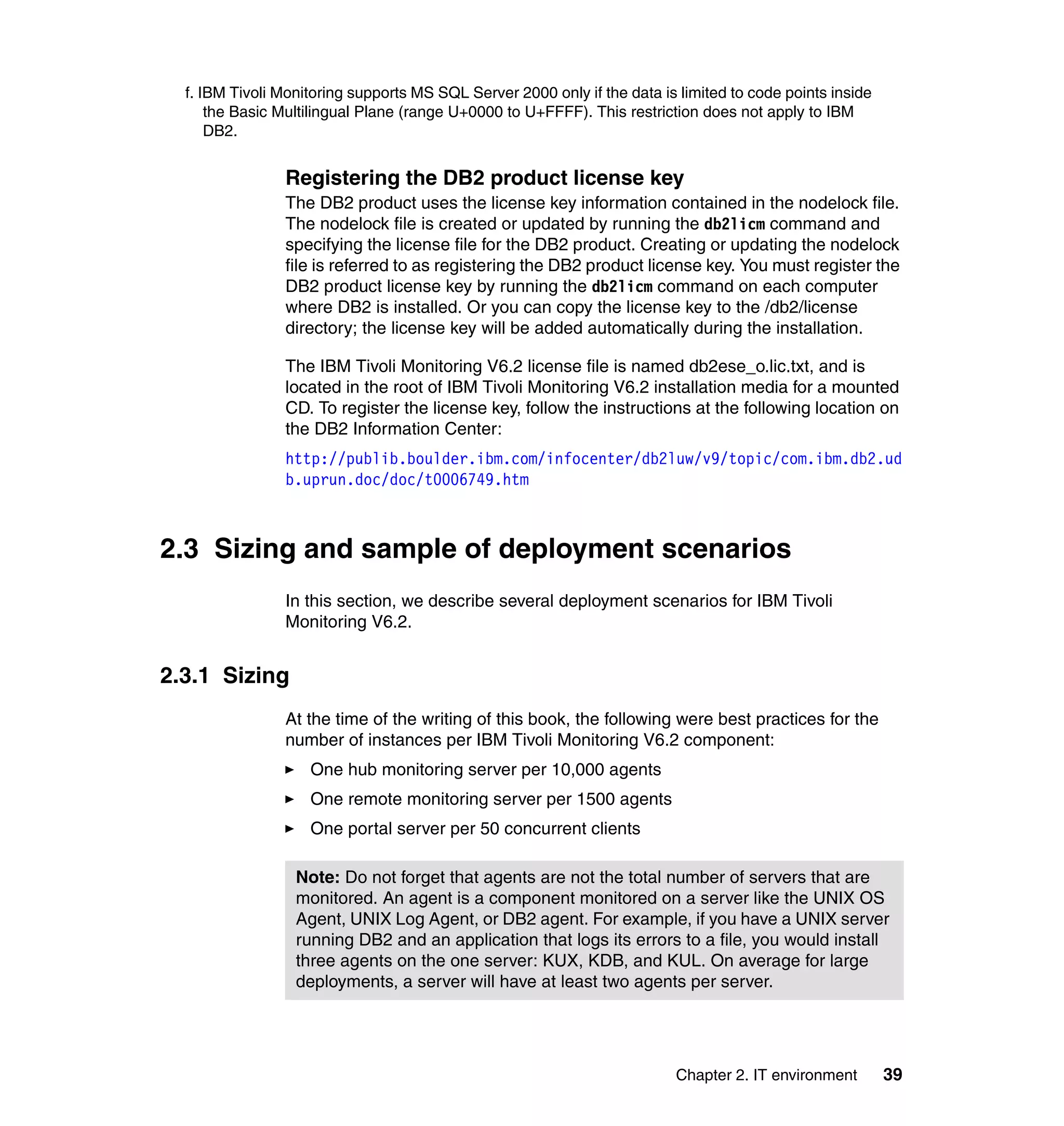 f. IBM Tivoli Monitoring supports MS SQL Server 2000 only if the data is limited to code points inside
      the Basic Multilingual Plane (range U+0000 to U+FFFF). This restriction does not apply to IBM
      DB2.


                Registering the DB2 product license key
                The DB2 product uses the license key information contained in the nodelock file.
                The nodelock file is created or updated by running the db2licm command and
                specifying the license file for the DB2 product. Creating or updating the nodelock
                file is referred to as registering the DB2 product license key. You must register the
                DB2 product license key by running the db2licm command on each computer
                where DB2 is installed. Or you can copy the license key to the /db2/license
                directory; the license key will be added automatically during the installation.

                The IBM Tivoli Monitoring V6.2 license file is named db2ese_o.lic.txt, and is
                located in the root of IBM Tivoli Monitoring V6.2 installation media for a mounted
                CD. To register the license key, follow the instructions at the following location on
                the DB2 Information Center:
                http://publib.boulder.ibm.com/infocenter/db2luw/v9/topic/com.ibm.db2.ud
                b.uprun.doc/doc/t0006749.htm



2.3 Sizing and sample of deployment scenarios
                In this section, we describe several deployment scenarios for IBM Tivoli
                Monitoring V6.2.


2.3.1 Sizing
                At the time of the writing of this book, the following were best practices for the
                number of instances per IBM Tivoli Monitoring V6.2 component:
                    One hub monitoring server per 10,000 agents
                    One remote monitoring server per 1500 agents
                    One portal server per 50 concurrent clients

                  Note: Do not forget that agents are not the total number of servers that are
                  monitored. An agent is a component monitored on a server like the UNIX OS
                  Agent, UNIX Log Agent, or DB2 agent. For example, if you have a UNIX server
                  running DB2 and an application that logs its errors to a file, you would install
                  three agents on the one server: KUX, KDB, and KUL. On average for large
                  deployments, a server will have at least two agents per server.




                                                                          Chapter 2. IT environment        39
 