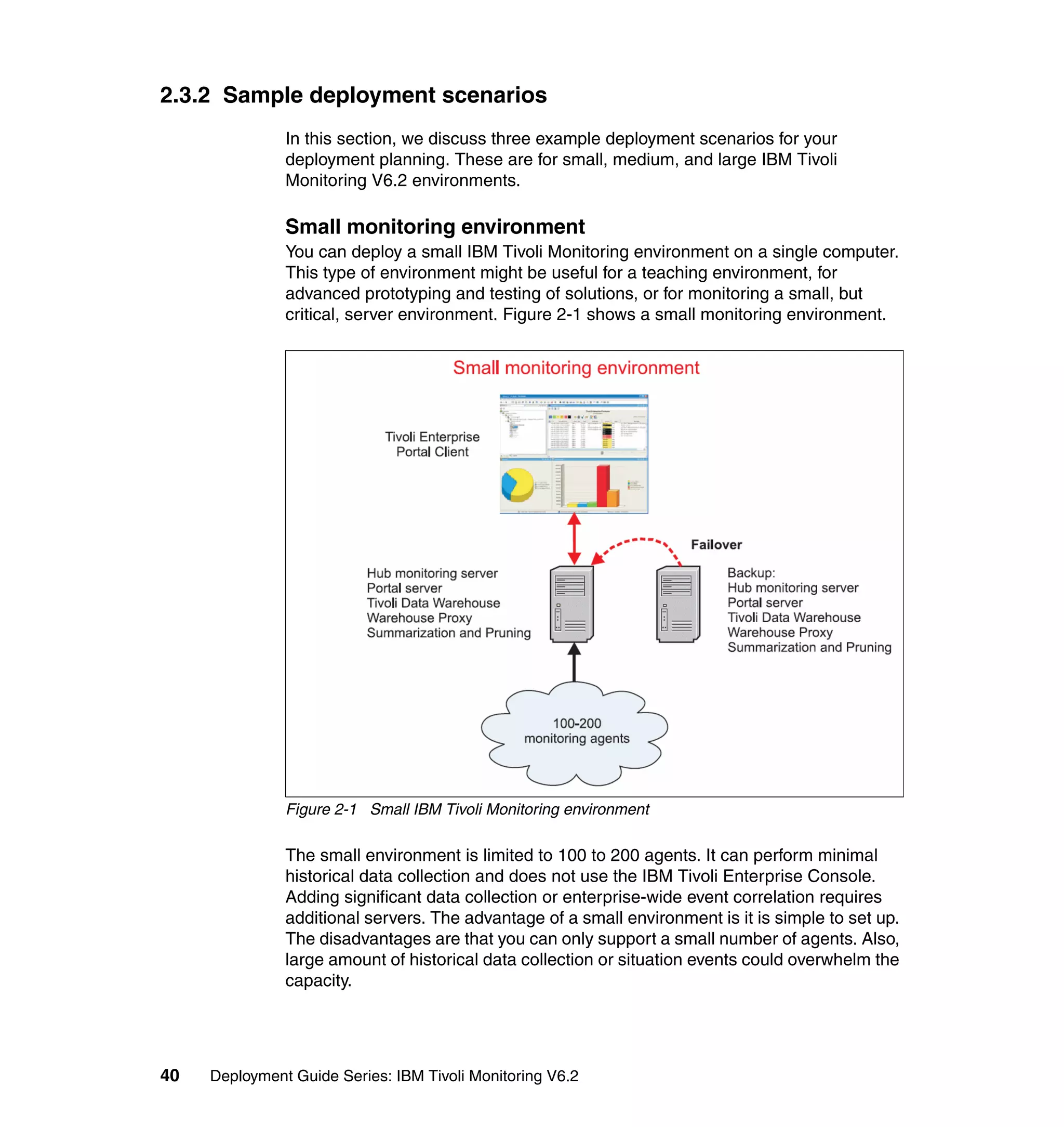 2.3.2 Sample deployment scenarios
               In this section, we discuss three example deployment scenarios for your
               deployment planning. These are for small, medium, and large IBM Tivoli
               Monitoring V6.2 environments.

               Small monitoring environment
               You can deploy a small IBM Tivoli Monitoring environment on a single computer.
               This type of environment might be useful for a teaching environment, for
               advanced prototyping and testing of solutions, or for monitoring a small, but
               critical, server environment. Figure 2-1 shows a small monitoring environment.




               Figure 2-1 Small IBM Tivoli Monitoring environment

               The small environment is limited to 100 to 200 agents. It can perform minimal
               historical data collection and does not use the IBM Tivoli Enterprise Console.
               Adding significant data collection or enterprise-wide event correlation requires
               additional servers. The advantage of a small environment is it is simple to set up.
               The disadvantages are that you can only support a small number of agents. Also,
               large amount of historical data collection or situation events could overwhelm the
               capacity.




40   Deployment Guide Series: IBM Tivoli Monitoring V6.2
 