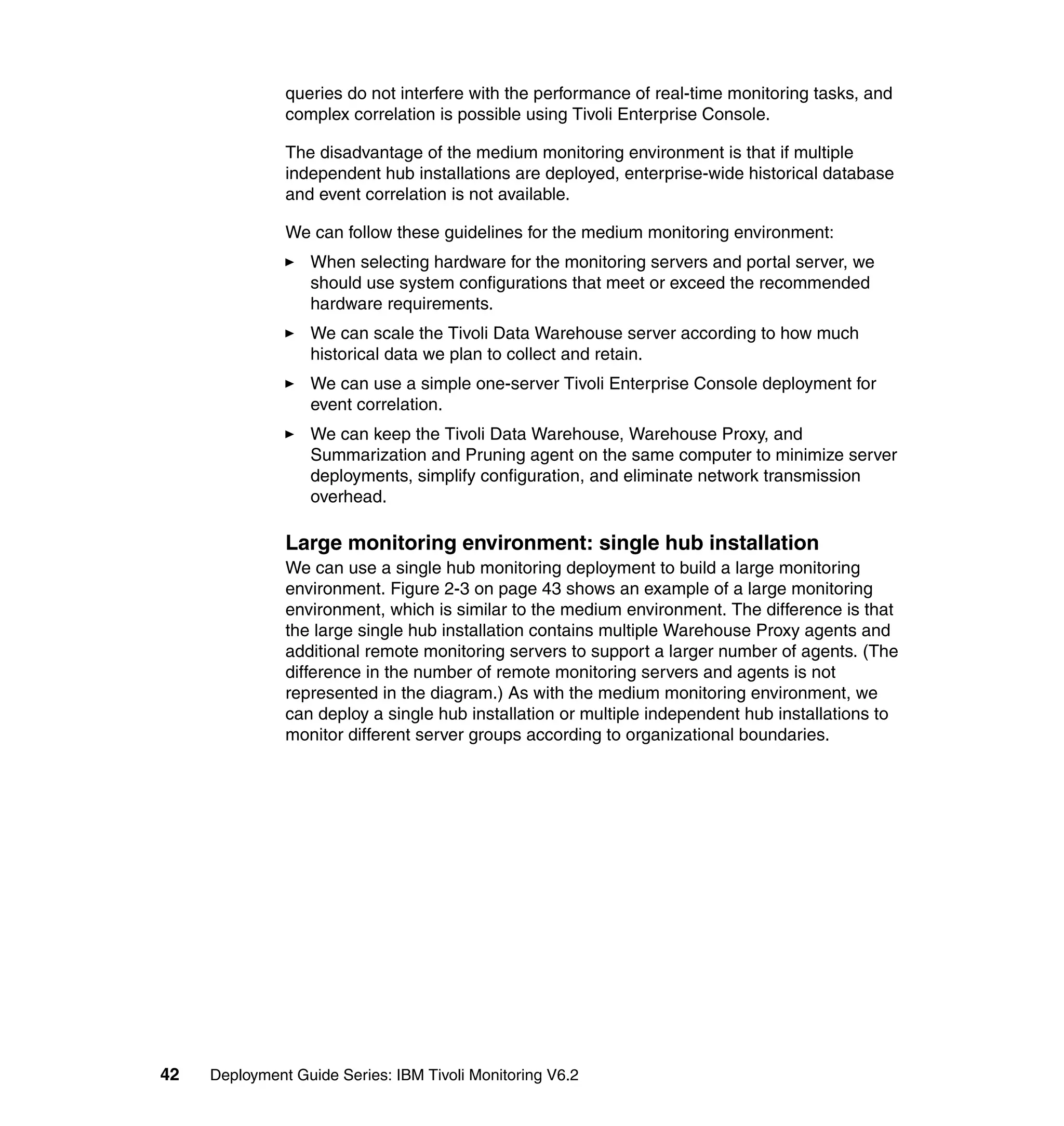 queries do not interfere with the performance of real-time monitoring tasks, and
               complex correlation is possible using Tivoli Enterprise Console.

               The disadvantage of the medium monitoring environment is that if multiple
               independent hub installations are deployed, enterprise-wide historical database
               and event correlation is not available.

               We can follow these guidelines for the medium monitoring environment:
                  When selecting hardware for the monitoring servers and portal server, we
                  should use system configurations that meet or exceed the recommended
                  hardware requirements.
                  We can scale the Tivoli Data Warehouse server according to how much
                  historical data we plan to collect and retain.
                  We can use a simple one-server Tivoli Enterprise Console deployment for
                  event correlation.
                  We can keep the Tivoli Data Warehouse, Warehouse Proxy, and
                  Summarization and Pruning agent on the same computer to minimize server
                  deployments, simplify configuration, and eliminate network transmission
                  overhead.

               Large monitoring environment: single hub installation
               We can use a single hub monitoring deployment to build a large monitoring
               environment. Figure 2-3 on page 43 shows an example of a large monitoring
               environment, which is similar to the medium environment. The difference is that
               the large single hub installation contains multiple Warehouse Proxy agents and
               additional remote monitoring servers to support a larger number of agents. (The
               difference in the number of remote monitoring servers and agents is not
               represented in the diagram.) As with the medium monitoring environment, we
               can deploy a single hub installation or multiple independent hub installations to
               monitor different server groups according to organizational boundaries.




42   Deployment Guide Series: IBM Tivoli Monitoring V6.2
 