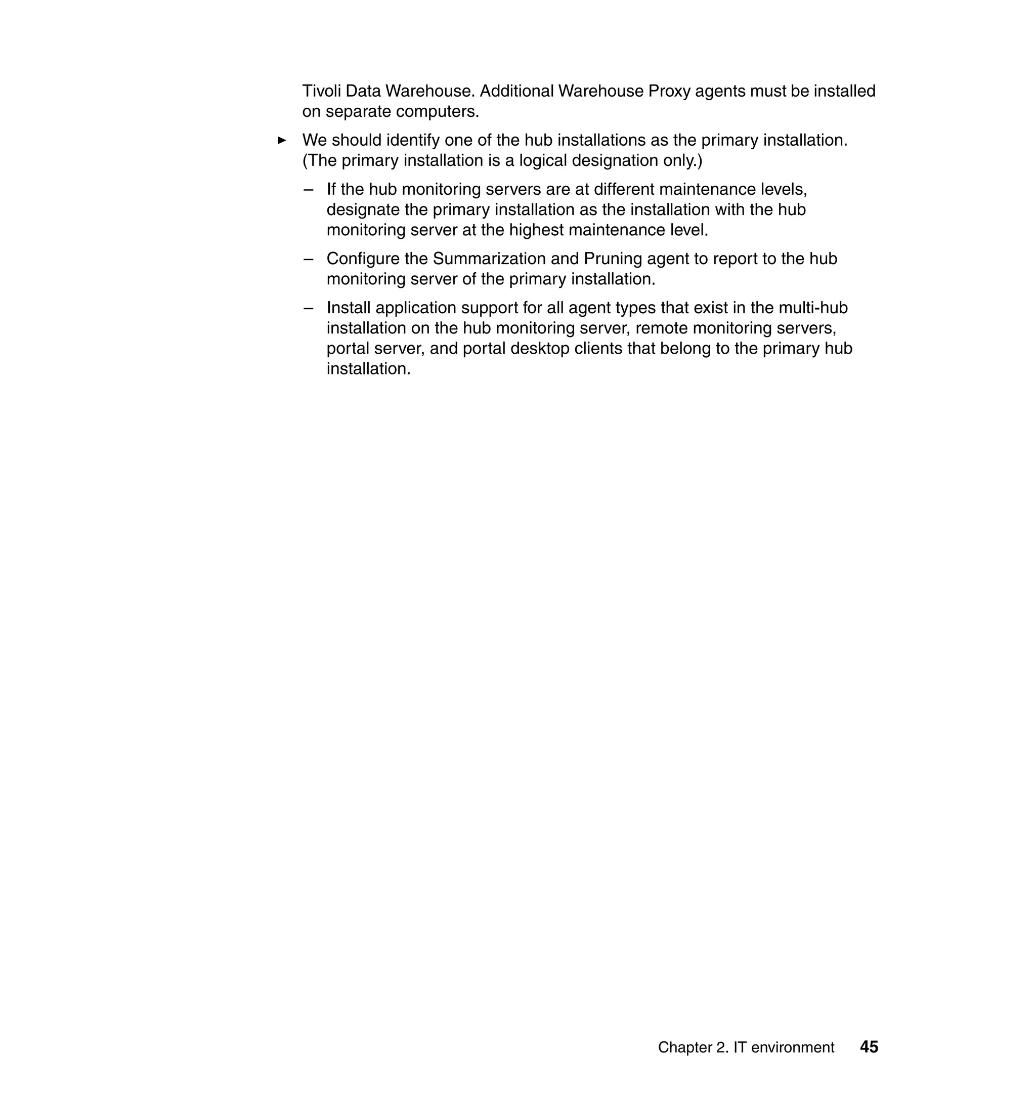 Tivoli Data Warehouse. Additional Warehouse Proxy agents must be installed
on separate computers.
We should identify one of the hub installations as the primary installation.
(The primary installation is a logical designation only.)
– If the hub monitoring servers are at different maintenance levels,
  designate the primary installation as the installation with the hub
  monitoring server at the highest maintenance level.
– Configure the Summarization and Pruning agent to report to the hub
  monitoring server of the primary installation.
– Install application support for all agent types that exist in the multi-hub
  installation on the hub monitoring server, remote monitoring servers,
  portal server, and portal desktop clients that belong to the primary hub
  installation.




                                                 Chapter 2. IT environment      45
 