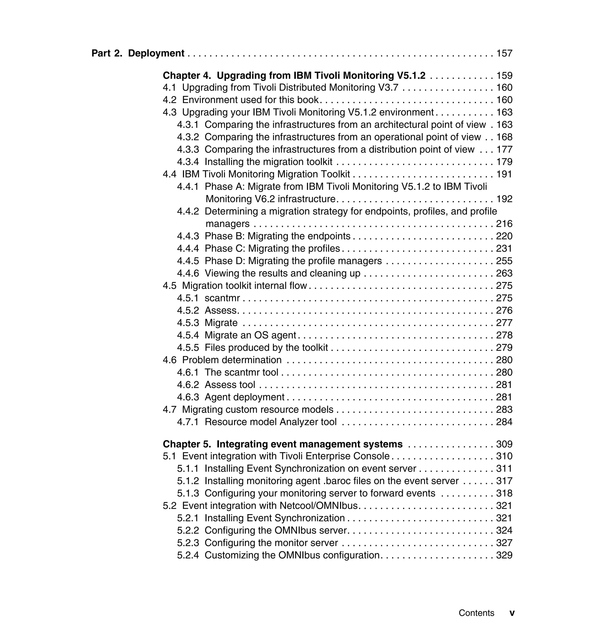 Part 2. Deployment . . . . . . . . . . . . . . . . . . . . . . . . . . . . . . . . . . . . . . . . . . . . . . . . . . . . . . . . 157

                      Chapter 4. Upgrading from IBM Tivoli Monitoring V5.1.2 . . . . . . . . . . . . 159
                      4.1 Upgrading from Tivoli Distributed Monitoring V3.7 . . . . . . . . . . . . . . . . . 160
                      4.2 Environment used for this book. . . . . . . . . . . . . . . . . . . . . . . . . . . . . . . . 160
                      4.3 Upgrading your IBM Tivoli Monitoring V5.1.2 environment . . . . . . . . . . . 163
                         4.3.1 Comparing the infrastructures from an architectural point of view . 163
                         4.3.2 Comparing the infrastructures from an operational point of view . . 168
                         4.3.3 Comparing the infrastructures from a distribution point of view . . . 177
                         4.3.4 Installing the migration toolkit . . . . . . . . . . . . . . . . . . . . . . . . . . . . . 179
                      4.4 IBM Tivoli Monitoring Migration Toolkit . . . . . . . . . . . . . . . . . . . . . . . . . . 191
                         4.4.1 Phase A: Migrate from IBM Tivoli Monitoring V5.1.2 to IBM Tivoli
                               Monitoring V6.2 infrastructure. . . . . . . . . . . . . . . . . . . . . . . . . . . . . 192
                         4.4.2 Determining a migration strategy for endpoints, profiles, and profile
                               managers . . . . . . . . . . . . . . . . . . . . . . . . . . . . . . . . . . . . . . . . . . . . 216
                         4.4.3 Phase B: Migrating the endpoints . . . . . . . . . . . . . . . . . . . . . . . . . . 220
                         4.4.4 Phase C: Migrating the profiles . . . . . . . . . . . . . . . . . . . . . . . . . . . . 231
                         4.4.5 Phase D: Migrating the profile managers . . . . . . . . . . . . . . . . . . . . 255
                         4.4.6 Viewing the results and cleaning up . . . . . . . . . . . . . . . . . . . . . . . . 263
                      4.5 Migration toolkit internal flow . . . . . . . . . . . . . . . . . . . . . . . . . . . . . . . . . . 275
                         4.5.1 scantmr . . . . . . . . . . . . . . . . . . . . . . . . . . . . . . . . . . . . . . . . . . . . . . 275
                         4.5.2 Assess. . . . . . . . . . . . . . . . . . . . . . . . . . . . . . . . . . . . . . . . . . . . . . . 276
                         4.5.3 Migrate . . . . . . . . . . . . . . . . . . . . . . . . . . . . . . . . . . . . . . . . . . . . . . 277
                         4.5.4 Migrate an OS agent . . . . . . . . . . . . . . . . . . . . . . . . . . . . . . . . . . . . 278
                         4.5.5 Files produced by the toolkit . . . . . . . . . . . . . . . . . . . . . . . . . . . . . . 279
                      4.6 Problem determination . . . . . . . . . . . . . . . . . . . . . . . . . . . . . . . . . . . . . . 280
                         4.6.1 The scantmr tool . . . . . . . . . . . . . . . . . . . . . . . . . . . . . . . . . . . . . . . 280
                         4.6.2 Assess tool . . . . . . . . . . . . . . . . . . . . . . . . . . . . . . . . . . . . . . . . . . . 281
                         4.6.3 Agent deployment . . . . . . . . . . . . . . . . . . . . . . . . . . . . . . . . . . . . . . 281
                      4.7 Migrating custom resource models . . . . . . . . . . . . . . . . . . . . . . . . . . . . . 283
                         4.7.1 Resource model Analyzer tool . . . . . . . . . . . . . . . . . . . . . . . . . . . . 284

                      Chapter 5. Integrating event management systems . . . . . . . . . . . . . . . . 309
                      5.1 Event integration with Tivoli Enterprise Console . . . . . . . . . . . . . . . . . . . 310
                         5.1.1 Installing Event Synchronization on event server . . . . . . . . . . . . . . 311
                         5.1.2 Installing monitoring agent .baroc files on the event server . . . . . . 317
                         5.1.3 Configuring your monitoring server to forward events . . . . . . . . . . 318
                      5.2 Event integration with Netcool/OMNIbus. . . . . . . . . . . . . . . . . . . . . . . . . 321
                         5.2.1 Installing Event Synchronization . . . . . . . . . . . . . . . . . . . . . . . . . . . 321
                         5.2.2 Configuring the OMNIbus server. . . . . . . . . . . . . . . . . . . . . . . . . . . 324
                         5.2.3 Configuring the monitor server . . . . . . . . . . . . . . . . . . . . . . . . . . . . 327
                         5.2.4 Customizing the OMNIbus configuration. . . . . . . . . . . . . . . . . . . . . 329




                                                                                                                    Contents        v
 