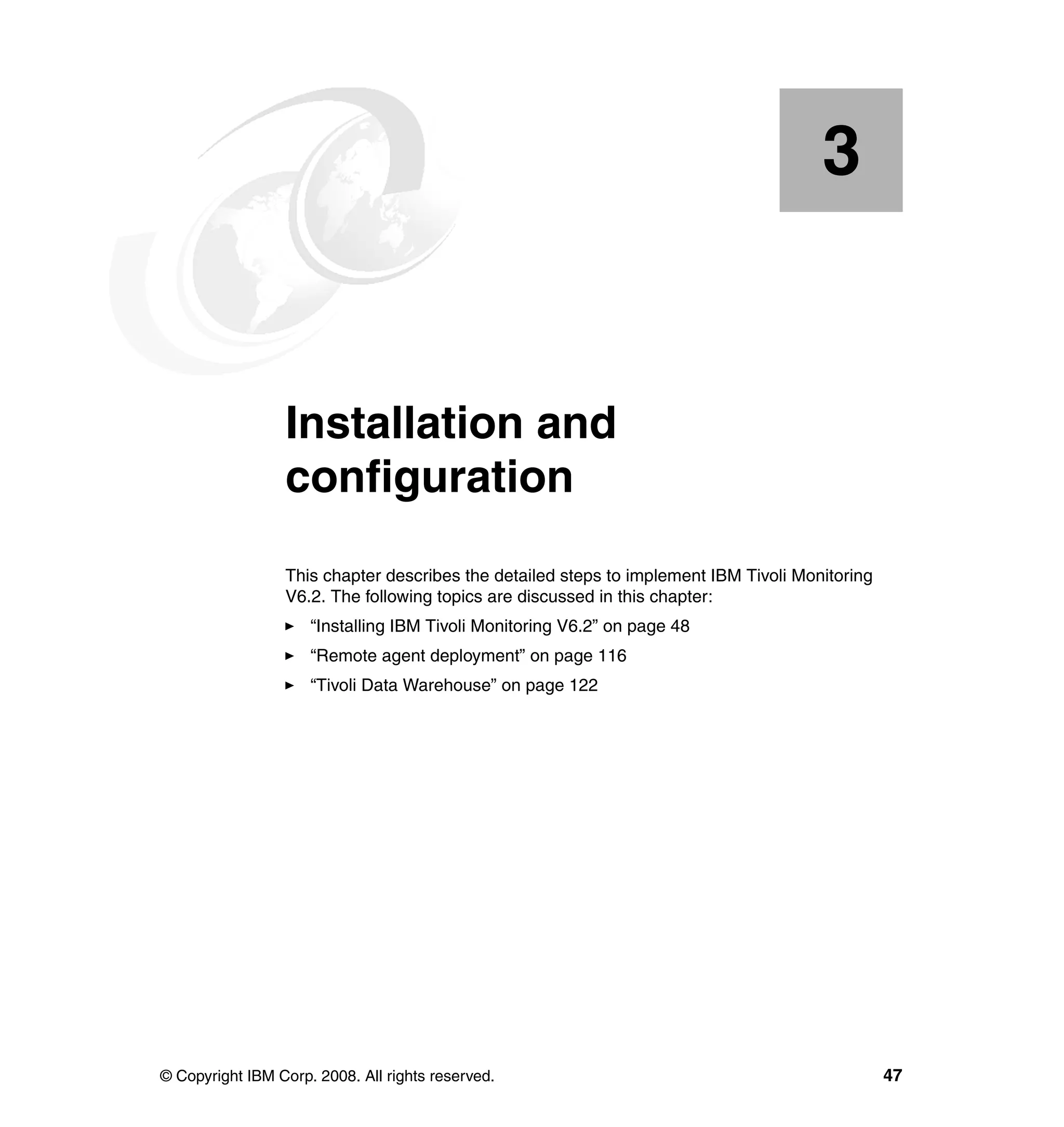 3


    Chapter 3.   Installation and
                 configuration
                 This chapter describes the detailed steps to implement IBM Tivoli Monitoring
                 V6.2. The following topics are discussed in this chapter:
                     “Installing IBM Tivoli Monitoring V6.2” on page 48
                     “Remote agent deployment” on page 116
                     “Tivoli Data Warehouse” on page 122




© Copyright IBM Corp. 2008. All rights reserved.                                                47
 