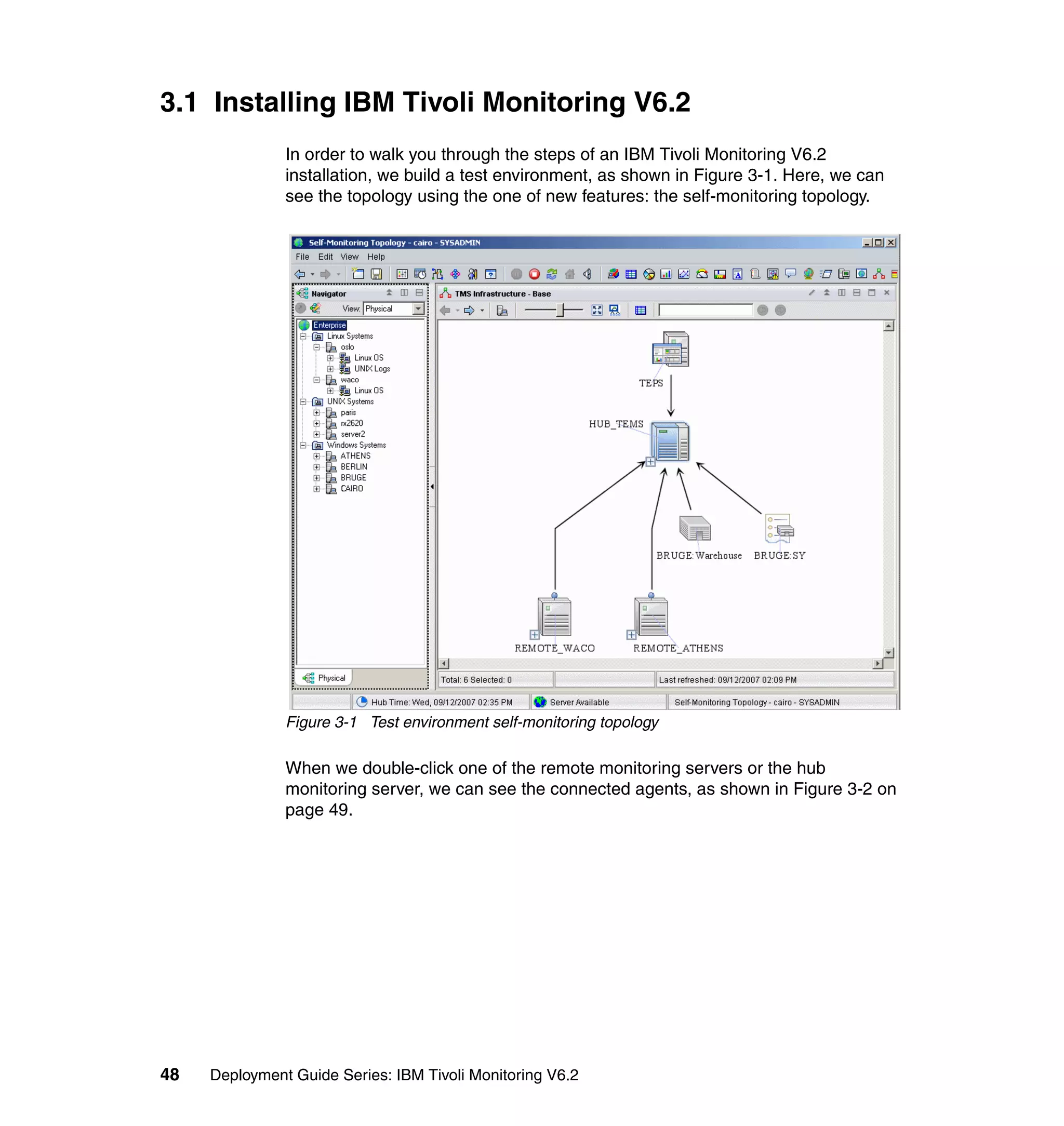 3.1 Installing IBM Tivoli Monitoring V6.2
               In order to walk you through the steps of an IBM Tivoli Monitoring V6.2
               installation, we build a test environment, as shown in Figure 3-1. Here, we can
               see the topology using the one of new features: the self-monitoring topology.




               Figure 3-1 Test environment self-monitoring topology

               When we double-click one of the remote monitoring servers or the hub
               monitoring server, we can see the connected agents, as shown in Figure 3-2 on
               page 49.




48   Deployment Guide Series: IBM Tivoli Monitoring V6.2
 