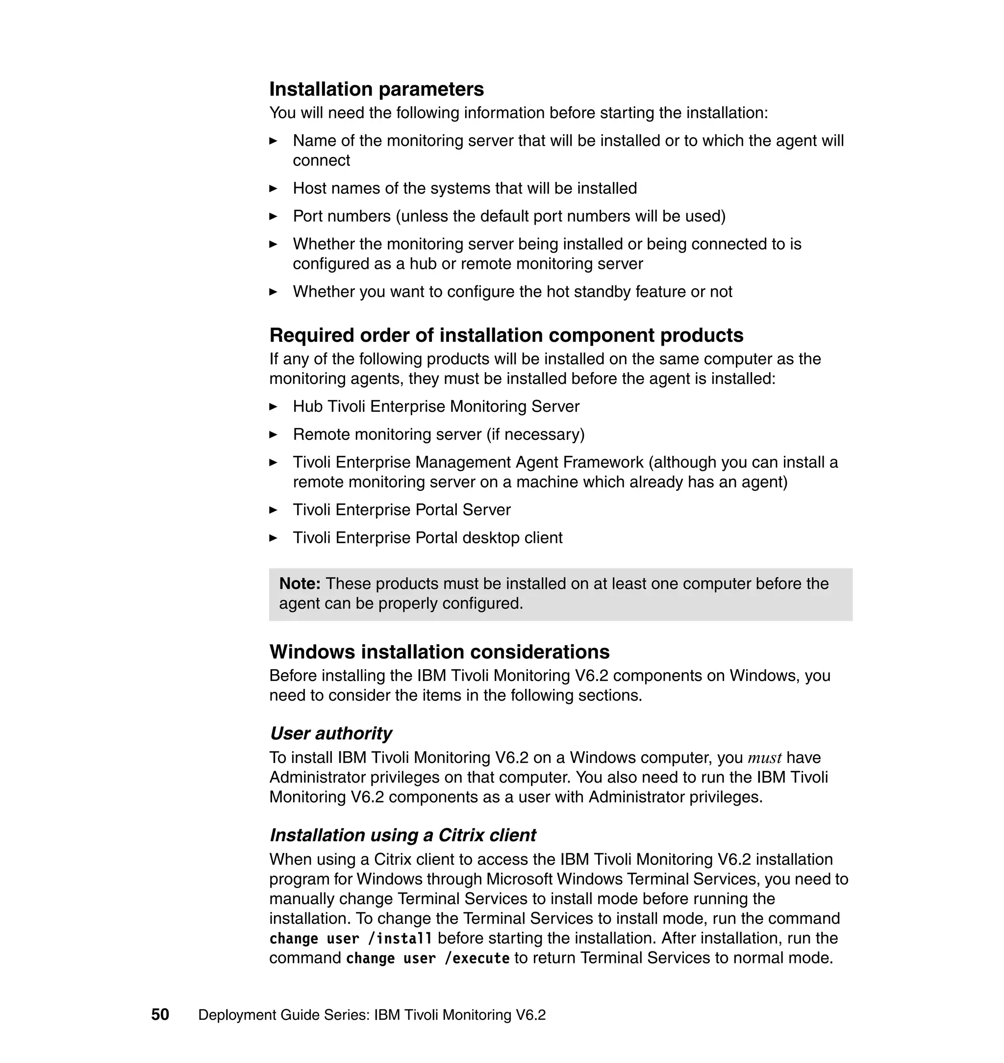 Installation parameters
               You will need the following information before starting the installation:
                  Name of the monitoring server that will be installed or to which the agent will
                  connect
                  Host names of the systems that will be installed
                  Port numbers (unless the default port numbers will be used)
                  Whether the monitoring server being installed or being connected to is
                  configured as a hub or remote monitoring server
                  Whether you want to configure the hot standby feature or not

               Required order of installation component products
               If any of the following products will be installed on the same computer as the
               monitoring agents, they must be installed before the agent is installed:
                  Hub Tivoli Enterprise Monitoring Server
                  Remote monitoring server (if necessary)
                  Tivoli Enterprise Management Agent Framework (although you can install a
                  remote monitoring server on a machine which already has an agent)
                  Tivoli Enterprise Portal Server
                  Tivoli Enterprise Portal desktop client

                Note: These products must be installed on at least one computer before the
                agent can be properly configured.


               Windows installation considerations
               Before installing the IBM Tivoli Monitoring V6.2 components on Windows, you
               need to consider the items in the following sections.

               User authority
               To install IBM Tivoli Monitoring V6.2 on a Windows computer, you must have
               Administrator privileges on that computer. You also need to run the IBM Tivoli
               Monitoring V6.2 components as a user with Administrator privileges.

               Installation using a Citrix client
               When using a Citrix client to access the IBM Tivoli Monitoring V6.2 installation
               program for Windows through Microsoft Windows Terminal Services, you need to
               manually change Terminal Services to install mode before running the
               installation. To change the Terminal Services to install mode, run the command
               change user /install before starting the installation. After installation, run the
               command change user /execute to return Terminal Services to normal mode.


50   Deployment Guide Series: IBM Tivoli Monitoring V6.2
 