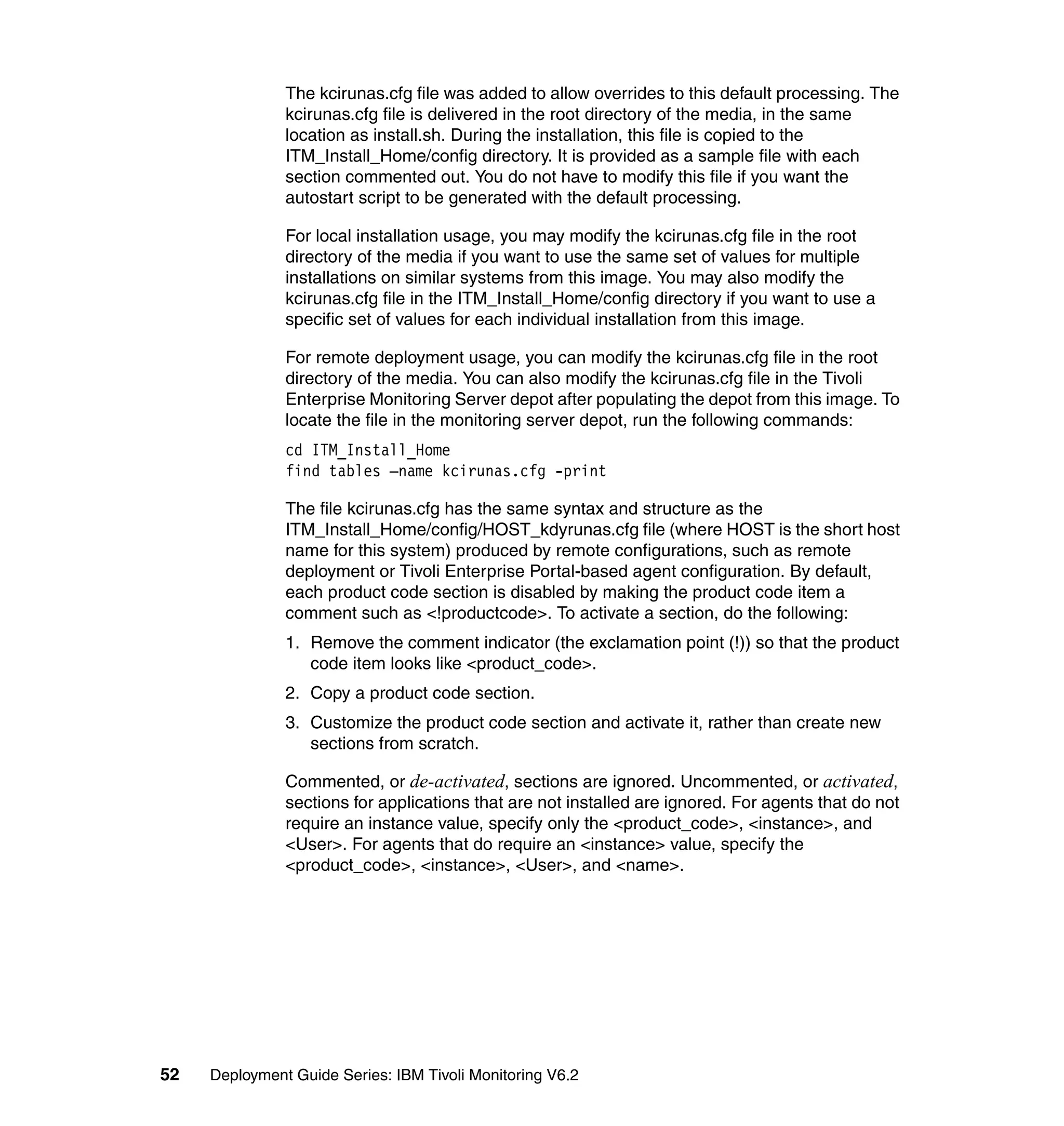The kcirunas.cfg file was added to allow overrides to this default processing. The
               kcirunas.cfg file is delivered in the root directory of the media, in the same
               location as install.sh. During the installation, this file is copied to the
               ITM_Install_Home/config directory. It is provided as a sample file with each
               section commented out. You do not have to modify this file if you want the
               autostart script to be generated with the default processing.

               For local installation usage, you may modify the kcirunas.cfg file in the root
               directory of the media if you want to use the same set of values for multiple
               installations on similar systems from this image. You may also modify the
               kcirunas.cfg file in the ITM_Install_Home/config directory if you want to use a
               specific set of values for each individual installation from this image.

               For remote deployment usage, you can modify the kcirunas.cfg file in the root
               directory of the media. You can also modify the kcirunas.cfg file in the Tivoli
               Enterprise Monitoring Server depot after populating the depot from this image. To
               locate the file in the monitoring server depot, run the following commands:
               cd ITM_Install_Home
               find tables –name kcirunas.cfg -print

               The file kcirunas.cfg has the same syntax and structure as the
               ITM_Install_Home/config/HOST_kdyrunas.cfg file (where HOST is the short host
               name for this system) produced by remote configurations, such as remote
               deployment or Tivoli Enterprise Portal-based agent configuration. By default,
               each product code section is disabled by making the product code item a
               comment such as <!productcode>. To activate a section, do the following:
               1. Remove the comment indicator (the exclamation point (!)) so that the product
                  code item looks like <product_code>.
               2. Copy a product code section.
               3. Customize the product code section and activate it, rather than create new
                  sections from scratch.

               Commented, or de-activated, sections are ignored. Uncommented, or activated,
               sections for applications that are not installed are ignored. For agents that do not
               require an instance value, specify only the <product_code>, <instance>, and
               <User>. For agents that do require an <instance> value, specify the
               <product_code>, <instance>, <User>, and <name>.




52   Deployment Guide Series: IBM Tivoli Monitoring V6.2
 