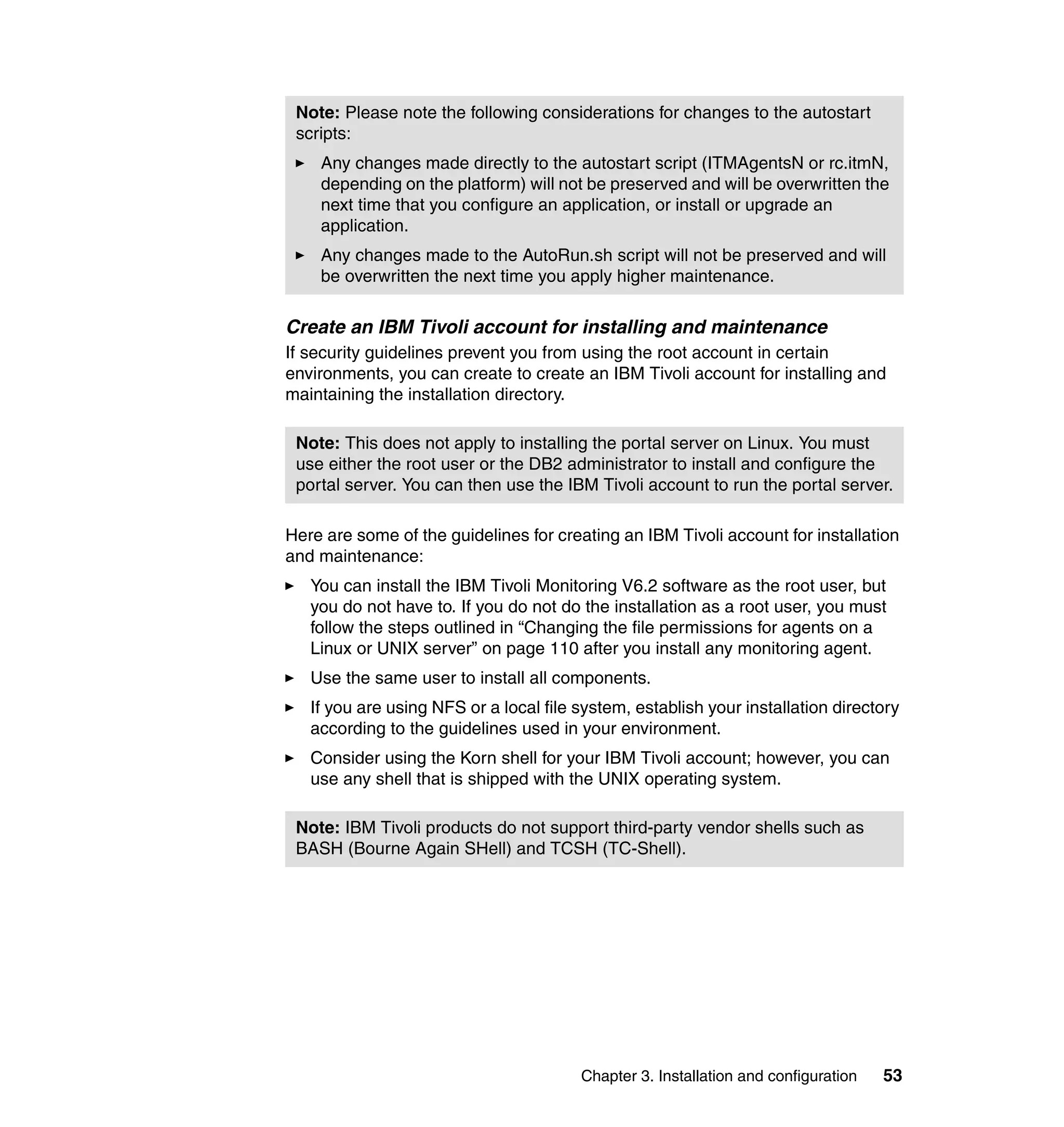 Note: Please note the following considerations for changes to the autostart
 scripts:
    Any changes made directly to the autostart script (ITMAgentsN or rc.itmN,
    depending on the platform) will not be preserved and will be overwritten the
    next time that you configure an application, or install or upgrade an
    application.
    Any changes made to the AutoRun.sh script will not be preserved and will
    be overwritten the next time you apply higher maintenance.

Create an IBM Tivoli account for installing and maintenance
If security guidelines prevent you from using the root account in certain
environments, you can create to create an IBM Tivoli account for installing and
maintaining the installation directory.

 Note: This does not apply to installing the portal server on Linux. You must
 use either the root user or the DB2 administrator to install and configure the
 portal server. You can then use the IBM Tivoli account to run the portal server.

Here are some of the guidelines for creating an IBM Tivoli account for installation
and maintenance:
   You can install the IBM Tivoli Monitoring V6.2 software as the root user, but
   you do not have to. If you do not do the installation as a root user, you must
   follow the steps outlined in “Changing the file permissions for agents on a
   Linux or UNIX server” on page 110 after you install any monitoring agent.
   Use the same user to install all components.
   If you are using NFS or a local file system, establish your installation directory
   according to the guidelines used in your environment.
   Consider using the Korn shell for your IBM Tivoli account; however, you can
   use any shell that is shipped with the UNIX operating system.

 Note: IBM Tivoli products do not support third-party vendor shells such as
 BASH (Bourne Again SHell) and TCSH (TC-Shell).




                                        Chapter 3. Installation and configuration   53
 