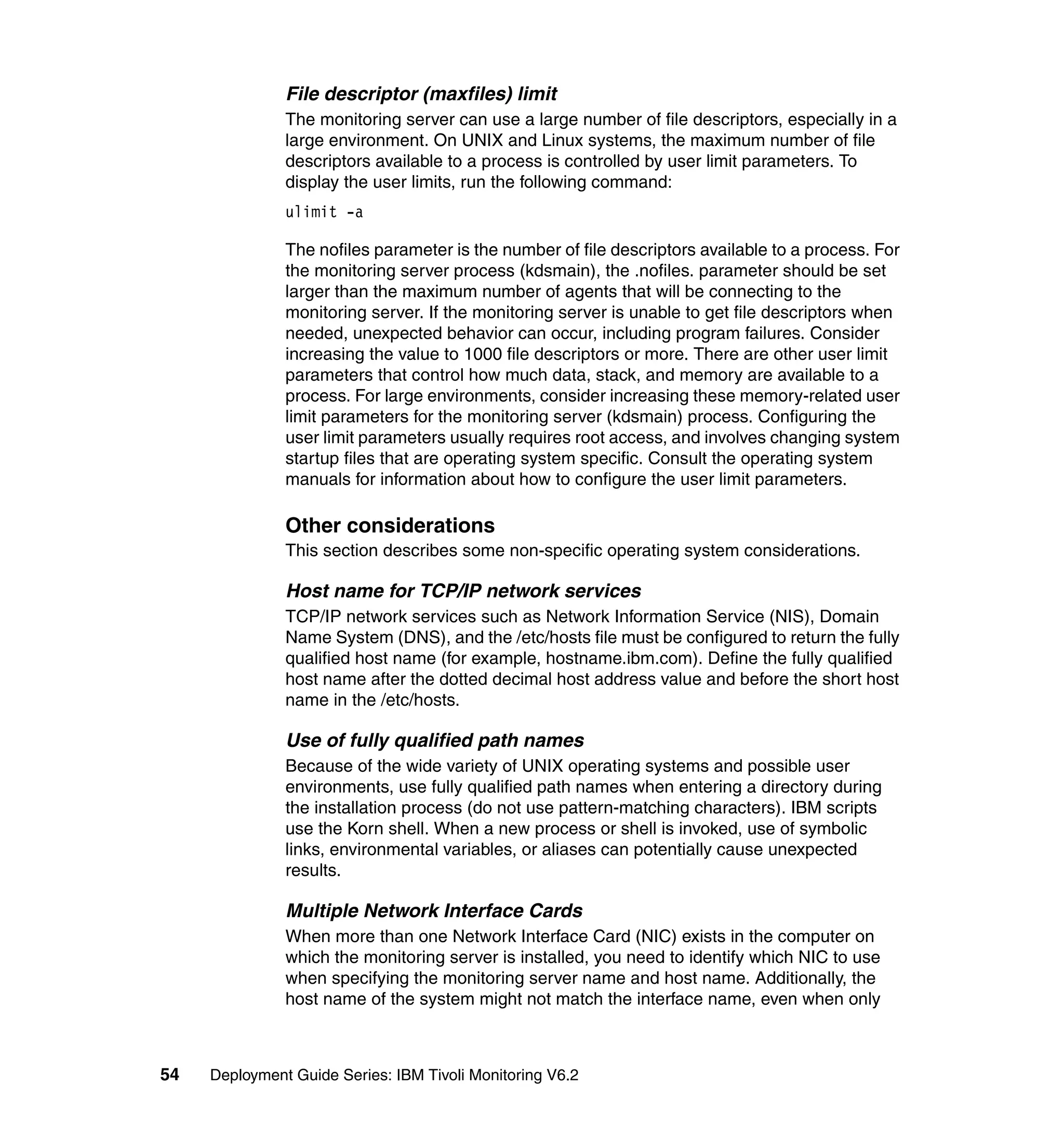 File descriptor (maxfiles) limit
               The monitoring server can use a large number of file descriptors, especially in a
               large environment. On UNIX and Linux systems, the maximum number of file
               descriptors available to a process is controlled by user limit parameters. To
               display the user limits, run the following command:
               ulimit -a

               The nofiles parameter is the number of file descriptors available to a process. For
               the monitoring server process (kdsmain), the .nofiles. parameter should be set
               larger than the maximum number of agents that will be connecting to the
               monitoring server. If the monitoring server is unable to get file descriptors when
               needed, unexpected behavior can occur, including program failures. Consider
               increasing the value to 1000 file descriptors or more. There are other user limit
               parameters that control how much data, stack, and memory are available to a
               process. For large environments, consider increasing these memory-related user
               limit parameters for the monitoring server (kdsmain) process. Configuring the
               user limit parameters usually requires root access, and involves changing system
               startup files that are operating system specific. Consult the operating system
               manuals for information about how to configure the user limit parameters.

               Other considerations
               This section describes some non-specific operating system considerations.

               Host name for TCP/IP network services
               TCP/IP network services such as Network Information Service (NIS), Domain
               Name System (DNS), and the /etc/hosts file must be configured to return the fully
               qualified host name (for example, hostname.ibm.com). Define the fully qualified
               host name after the dotted decimal host address value and before the short host
               name in the /etc/hosts.

               Use of fully qualified path names
               Because of the wide variety of UNIX operating systems and possible user
               environments, use fully qualified path names when entering a directory during
               the installation process (do not use pattern-matching characters). IBM scripts
               use the Korn shell. When a new process or shell is invoked, use of symbolic
               links, environmental variables, or aliases can potentially cause unexpected
               results.

               Multiple Network Interface Cards
               When more than one Network Interface Card (NIC) exists in the computer on
               which the monitoring server is installed, you need to identify which NIC to use
               when specifying the monitoring server name and host name. Additionally, the
               host name of the system might not match the interface name, even when only



54   Deployment Guide Series: IBM Tivoli Monitoring V6.2
 