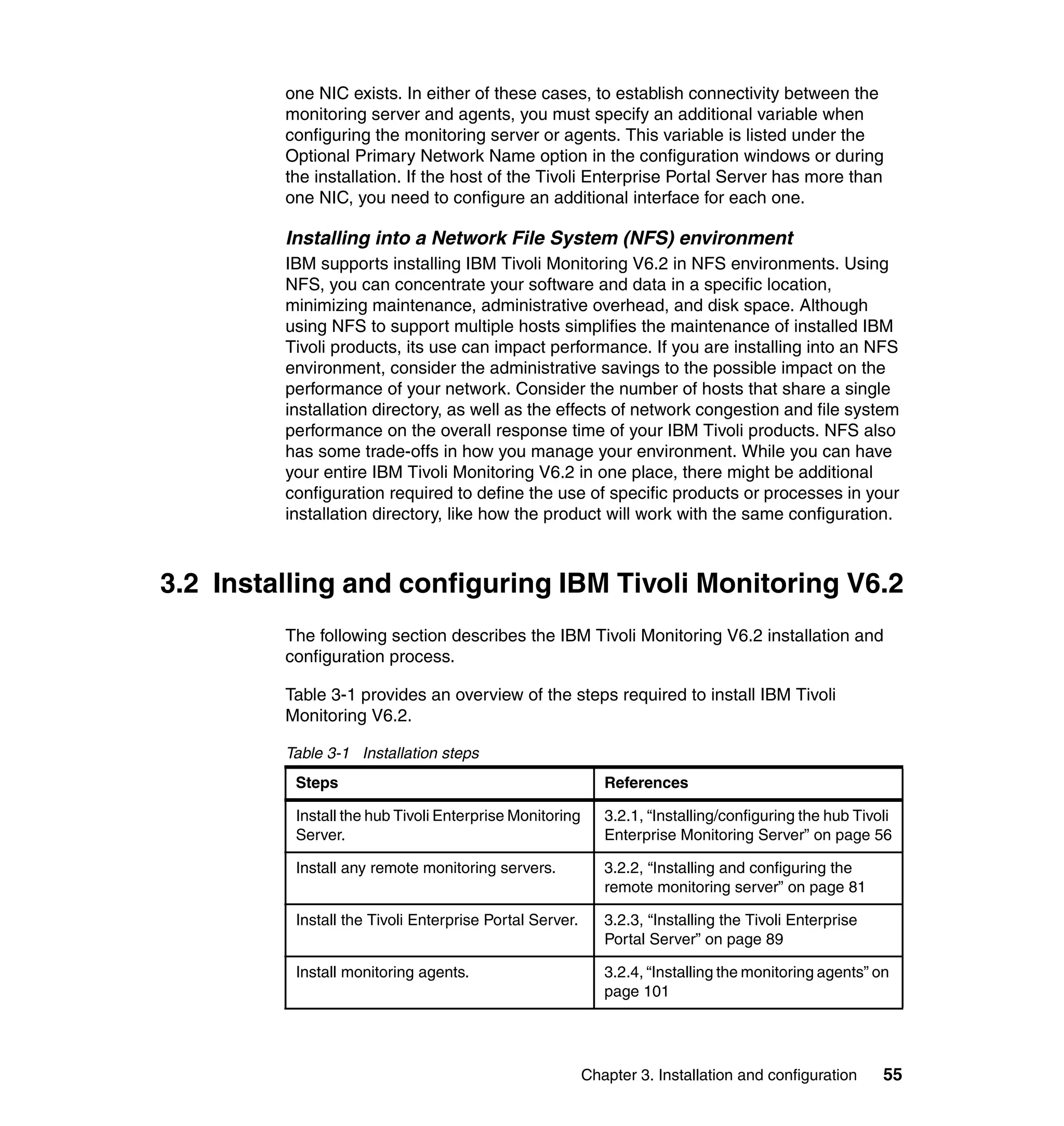 one NIC exists. In either of these cases, to establish connectivity between the
         monitoring server and agents, you must specify an additional variable when
         configuring the monitoring server or agents. This variable is listed under the
         Optional Primary Network Name option in the configuration windows or during
         the installation. If the host of the Tivoli Enterprise Portal Server has more than
         one NIC, you need to configure an additional interface for each one.

         Installing into a Network File System (NFS) environment
         IBM supports installing IBM Tivoli Monitoring V6.2 in NFS environments. Using
         NFS, you can concentrate your software and data in a specific location,
         minimizing maintenance, administrative overhead, and disk space. Although
         using NFS to support multiple hosts simplifies the maintenance of installed IBM
         Tivoli products, its use can impact performance. If you are installing into an NFS
         environment, consider the administrative savings to the possible impact on the
         performance of your network. Consider the number of hosts that share a single
         installation directory, as well as the effects of network congestion and file system
         performance on the overall response time of your IBM Tivoli products. NFS also
         has some trade-offs in how you manage your environment. While you can have
         your entire IBM Tivoli Monitoring V6.2 in one place, there might be additional
         configuration required to define the use of specific products or processes in your
         installation directory, like how the product will work with the same configuration.



3.2 Installing and configuring IBM Tivoli Monitoring V6.2
         The following section describes the IBM Tivoli Monitoring V6.2 installation and
         configuration process.

         Table 3-1 provides an overview of the steps required to install IBM Tivoli
         Monitoring V6.2.

         Table 3-1 Installation steps
          Steps                                             References

          Install the hub Tivoli Enterprise Monitoring      3.2.1, “Installing/configuring the hub Tivoli
          Server.                                           Enterprise Monitoring Server” on page 56

          Install any remote monitoring servers.            3.2.2, “Installing and configuring the
                                                            remote monitoring server” on page 81

          Install the Tivoli Enterprise Portal Server.      3.2.3, “Installing the Tivoli Enterprise
                                                            Portal Server” on page 89

          Install monitoring agents.                        3.2.4, “Installing the monitoring agents” on
                                                            page 101




                                                         Chapter 3. Installation and configuration     55
 