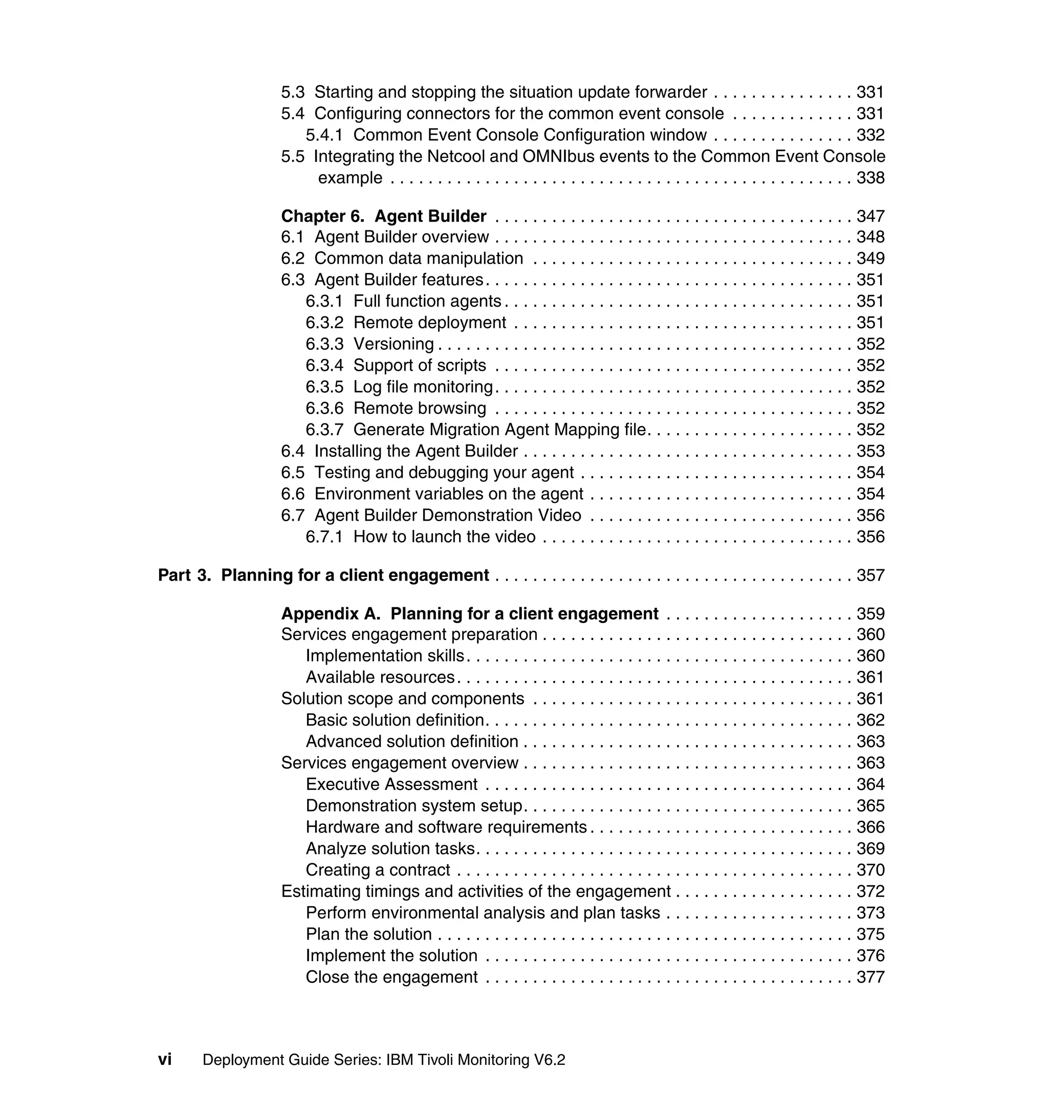 5.3 Starting and stopping the situation update forwarder . . . . . . . . . . . . . . . 331
                    5.4 Configuring connectors for the common event console . . . . . . . . . . . . . 331
                       5.4.1 Common Event Console Configuration window . . . . . . . . . . . . . . . 332
                    5.5 Integrating the Netcool and OMNIbus events to the Common Event Console
                         example . . . . . . . . . . . . . . . . . . . . . . . . . . . . . . . . . . . . . . . . . . . . . . . . . 338

                    Chapter 6. Agent Builder . . . . . . . . . . . . . . . . . . . . . . . . . . . . . . . . . . . . . . 347
                    6.1 Agent Builder overview . . . . . . . . . . . . . . . . . . . . . . . . . . . . . . . . . . . . . . 348
                    6.2 Common data manipulation . . . . . . . . . . . . . . . . . . . . . . . . . . . . . . . . . . 349
                    6.3 Agent Builder features. . . . . . . . . . . . . . . . . . . . . . . . . . . . . . . . . . . . . . . 351
                       6.3.1 Full function agents . . . . . . . . . . . . . . . . . . . . . . . . . . . . . . . . . . . . . 351
                       6.3.2 Remote deployment . . . . . . . . . . . . . . . . . . . . . . . . . . . . . . . . . . . . 351
                       6.3.3 Versioning . . . . . . . . . . . . . . . . . . . . . . . . . . . . . . . . . . . . . . . . . . . . 352
                       6.3.4 Support of scripts . . . . . . . . . . . . . . . . . . . . . . . . . . . . . . . . . . . . . . 352
                       6.3.5 Log file monitoring . . . . . . . . . . . . . . . . . . . . . . . . . . . . . . . . . . . . . . 352
                       6.3.6 Remote browsing . . . . . . . . . . . . . . . . . . . . . . . . . . . . . . . . . . . . . . 352
                       6.3.7 Generate Migration Agent Mapping file. . . . . . . . . . . . . . . . . . . . . . 352
                    6.4 Installing the Agent Builder . . . . . . . . . . . . . . . . . . . . . . . . . . . . . . . . . . . 353
                    6.5 Testing and debugging your agent . . . . . . . . . . . . . . . . . . . . . . . . . . . . . 354
                    6.6 Environment variables on the agent . . . . . . . . . . . . . . . . . . . . . . . . . . . . 354
                    6.7 Agent Builder Demonstration Video . . . . . . . . . . . . . . . . . . . . . . . . . . . . 356
                       6.7.1 How to launch the video . . . . . . . . . . . . . . . . . . . . . . . . . . . . . . . . . 356

Part 3. Planning for a client engagement . . . . . . . . . . . . . . . . . . . . . . . . . . . . . . . . . . . . . . 357

                    Appendix A. Planning for a client engagement . . . . . . . . . . . . . . . . . . . . 359
                    Services engagement preparation . . . . . . . . . . . . . . . . . . . . . . . . . . . . . . . . . 360
                       Implementation skills . . . . . . . . . . . . . . . . . . . . . . . . . . . . . . . . . . . . . . . . . 360
                       Available resources . . . . . . . . . . . . . . . . . . . . . . . . . . . . . . . . . . . . . . . . . . 361
                    Solution scope and components . . . . . . . . . . . . . . . . . . . . . . . . . . . . . . . . . . 361
                       Basic solution definition. . . . . . . . . . . . . . . . . . . . . . . . . . . . . . . . . . . . . . . 362
                       Advanced solution definition . . . . . . . . . . . . . . . . . . . . . . . . . . . . . . . . . . . 363
                    Services engagement overview . . . . . . . . . . . . . . . . . . . . . . . . . . . . . . . . . . . 363
                       Executive Assessment . . . . . . . . . . . . . . . . . . . . . . . . . . . . . . . . . . . . . . . 364
                       Demonstration system setup. . . . . . . . . . . . . . . . . . . . . . . . . . . . . . . . . . . 365
                       Hardware and software requirements . . . . . . . . . . . . . . . . . . . . . . . . . . . . 366
                       Analyze solution tasks. . . . . . . . . . . . . . . . . . . . . . . . . . . . . . . . . . . . . . . . 369
                       Creating a contract . . . . . . . . . . . . . . . . . . . . . . . . . . . . . . . . . . . . . . . . . . 370
                    Estimating timings and activities of the engagement . . . . . . . . . . . . . . . . . . . 372
                       Perform environmental analysis and plan tasks . . . . . . . . . . . . . . . . . . . . 373
                       Plan the solution . . . . . . . . . . . . . . . . . . . . . . . . . . . . . . . . . . . . . . . . . . . . 375
                       Implement the solution . . . . . . . . . . . . . . . . . . . . . . . . . . . . . . . . . . . . . . . 376
                       Close the engagement . . . . . . . . . . . . . . . . . . . . . . . . . . . . . . . . . . . . . . . 377



vi     Deployment Guide Series: IBM Tivoli Monitoring V6.2
 